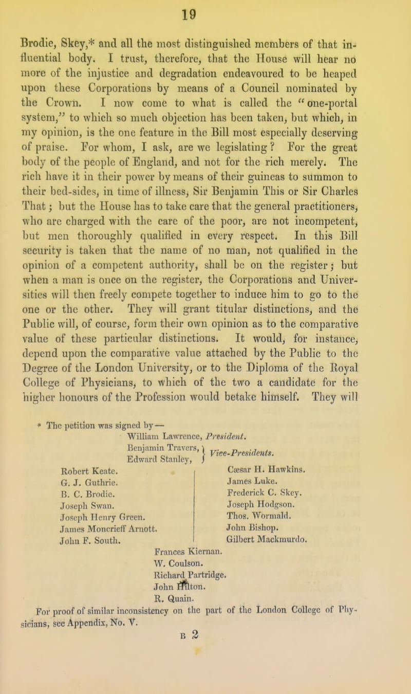 Brodie, Skey,* and all the most distinguished members of that in- fluential body. I trust, therefore, that the House will hear no more of the injustice and degradation endeavoured to be heaped upon these Corporations by means of a Council nominated by the Crown. I now come to what is called the  one-portal system, to which so much objection has been taken, but which, in my opinion, is the one feature in the Bill most especially deserving of praise. For whom, I ask, are we legislating ? For the great body of the people of England, and not for the rich merely. The rich have it in their power by means of their guineas to summon to their bed-sides, in time of illness. Sir Benjamin This or Sir Charles That; but the House has to take care that the general practitioners, who are charged with the care of the poor, are not incompetent, but men thoroughly qualified in every respect. In this Bill security is taken that the name of no man, not qualified in the opinion of a competent authority, shall be on the register; but when a man is once on the register, the Corporations and Univer- sities will then freely compete together to induce him to go to the one or the other. They will grant titular distinctions, and the Public will, of course, form their own opinion as to the comparative value of these particular distinctions. It would, for instance, depend upon the comparative value attached by the Public to the Degree of the London University, or to the Diploma of the Royal College of Physicians, to which of the two a candidate for the higher honours of the Profession would betake himself. They will * The petition was signed by — William Lawrence, President. Benjamin Travers, Edward Stanley, Robert Keate. G. J. Guthrie. B. C. Brodie. Joseph Swan. Joseph Henry Green. James Moncrieff Arnott. John F. South. Frances Kiernan. W. Coulson. Richard Partridge. John ri^ton. R. Quain. For proof of similar inconsistency on tiie part of the London College of Thy- sicians, see Appendix, No. V. B 3 Viee-Prmdents. Caesar H. Hawkins. James Luke. Frederick C. Skey. Joseph Hodgson. Thos. Wormald. John Bishop. Gilbert Mackmurdo.