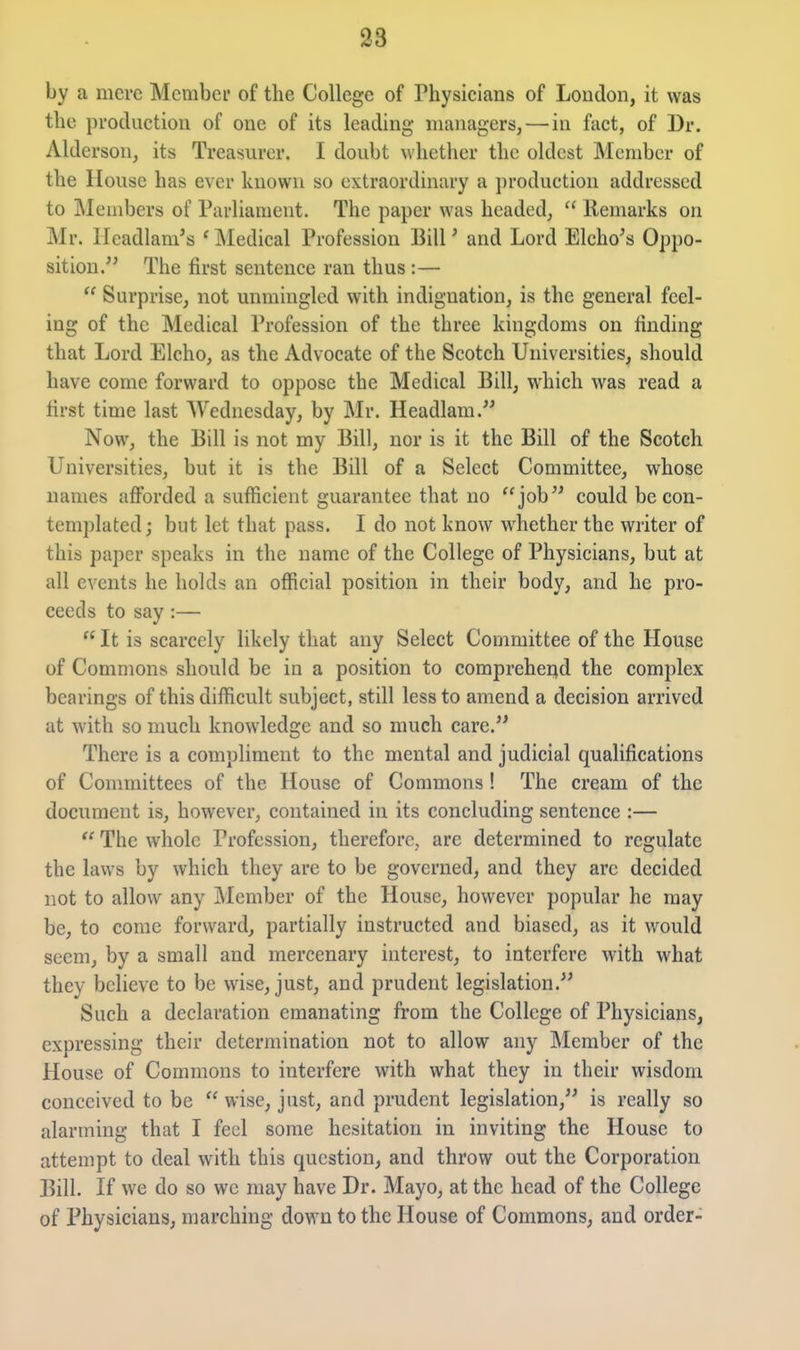 by a mere Member of the College of Physicians of Loudon, it was the production of one of its leading managers, — in fact, of Dr. Alderson, its Treasurer. I doubt whether the oldest Member of the House has ever known so extraordinary a ])roduction addressed to Members of Parliament. The paper was headed,  Remarks on Mr. Ileadlani's ' IMedical Profession Bill ^ and Lord Elcho^s Oppo- sition. The first sentence ran thus :—  Surprise, not unmingled with indignation, is the general feel- ing of the Medical Profession of the three kingdoms on finding that Lord Elcho, as the Advocate of the Scotch Universities, should have come forward to oppose the Medical Bill, which was read a first time last Wednesday, by Mr. Headlam. Now, the Bill is not my Bill, nor is it the Bill of the Scotch Universities, but it is the Bill of a Select Committee, whose names afforded a sufficient guarantee that no job could be con- templated ; but let that pass. I do not know whether the writer of this paper speaks in the name of the College of Physicians, but at all events he holds an official position in their body, and he pro- ceeds to say :—  It is scarcely likely that any Select Committee of the House of Commons should be in a position to compreher^d the complex bearings of this difficult subject, still less to amend a decision arrived at with so much knowledge and so much care. There is a compliment to the mental and judicial qualifications of Committees of the House of Commons ! The cream of the document is, however, contained in its concluding sentence :—  The whole Profession, therefore, are determined to regulate the laws by which they are to be governed, and they arc decided not to allow any jMember of the House, however popular he may be, to come forward, partially instructed and biased, as it would seem, by a small and mercenary interest, to interfere with what they believe to be wise, just, and prudent legislation. Such a declaration emanating from the College of Physicians, expressing their determination not to allow any Member of the House of Commons to interfere with what they in their wisdom conceived to be  wise, just, and prudent legislation, is really so alarming that I feel some hesitation in inviting the House to attempt to deal with this question, and throw out the Corporation Bill. If we do so we may have Dr. Mayo, at the head of the College of Physicians, marching down to the House of Commons, and order-