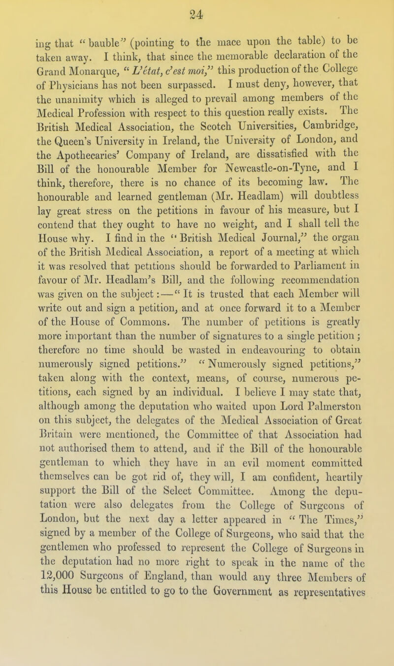 ing that  bauble'' (pointing to tlie mace upon the table) to be taken away. I think, that since the memorable declaration of the Grand IMonarque,  Uttat, c'est moi/' this production of the College of Physicians has not been surpassed. I must deny, however, that the unanimity which is alleged to prevail among members of the Medical Profession with respect to this question really exists. The British Medical Association, the Scotch Universities, Cambridge, the Queen's University in Ireland, the University of London, and the Apothecaries' Company of Ireland, are dissatisfied with the Bill of the honourable Member for Newcastle-on-Tyne, and I think, therefore, there is no chance of its becoming law. The honourable and learned gentleman (Mr. Headlam) will doubtless lay great stress on the petitions in favour of his measure, but I contend that they ought to have no weight, and I shall tell the House why. I find in the British Medical Journal, the organ of the British IMedical Association, a report of a meeting at which it was resolved that petitions should be forwarded to Parliament in favour of Mr. Headlam's Bill, and the following recommendation was given on the subject: — It is trusted that each Member will write out and sign a petition, and at once forward it to a Member of the House of Commons. The number of petitions is greatly more important than the number of signatures to a single petition; therefore no time should be wasted in endeavouring to obtain numerously signed petitions.  Numerously signed petitions, taken along with the context, means, of course, numerous pe- titions, each signed by an individual. I believe 1 may state that, although among the deputation who waited upon Lord Palmerstou on this subject, the delegates of the Medical Association of Great Britain were mentioned, the Committee of that Association had not authorised them to attend, and if the Bill of the honourable gentleman to which they have in an evil moment committed themselves can be got rid of, they will, I am confident, heartily support the Bill of the Select Committee. Among the depu- tation were also delegates from the College of Surgeons of London, but the next day a letter appeared in  The Times, signed by a member of the College of Surgeons, who said that the gentlemen who professed to represent the College of Surgeons in the deputation had no more right to speak in the name of the 12,000 Surgeons of England, than would any three Members of this House be entitled to go to the Government as representatives