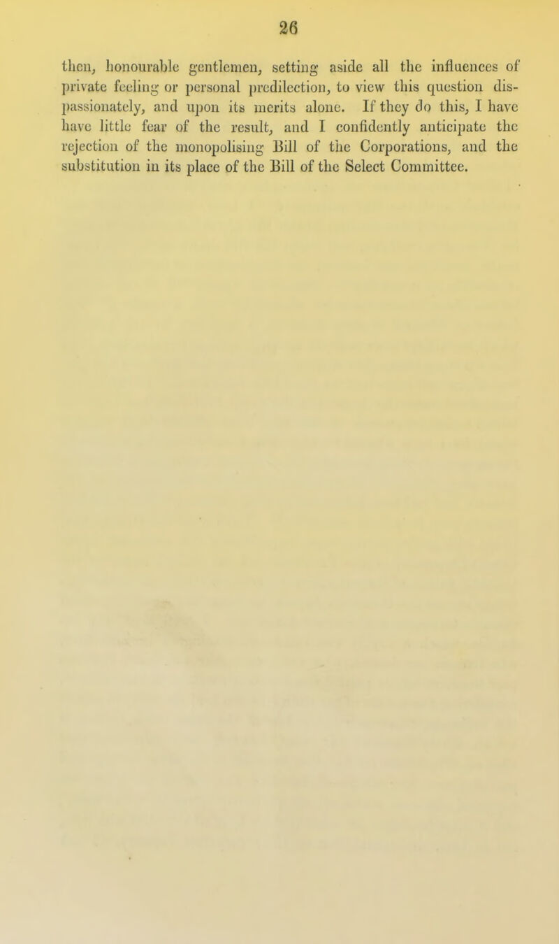 then, lionourablc gentlemen, setting aside all the influences of private feeling or personal predilection, to view this question dis- l)assionately, and upon its merits alone. If they do this, I have have little fear of the result, and I confidently anticipate the rejection of the monopolising Bill of the Corporations, and the substitution in its place of the Bill of the Select Committee.