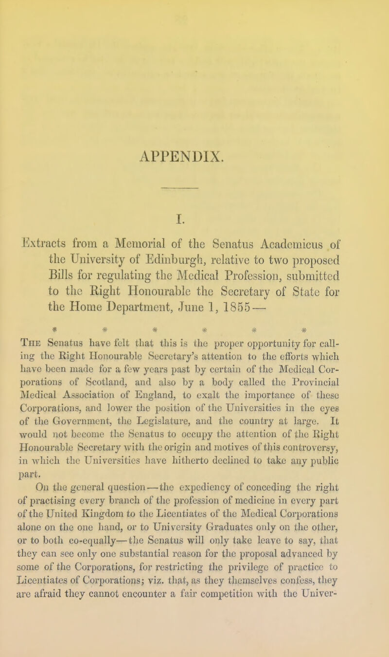 APPENDIX. I. Extracts from a Memorial of the Senatus Academicus of the University of Eclinburgli, relative to two proposed Bills for regulating the Medical Profession, submitted to the Right Honourable the Secretary of State for the Home Department, June 1, 1855 — ****** The Senatus have felt that this is the proper opportunity for call- ing the Right Honourable Secretary's attention to the efforts which have been made for a few yeai-s past by certain of the Medical Cor- porations of Scotland, and also by a body called the Provincial Medical Association of England, to exalt the importance of those Corporations, and lower the position of the Universities in the eyes of the Government, the Legislature, and the country at large. It would not become the Senatus to occupy the attention of the Right Honourable Secretary with the origin and motives of this controversy, in which the Universities have hitherto declined to take any public part. On the general question—the expediency of conceding the right of practising every branch of the profession of medicine in every part of the United Kingdom to the Licentiates of the Medical Corporations alone on the one hand, or to University Graduates only on the other, or to both co-equally—the Senatus will only take leave to say, that they can see only one substantial reason for the proposal advanced by some of the Corporations, for restricting the privilege of practice to Licentiates of Corporations; viz. that, as they themselves confess, they are afraid they cannot encounter a fair competition with the Univer-