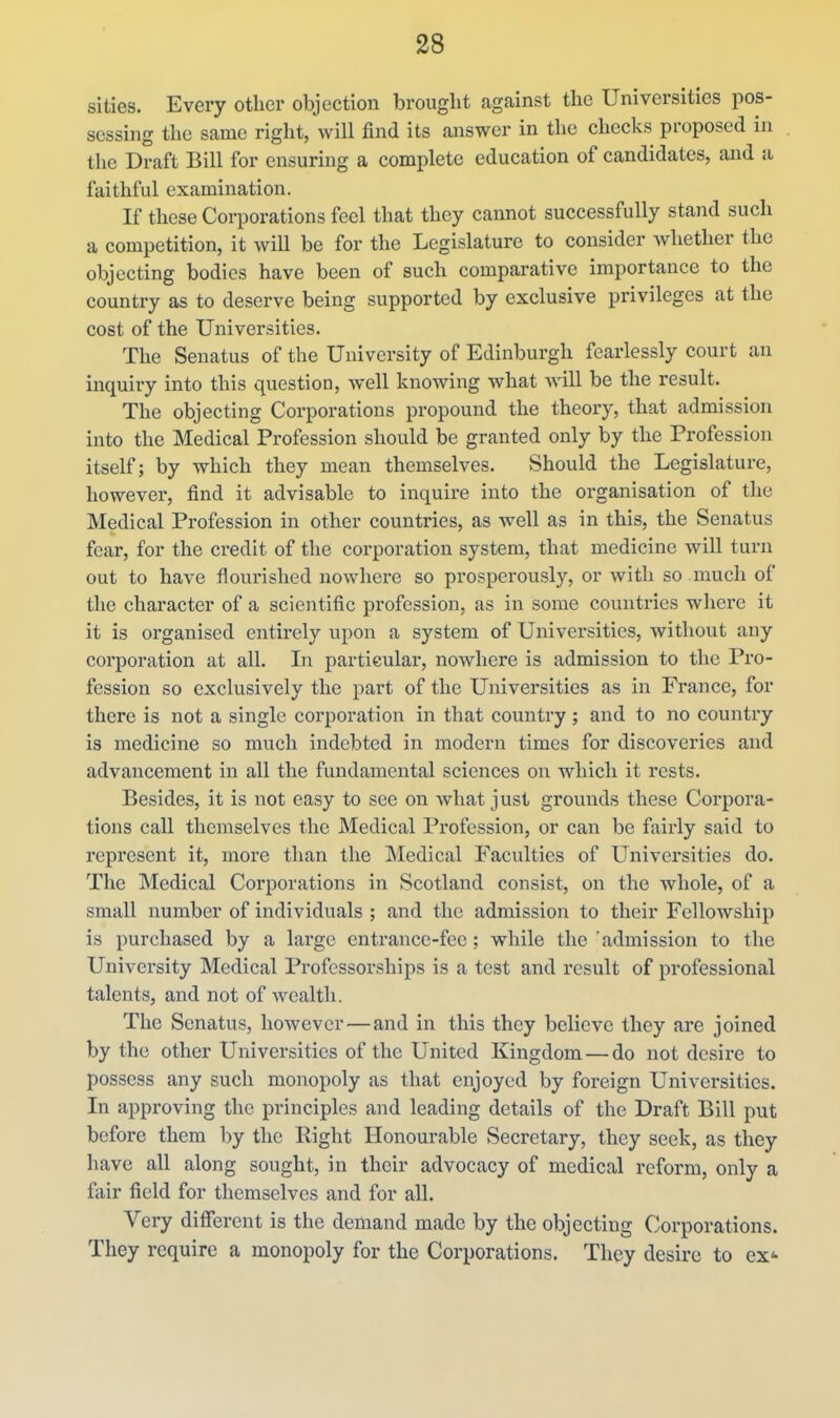 si ties. Every other objection brought against the Universities pos- sessing the same right, will find its answer in the checks proposed in the Draft Bill for ensuring a complete education of candidates, and a faithful examination. If these Corporations feel that they cannot successfully stand such a competition, it will be for the Legislature to consider whether the objecting bodies have been of such comparative importance to the country as to deserve being supported by exclusive privileges at the cost of the Universities. The Senatus of the University of Edinburgh fearlessly court an inquiry into this question, well knowing what will be the result. The objecting Corporations propound the theory, that admission into the Medical Profession should be granted only by the Profession itself; by which they mean themselves. Should the Legislature, however, find it advisable to inquire into the organisation of the Medical Profession in other countries, as well as in this, the Senatus fear, for the credit of the corporation system, that medicine will turn out to have flourished nowhere so prosperously, or with so much of the character of a scientific profession, as in some countries where it it is organised entirely upon a system of Universities, without any corporation at all. In particular, nowhere is admission to the Pro- fession so exclusively the part of the Universities as in France, for there is not a single corporation in that country; and to no country is medicine so much indebted in modern times for discoveries and advancement in all the fundamental sciences on which it rests. Besides, it is not easy to see on what just grounds these Corpora- tions call themselves the Medical Profession, or can be fairly said to represent it, more than the Medical Faculties of Universities do. The Medical Corporations in Scotland consist, on the whole, of a small number of individuals ; and the admission to their Fellowship is purchased by a large entrance-fee; while the'admission to the University Medical Professorships is a test and result of professional talents, and not of wealth. The Senatus, however — and in this they believe they are joined by the other Universities of the United Kingdom — do not desire to possess any such monopoly as that enjoyed by foreign Universities. In approving the principles and leading details of the Draft Bill put before them by the Right Honourable Secretary, they seek, as they have all along sought, in their advocacy of medical reform, only a fair field for themselves and for all. Very different is the demand made by the objecting Corporations. They require a monopoly for the Corporations. They desire to ex*-
