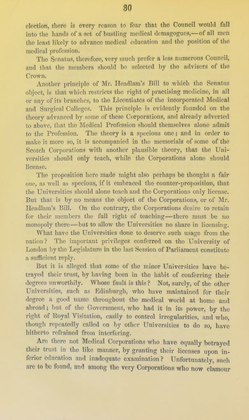 election, there is every reason to fear that the Council would fall into the hands of a set of bustling medical demagogues,— of all men the least likely to advance medical education and the position of tho medical profession. The Senatus, therefore, very much prefer a less numerous Council, and that the members should bo selected by the advisers of the Crown. Another principle of Mr. Ileadlam's Bill to which the Senatus object, is that Avhich restricts the right of practising medicine, in all or any of its branches, to the Licentiates of the incorporated Medical and Surgical Colleges. This principle is evidently founded on the theory advanced by some of these Corporations, and already adverted to above, that the IMedical Profession should themselves alone admit to the Profession. The theory is a specious one; and in order to make it more so, it is accompanied in tho memorials of some of the Scotch Corporations with another plausible theory, that the Uni- versities should only teach, while the Corporations alone should license. The proposition here made might also perhaps be thought a fair one, as Avell as specious, if it embraced the counter-proposition, that the Universities should alone teach and the Corporations only license. But that is by no means the object of the Corporations, or of Mr. Headlam's Bill. On the contrary, the Corporations desire to retain for their members the full right of teaching—there must be no monopoly there—but to allow the Universities no share in licensing. What have the Universities done to deserve such usage from the nation? The important privileges conferred on the University of London by the Legislature in tho last vSession of Parliament constitute a sufficient reply. But it is alleged that some of the minor Universities have be- trayed their trust, by having been in the habit of conferring their degrees unworthily. Whose fault is this ? Not, surely, of the other Universities, such as Edinburgh, who have maintained for their degree a good name throughout the medical world at home and abroad; but of the Government, who had it in its power, by the right of Royal Visitation, easily to control irregularities, and who, though repeatedly called on by other Universities to do so, have hitherto refrained from interfering. Are there not Medical Corporations who have equally betrayed their trust in tho like manner, by granting their licenses upon in- ferior education and inadequate examination ? Unfortunately, such arc to be found, and among the very Corporations who now clamour