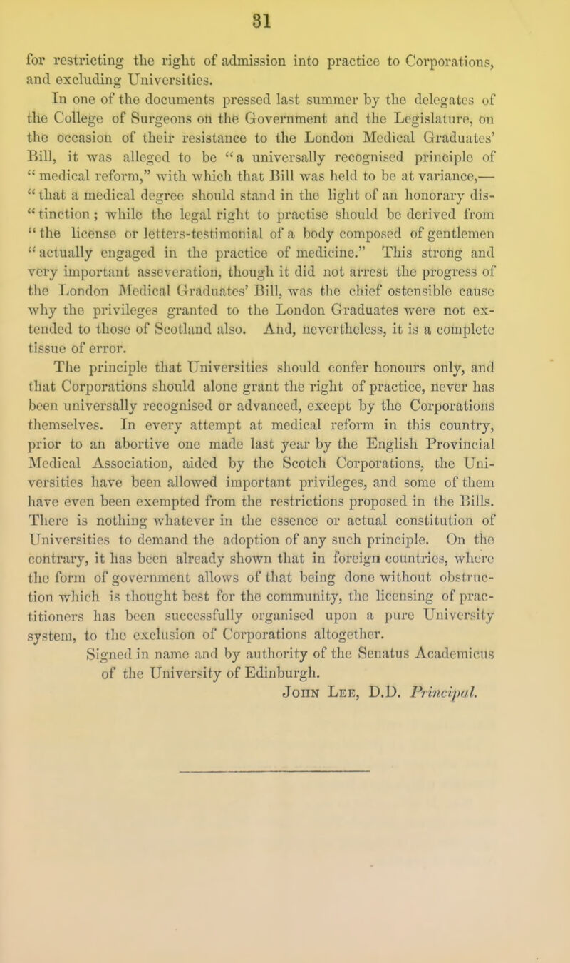 for restricting the right of admission into practice to Corporations, and excluding Universities. In one of the documents pressed last summer by the delegates of the College of Surgeons on the Government and the Legislature, on the occasion of their resistance to the London Medical Graduates' Bill, it was alleged to be a universally recognised principle of  medical reform, with which that Bill was held to bo at variance,—  that a medical degree should stand in the light of an honorary dis-  tinction; while the legal right to practise should be derived from the license or letters-testimonial of a body composed of gentlemen  actually engaged in the practice of medicine. This strong and very important asseveration, though it did not arrest the progress of the London Medical Graduates' Bill, was the chief ostensible cause why the privileges granted to the London Graduates were not ex- tended to those of Scotland also. And, nevertheless, it is a complete tissue of error. The principle that Universities should confer honours only, and that Corijorations should alone grant the right of practice, never has been universally recognised or advanced, except by the Corporations themselves. In every attempt at medical reform in this country, prior to an abortive one made last year by the English Provincial Medical Association, aided by the Scotch Corporations, the Uni- versities have been allowed important privileges, and some of them have even been exempted from the restrictions proposed in the Bills. There is nothing whatever in the essence or actual constitution of Universities to demand the adoption of any such principle. On the contrary, it has been already shown that in foreign countries, where the form of government allows of that being done without obstruc- tion which is thought best for the community, the licensing of prac- titioners has been successfully organised upon a piuc University system, to the exclusion of Corporations altogether. Signed in name and by authority of the Senatus Academicus of the University of Edinburgh. John Lee, D.D, Principal.
