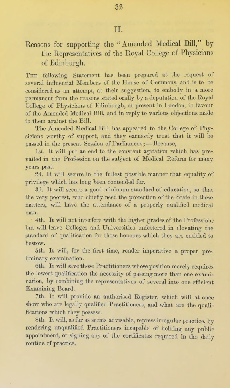 II. Reasons for supporting the  Amended Medical Bill, by the Representatives of the Royal College of Physicians of Edinburgh. The following Statement has been prepared at the request of several influential Members of the House of Commons, and is to be considered as an attempt, at their suggestion, to embody in a more permanent form the reasons stated orally by a deputation of the Royal College of Physicians of Edinburgh, at present in London, in favour of the Amended Medical Bill, and in reply to various objections made to them against the Bill. The Amended Medical Bill has appeared to the College of Phy- sicians worthy of support, and they earnestly trust that it will be passed in the present Session of Parliament;—Because, 1st. It Avill put an end to the constant agitation which has pre- vailed in the Profession on the subject of Medical Reform for many years past. 2d. It will secure in the fullest possible manner that equality of privilege which has long been contended for. 3d. It will secure a good minimum standard of education, so that the very poorest, who chiefly need the protection of the State in these matters, will have the attendance of a properly qualified medical man. 4th. It will not interfere with the higher grades of the Profession, but will leave Colleges and Universities unfettered in elevating the standard of qualification for those honours which they are entitled to bestow. 5th. It will, for the first time, render imperative a proper pre- liminary examination. 6th. It will save those Practitioners whose position merely requires the lowest qualification the necessity of passing more than one exami- nation, by combining the representatives of several into one eflftcient Examining Board. 7th. It will provide an authorised Register, which will at once show who are legally qualified Practitioners, and what are the quali- fications which they possess. 8th. It will, as far as seems advisable, repress irregular practice, by rendering unqualified Practitioners incapable of holding any public appointment, or signing any of the certificates required in the daily routine of practice.