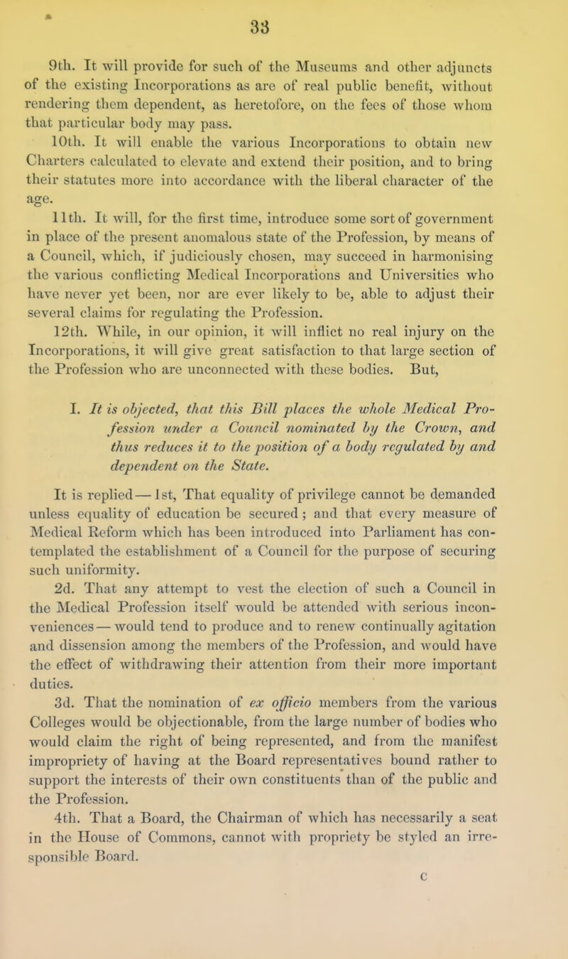 9th. It will provide for such of the Museums and other adjuncts of the existing Incorporations as are of real public benefit, without rendering them dependent, as heretofore, on the fees of those whom that particular body may pass. 10th. It will enable the various Incorporations to obtain new Charters calculated to elevate and extend their position, and to bring their statutes more into accordance with the liberal character of the age. 11th. It will, for the first time, introduce some sort of government in place of the present anomalous state of the Profession, by means of a Council, which, if judiciously chosen, may succeed in harmonising the various conflicting Medical Incorporations and Universities who have never yet been, nor are ever likely to be, able to adjust their several claims for regulating the Profession. 12th. While, in our opinion, it will inflict no real injury on the Incorporations, it will give great satisfaction to that large section of the Profession who are unconnected with these bodies. But, I. It is objected, that this Bill places the whole Medical Pro- fession under a Council nominated by the Crown, and thus reduces it to the position of a body regulated by and dependent on the State. It is replied—1st, That equality of privilege cannot be demanded unless equality of education be secured; and that every measure of Medical Reform which has been introduced into Parliament has con- templated the establishment of a Council for the purpose of securing such uniformity. 2d. That any attempt to vest the election of such a Council in the Medical Profession itself would be attended with serious incon- veniences — would tend to produce and to renew continually agitation and dissension among the members of the Profession, and would have the effect of withdrawing their attention from their more important duties. 3d. That the nomination of ex officio members from the various Colleges would be objectionable, from the large number of bodies who would claim the right of being represented, and from the manifest impropriety of having at the Board representatives bound rather to support the interests of their own constituents than of the public and the Profession. 4th. That a Board, the Chairman of which has necessarily a seat in the House of Commons, cannot with propriety be styled an irre- sponsible Board. c