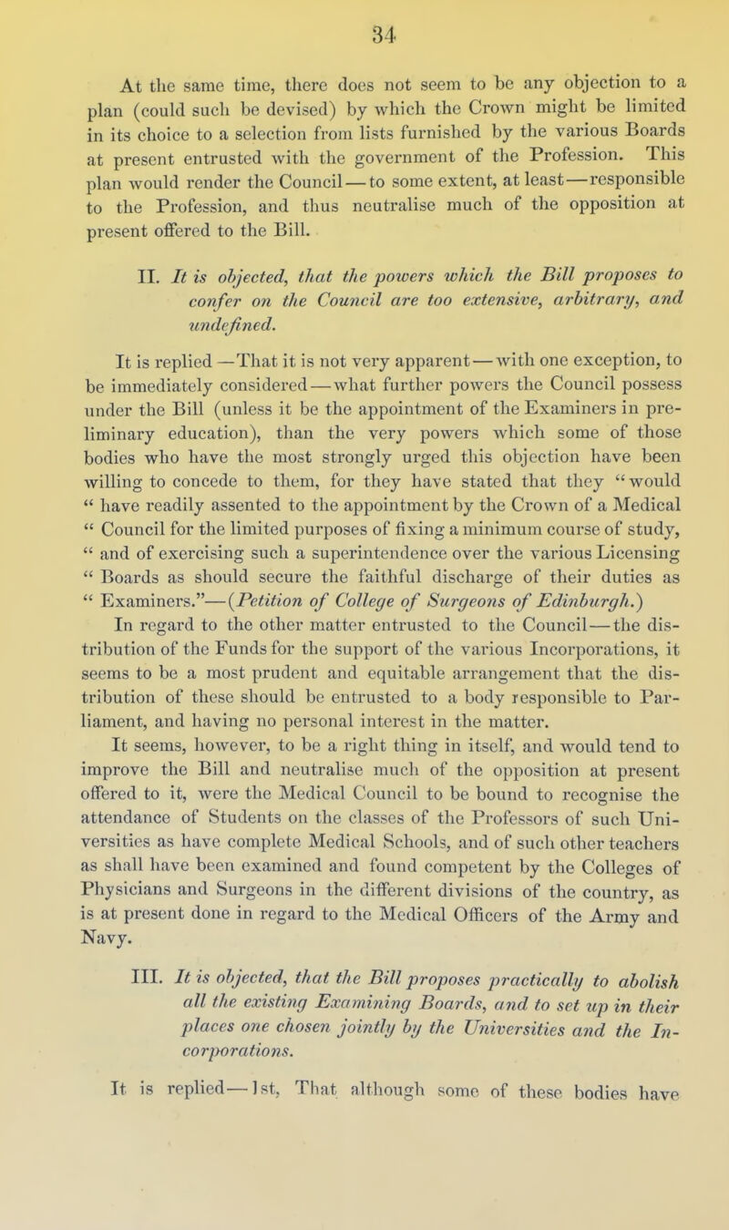 At tlie same time, there does not seem to be any objection to a plan (could such be devised) by which the Crown might be limited in its choice to a selection from lists furnished by the various Boards at present entrusted with the government of the Profession. This plan would render the Council — to some extent, at least—responsible to the Profession, and thus neutralise much of the opposition at present offered to the Bill. II. It is objected, that the powers which the Bill proposes to confer on the Council are too extensive, arbitrary, and undefined. It is replied —That it is not very apparent — with one exception, to be immediately considered—what further powers the Council possess under the Bill (unless it be the appointment of the Examiners in pre- liminary education), than the very powers which some of those bodies who have the most strongly urged this objection have been willing to concede to them, for they have stated that they  would  have readily assented to the appointment by the Crown of a Medical  Council for the limited purposes of fixing a minimum course of study,  and of exercising such a superintendence over the various Licensing  Boards as should secure the faithful discharge of their duties as *' Examiners.—(^Petition of College of Surgeons of Edinburgh.) In regard to the other matter entrusted to the Council—the dis- tribution of the Funds for the support of the various Incorporations, it seems to be a most prudent and equitable arrangement that the dis- tribution of these should be entrusted to a body responsible to Par- liament, and having no personal interest in the matter. It seems, however, to be a right thing in itself, and would tend to improve the Bill and neutrali&e much of the opposition at present offered to it, were the Medical Council to be bound to recognise the attendance of Students on the classes of the Professors of such Uni- versities as have complete Medical Schools, and of such other teachers as shall have been examined and found competent by the Colleges of Physicians and Surgeons in the different divisions of the country, as is at present done in regard to the Medical Officers of the Army and Navy. III. It is objected, that the Bill proposes practicalhj to abolish all the existing Examining Boards, and to set up in their places one chosen jointly by the Universities and the In- corporations. It is replied—1st, That although some of these bodies have