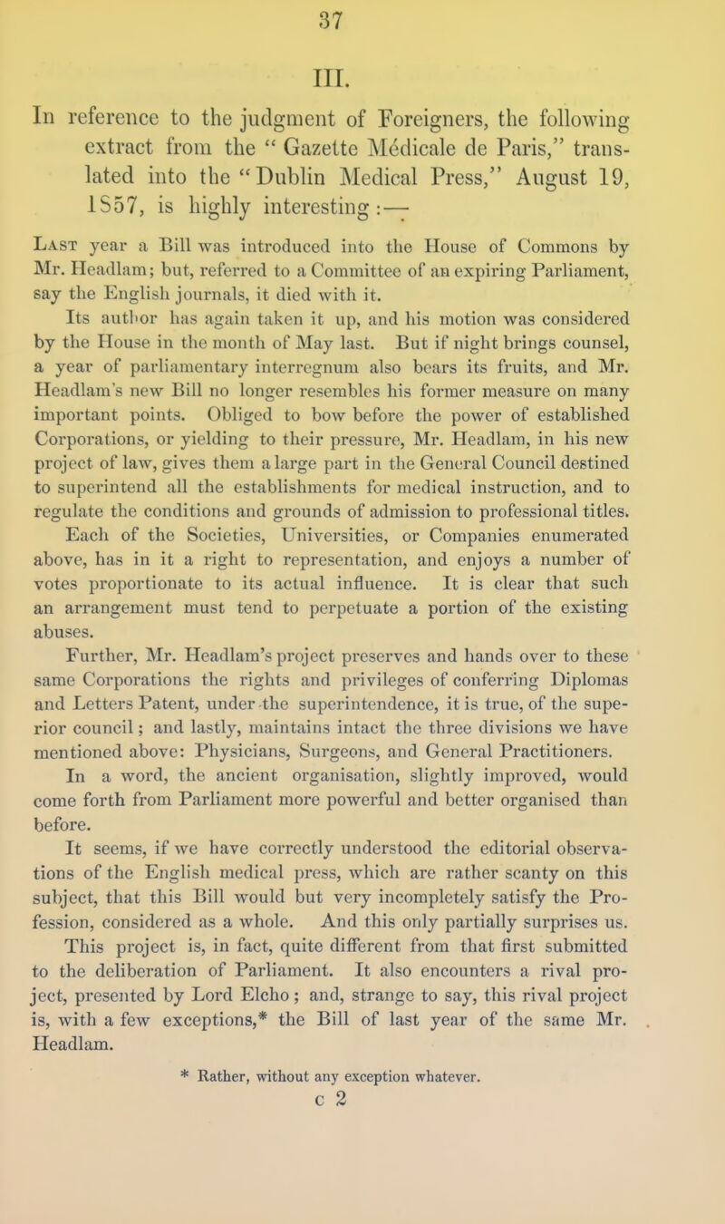 III. In reference to the judgment of Foreigners, the following extract from the  Gazette Medicale de Paris, trans- lated into the Dublin Medical Press, August 19, 1S57, is highly interesting: — Last year a Bill was introduced into the House of Commons by- Mr. Headlam; but, referred to a Committee of an expiring Parliament, say the English journals, it died with it. Its author has again taken it up, and his motion was considered by the House in the month of May last. But if night brings counsel, a year of parliamentary interregnum also bears its fruits, and Mr. Headlams new Bill no longer resembles his former measure on many important points. Obliged to bow before the power of established Corporations, or yielding to their pressure, Mr. Headlam, in his new project of law, gives them a large part in the General Council destined to superintend all the establishments for medical instruction, and to regulate the conditions and grounds of admission to professional titles. Each of the Societies, Universities, or Companies enumerated above, has in it a right to representation, and enjoys a number of votes proportionate to its actual influence. It is clear that such an arrangement must tend to perpetuate a portion of the existing abuses. Further, Mr. Headlam's project preserves and hands over to these same Corporations the rights and privileges of conferring Diplomas and Letters Patent, under-the superintendence, it is true, of the supe- rior council; and lastly, maintains intact the three divisions we have mentioned above: Physicians, Surgeons, and General Practitioners. In a word, the ancient organisation, slightly improved, would come forth from Parliament more powerful and better organised than before. It seems, if we have correctly understood the editorial observa- tions of the English medical press, which are rather scanty on this subject, that this Bill would but very incompletely satisfy the Pro- fession, considered as a whole. And this only partially surprises us. This project is, in fact, quite different from that first submitted to the deliberation of Parliament. It also encounters a rival pro- ject, presented by Lord Elcho; and, strange to say, this rival project is, with a few exceptions,* the Bill of last year of the same Mr. Headlam. * Rather, without any exception whatever. c 2