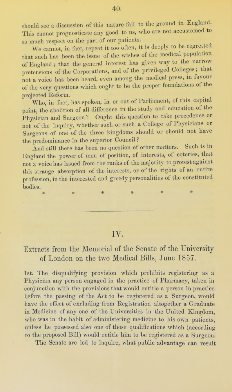 should see a discussion of this nature fall to the ground in England. This cannot prognosticate any good to us, who are not accustomed to so much respect on the part of our patients. We cannot, in fact, repeat it too often, it is deeply to be regretted that such has been the issue of the wishes of the medical population of England; that the general interest has given way to the narrow pretensions of the Corporations, and of the privileged Colleges ; that not a voice has been heard, even among the medical press, in favour of the very questions which ought to be the proper foundations of the projected Reform. Who, in fact, has spoken, in or out of Parliament, of this capital point, the abolition of all difference in the study and education of the Physician and Surgeon ? Ought this question to take pi-ecedence or not of the inquiry, whether such or such a College of Physicians or burgeons of one of the three kingdoms should or should not have the predominance in the superior Council ? And still there has been no question of other matters. Such is in England the power of men of position, of interests, of coteries, that not a voice has issued from the ranks of the majority to protest against this strange absorption of the interests, or of the rights of an entire profession, in the interested and greedy personalities of the constituted bodies. IV. Extracts from the Memorial of the Senate of the University of London on the two Medical Bills, June 1857. 1st. The disqualifying provision which prohibits registering as a Physician any person engaged in the practice of Pharmacy, taken in conjunction with the provisions that would entitle a person in practice before the passing of the Act to be registered as a Surgeon, would have the effect of excluding from Registration altogether a Graduate in Medicine of any one of the Universities in the United Kingdom, who was in the habit of administering medicine to his own patients, unless he possessed also one of those qualifications which (according to the proposed Bill) would entitle him to be registered as a Surgeon. The Senate are led to inquire, what public advantage can result