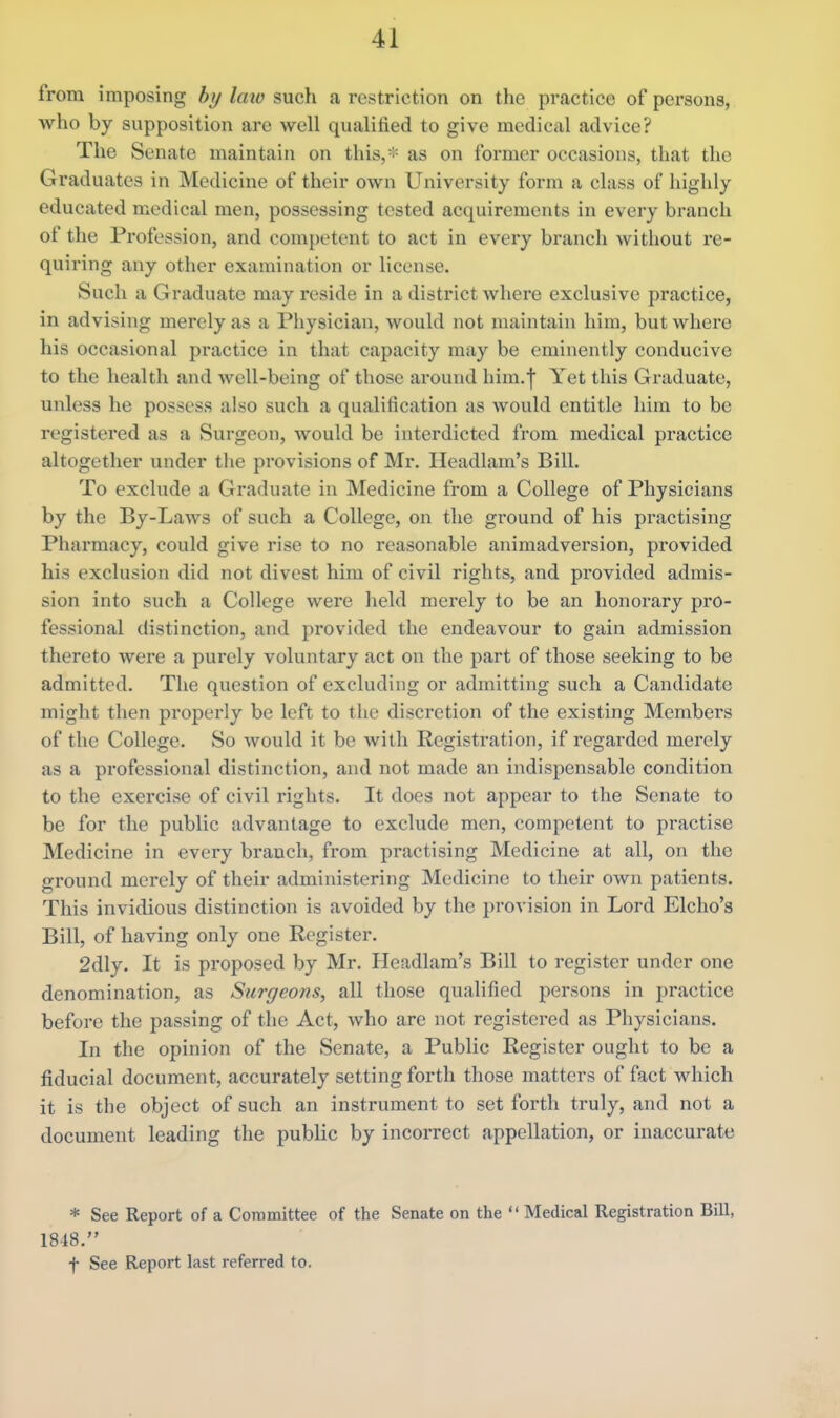 from imposing bi/Imv such a restriction on the practice of persons, who by supposition arc well qualified to give medical advice? The Senate maintain on this,* as on former occasions, that the Graduates in Medicine of their own University form a class of highly educated medical men, possessing tested acquirements in every branch of the Profession, and competent to act in every branch without re- quiring any other examination or license. Such a Graduate may reside in a district where exclusive practice, in advising merely as a Physician, would not maintain him, but where his occasional practice in that capacity may be eminently conducive to the health and well-being of those around him.f Yet this Graduate, unless he possess also such a qualification as would entitle him to be registered as a Surgeon, would be interdicted from medical practice altogether under tlie provisions of Mr. Headlam's Bill. To exclude a Graduate in Medicine from a College of Physicians by the By-Laws of such a College, on the ground of his practising Pharmacy, could give rise to no reasonable animadversion, provided his exclusion did not divest him of civil rights, and provided admis- sion into such a College were held merely to be an honorary pro- fessional distinction, and provided the endeavour to gain admission thereto were a purely voluntary act on the part of those seeking to be admitted. The question of excluding or admitting such a Candidate might then properly be left to the discretion of the existing Members of the College. So would it be with Registration, if regarded merely as a professional distinction, and not made an indispensable condition to the exercise of civil rights. It does not appear to the Senate to be for the public advantage to exclude men, competent to practise Medicine in every branch, from practising Medicine at all, on the ground merely of their administering Medicine to their own patients. This invidious distinction is avoided by the provision in Lord Elcho's Bill, of having only one Register. 2dly. It is proposed by Mr. Headlam's Bill to register under one denomination, as Surgeons, all those qualified persons in practice before the passing of the Act, who are not registered as Physicians. In the opinion of the Senate, a Public Register ought to be a fiducial document, accurately setting forth those matters of fact which it is the object of such an instrument to set forth truly, and not a document leading the public by incorrect appellation, or inaccurate * See Report of a Committee of the Senate on the  Medical Registration Bill, 1848. f See Report last referred to.