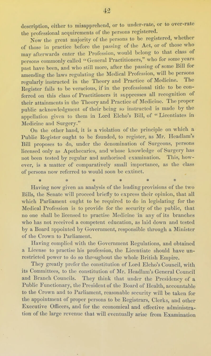description, either to misapprehend, or to under-rate, or to over-rate the professional acquirements of the persons registered. Now the great majority of tlie persons to be registered, whether of those in practice before the passing of the Act, or of those who may afterwards enter the Profession, would belong to that class of persons commonly called General Practitioners, Avho for some years past have been, and who still more, after the passing of some Bill for amending the laws regulating the Medical Profession, will be persons regularly instructed in the Theory and Practice of Medicine. The Register fails to be veracious, if in the professional title to be con- ferred on this class of Practitioners it suppresses all recognition of their attainments in the Theory and Practice of Medicine. The proper public acknowledgment of their being so instructed is made by the appellation given to them in Lord Elcho's Bill, of  Licentiates in Medicine and Surgery. On the other hand, it is a violation of the principle on which a Public Register ought to be founded, to register, as Mr. Headlam's Bill proposes to do, under the denomination of Surgeons, persons licensed only as Apothecaries, and whose knowledge of Surgery has not been tested by regular and authorised examination. This, how- ever, is a matter of comparatively small importance, as the class of persons now referred to would soon be extinct. *#♦*** Having now given an analysis of the leading provisions of the two Bills, the Senate Avill proceed briefly to express their opinion, that all which Parliament ought to be required to do in legislating for the Medical Profession is to provide for the security of the public, that no one shall be licensed to practise Medicine in any of its branches who has not received a competent education, as laid down and tested by a Board appointed by Government, responsible through a Minister of the Crown to Parliament. Having comj)lied Avith the Government Regulations, and obtained a License to practise his profession, the Licentiate should have un- restricted power to do so thrnughout the whole British Empire. They greatly prefer the constitution of Lord Elcho's Council, with its Committees, to the constitution of Mr. Headlam's General Council and Branch Councils. They think that under the Presidency of a Public Functionary, the President of the Board of Health, accountable to the Crown and to Parliament, reasonable security will be taken for the appointment of proper persons to be Registrars, Clerks, and other Executive Ofiicers, and for the economical and effective administra- tion of the large revenue that will eventually arise from Examination