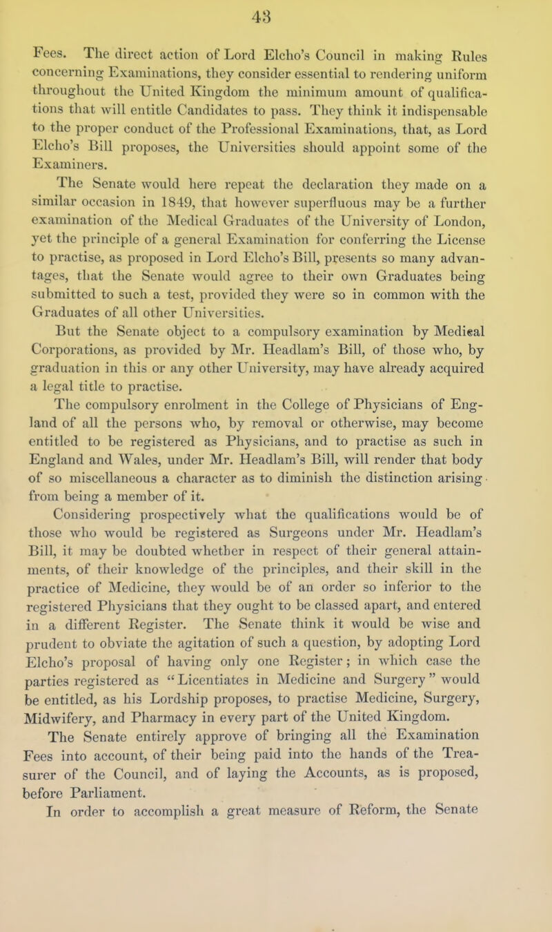 48 Fees. The direct action of Lord Elcho's Council in making Rules concerning Examinations, they consider essential to rendering uniform throughout the United Kingdom the minimum amount of qualifica- tions that will entitle Candidates to pass. They think it indispensable to the proper conduct of the Professional Examinations, that, as Lord Elcho's Bill proposes, the Universities should appoint some of the Examiners. The Senate would here repeat the declaration they made on a similar occasion in 1849, that however superfluous may be a further examination of the Medical Graduates of the University of London, yet the principle of a general Examination for conferring the License to practise, as pi'oposed in Lord Elcho's Bill, presents so many advan- tages, that the Senate would agree to their own Graduates being submitted to such a test, provided they were so in common with the Graduates of all other Universities. But the Senate object to a compulsory examination by Medieal Corporations, as provided by Mr. Headlam's Bill, of those who, by graduation in this or any other University, may have already acquired a legal title to practise. The compulsory enrolment in the College of Physicians of Eng- land of all the persons who, by removal or otherwise, may become entitled to be registered as Physicians, and to practise as such in England and Wales, under Mr. Headlam's Bill, will render that body of so miscellaneous a character as to diminish the distinction arising from being a member of it. Considering prospectively what the qualifications would be of those who would be registered as Surgeons under Mr. Headlam's Bill, it may be doubted whether in respect of their general attain- ments, of their knowledge of the principles, and their skill in the practice of Medicine, they would be of an order so inferior to the registered Physicians that they ought to be classed apart, and entered in a different Register. The Senate think it would be wise and prudent to obviate the agitation of such a question, by adopting Lord Elcho's proposal of having only one Register; in which case the parties registered as  Licentiates in Medicine and Surgery  would be entitled, as his Lordship proposes, to practise Medicine, Surgery, Midwifery, and Pharmacy in every part of the United Kingdom. The Senate entirely approve of bringing all the Examination Fees into account, of their being paid into the hands of the Trea- surer of the Council, and of laying the Accounts, as is proposed, before Pai-liament. In order to accomplish a great measure of Reform, the Senate