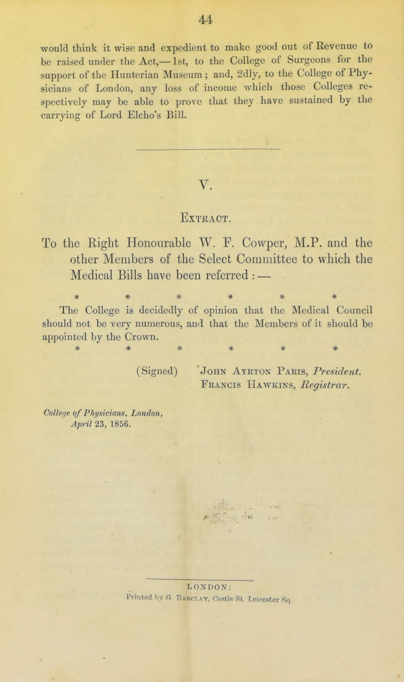 would think it wise and expedient to make good out of Revenue to be raised under the Act,—1st, to the College of Surgeons for the support of the Hunterian Museum ; and, 2dly, to the College of Phy- sicians of London, any loss of income which those Colleges re- spectively may be able to prove that they have sustained by the carrying of Lord Elcho's Bill. V. Extract. To the Right Honourable W. F. Cowper, M.P. and the other Members of the Select Committee to which the Medical Bills have been referred : — ****** The College is decidedly of opinion that the Medical Council should not be very numerous, and that the Members of it should be appointed by the Crown. ****** (Signed) John Ayrton Paris, President. Francis Haavkins, Registrar. Collerje of Physicians, London, April 23, 1856. LONDON: Printed hy O T^abct.ay. (Castle St. Leicester Sq.