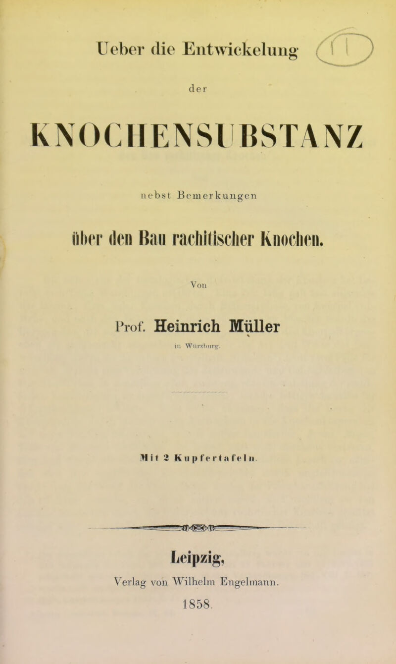 lieber die Entwickeluiig der KNOCHENSIBSTANZ ni'bst Bemerkungeti Über den Bau rachitischer Knochen. Von Prof. Heinrich Müller in Wiir/J)iivir- Mit Z Klip tortafe Iii. — ' ^ — Leipzig, Verlag von Wilhelm Engelmann. 1858.