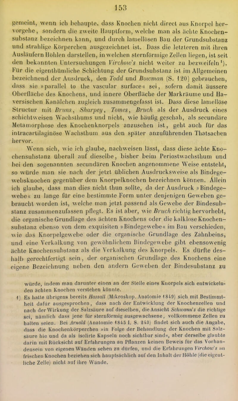 gemeint, wenn ich l)ehouple. dass Knochen nicht direct aus Knorpel her- vorgeiie, sondern die zweite Hauptform, welche man als ächte Knochen- substanz bezeichnen kann, und durch lamellosen Bau der Grundsubslanz und strahlige Körperchen ausgezeichnet ist. Dass die letzteren mit ihren Ausläufei n Hohlen darstellen, in welchen sternförmige Zellen liegen, ist seit den bekannten Lnlersuchungen Virchow's nicht weiter zu bezweifeln*). Für die eigenthUinliche Schichtung der Grundsubstanz ist im Allgemeinen bezeichnend der Ausdruck, den Todd und Bowman (S. 120) gebrauchen, dass sie »parallel to the vascular surface« sei, sofern damit äussere Oberfläche des Knochens, und innere Oberfläche der Markräume und Ha- versischen Kanälchen zugleich zusammengefasst ist. Dass diese lamellöse Slructur mit Bruns ^ Sharpey, Tomes, Bruch als der Ausdruck eines Schicht weisen Wachst hunis und nicht, wie häulig geschah, als secundäre Metamor[)hosc des Knochenknorpels anzusehen ist, geht auch für das intracartilaginöse Wachslhum aus den später anzuführenden Thatsachen hervor. Wenn sich, wie ich glaube, nachweisen lässt, dass diese ächte Kno- chensubstanz überall auf dieselbe, bisher beim Periostwachsthum und bei den sogenannten secundären Knochen angenommene Weise entsteht, so würde man sie nach der jetzt üblichen Ausdrucksweise als Bindege- websknochen gegenüber dem Knorpelknochen bezeichnen können. Allein ich glaube, dass man dies nicht thun sollte, da der Ausdruck »Bindege- webe u zu lange für eine bestimmte Form unter denjenigen Geweben ge- braucht worden ist, welche man jetzt passend als Gewebe der Bindesub- stanz zusammenzufassen pflegt. Es ist aber, wie ßrwcA richtig hervorhebt, die organische Grundlage des ächten Knochens oder die kalklnse Knochen- substanz ebenso von dem exquisiten »Bintlegewebe« im Bau verschieden, wie das Knorpelgewebe oder die organische Grundlage des Zahnbeins, und eine Verkalkung von gewöhnlichem Bindegewebe gibt ebensowenig ächte Knochensubslanz als die Vei kalkung des Knorpels. Es dürfte des- halb gerechtfertigt sein , der organischen Grundlage des Knochens eine eicene Bezeichnung neben den andern Geweben der Bindesubstanz zu würde, indem man darunter einen an der Stelle eines Knorpels -sich entwickeln- den ächten Knochen verstehen könnte. 1) Es halle ütirigens bereits Hassall (Mikroskop. Anatomie 1849) sich mit Bestimmt- heit dafür ausgesprochen, dass nach der Entwicklung der Knochenzellen und nach der Wirkung der Salzsäure auf dieselben, die Ansicht Schtuann's die richtige sei, nämlich dass jene für sternförmig ausgewachsene, vollkommene Zellen zu hallen seien. Bei Arnold (Anatomie 1 845 I. S. 243) findet sich auch die Angabe, dass die Knoclienkörperchen »in Folge der Behandlung der Knochen mit Salz- säure hie und da als isolirte Kapseln noch sichtbar sind«, aber derselbe glaubte darin mit Rücksicht auf Erfahrungen an Pflanzen keinen Beweis für das Vorhan- densein von eigenen Wänden sehen zu dürfen, und die Erfahrungen Virchow's an frischen Knochen beziehen sich hauptsächlich auf den Inhalt dor Höhle (die eigent- liche Zelle) nicht auf ihre Wünde.