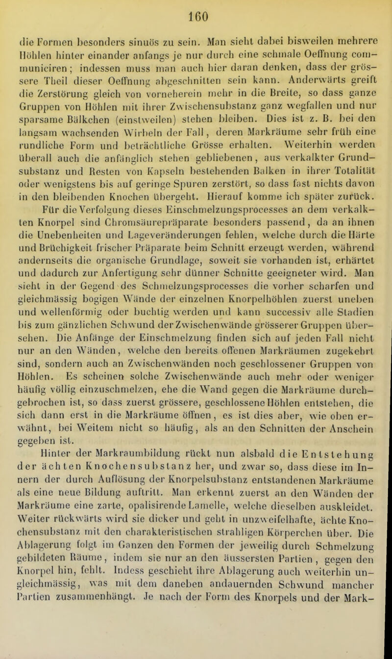 die Formen besonders sinuös zu sein. Mnn sieht dabei bisweilen mehrere Hohlen hinler einander anfangs je nur durch eine schmale Oeffnung com- municiren; indessen nniss man auch hier daran denken, dass der gros- sere Theil dieser Oe(rniing abgeschnitten sein kann. Anderwärts greift die Zerstörung gleich von vorneherein mehr in die Breite, so dass ganze Gruppen von Hohlen mit ihrer Zwischensubstanz ganz wegfallen und nur sparsame BUlkchen (einstweilen) stehen bleiben. Dies ist z. B. Iiei den langsam wachsenden Wirbeln der Fall, deren Markräume sehr früh eine rundliche Form und beträchtliche Grösse erhalten. Weiterhin werden überall auch die anfänglich stehen gebliebenen, aus verkalkter Grund- substanz und Resten von Kapseln bestehenden Balken in ihrer Totalität oder wenigstens bis auf geringe Spuren zerstört, so dass fast nichts davon in den bleibenden Knochen übergeht. Hierauf komme ich später zurück. Für die Verfolgung dieses Einschmelzungsprocesses an dem verkalk- ten Knorpel sind Chromsäurepiäparate besonders passend, da an ihnen die Unebenheiten und Lageveränderungen fehlen, welche durch die Härte und Brüchigkeit b ischer Präparate beim Schnitt erzeugt werden, wähi'end andernseits die organische Grundlage, soweit sie vorhanden ist, erhärtet und dadurch zur Anfertigung sehr dünner Schnitte geeigneter wird. Man sieht in dei' Gegend des Schmelzungsprocesses die vorher scharfen und gleichmässig bogigen Wände der einzelnen Knorpelhöhlen zuerst uneben und wellenförmig oder buchlig werden und kann successiv alle Stadien bis zum gänzlichen Schwund der Zwischenwände grösserer Gruppen Uber- sehen. Die Anfänge der Einschmelzung finden sich auf jeden Fall nicht nur an den Wänden, welche den bereits offenen Markräumen zugekehil sind, sondern auch an Zwischenwänden noch geschlossener Gruppen von Höhlen. Es scheinen solche Zwischenwände auch mehr oder weniger häufig völlig einzuschmelzen, ehe die Wand gegen die Mai kräume durch- gebrochen ist, so dass zuerst grössere, geschlossene Höhlen entstehen, die sich dann erst in die Markräume öffnen, es ist dies aber, wie oben er- wähnt, bei Weitem nicht so häufig, als an den Schnitten der Anschein gegeben ist. Hinler der Markraumbildung rückt nun alsbald d ie E n Is le h uns der ächten Knochensubstanz her, und zwar so, dass diese im In- nern der durch Auflösung der Knorpelsubstanz entstandenen Markräume als eine neue Bildung auftritt. Man erkennt zuerst an den Wänden der Markräume eine zarte, opalisirende Lamelle, welche dieselben auskleidet. Weiter rückwärts wird sie dicker und geht in unzweifelhafte, ächte Kno- chensubslanz mit den charakteristischen strahligen Körperchen über. Die Ablagerung folgt im Ganzen den Formen der jeweilig durch Schmelzung gebildeten Räume, indem sie nur an den äussersten Partien, se^en den Knorpel hin, fehlt, bidess geschieht ihre Ablagerung auch weiterhin un- gleichmässig, was mit dem daneben andauernden Schwund mancher Partien zusanunenhängt. Je nach der Form des Knorpels und der Mark-