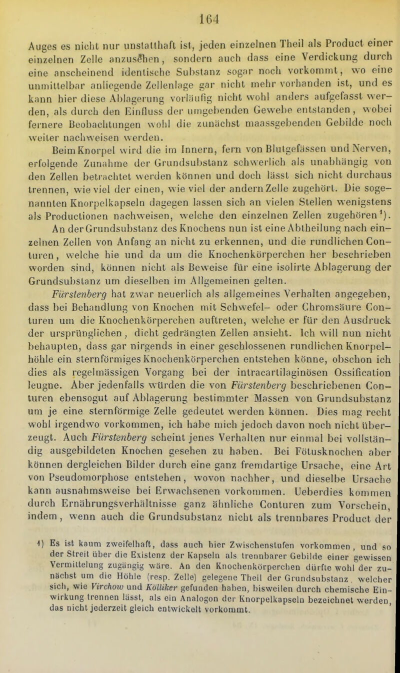 Auges es nicht nur unsUittliaft ist, jeden einzelnen Theil als Product einer einzelnen Zolle anzusehen, sondern auch dass eine Verdickung durch eine anscheinend identische Substanz sogar noch vorkommt, wo eine unmittelbar anliegende Zellenlage gar nicht mehr vorhanden ist, und es kann hier diese Ablagerung vorläufig nicht wohl anders aufgefasst wer- den, als durch den Einfluss der umgebenden Gewebe entstanden, wobei fernere Beobachtungen wohl die zunächst niaassgebenden Gebilde noch weiter nachweisen werden. Beim Knorpel wird die im Innern, fern von Blutgefässen und Nerven, erfolgende Zunahme der Grundsubstanz schwerlich als unabhängig von den Zellen betrachtet werden können und doch lässt sich nicht durchaus trennen, wieviel der einen, wie viel der andern Zelle zugehört. Die soge- nannten Knorpelkapseln dagegen lassen sich an vielen Stellen wenigstens als Productionen nachweisen, welche den einzelnen Zellen zugehören An der Grundsubslanz des Knochens nun ist eine Abiheilung nach ein- zelnen Zellen von Anfang an nicht zu erkennen, und die rundlichen Con- turen, welche hie und da um die Knochenkörperchen her beschrieben worden sind, können nicht als Beweise für eine isolirte Ablagerung der Grundsubstanz um dieselben im Allgemeinen gellen. Fürstenberg hat zwar neuerlich als allgemeines Verhalten angegeben, dass bei Behandlung von Knochen mit Schwefel- oder Chromsäure Con- turen um die Knochenkörperchen auftreten, welche er für den Ausdruck der ursprünglichen , dicht gedrängten Zellen ansieht. Ich will nun nicht behaupten, dass gar nirgends in einer geschlossenen rundlichen Knorpel- höhle ein sternförmiges Knochenkörperchen entstehen könne, obschon ich dies als regelmässigen Vorgang bei der intracartilaginösen Ossification leugne. Aber jedenfalls würden die von Fürstenberg beschriebenen Con- turen ebensogut auf Ablagerung bestimmter Massen von Grundsubstanz um je eine sternförmige Zelle gedeutet werden können. Dies mag recht wohl irgendwo vorkommen, ich habe mich jedoch davon noch nicht Uber- zeugt. Auch Fürstenberg scheint jenes Verhallen nur einmal bei vollstän- dig ausgebildeten Knochen gesehen zu haben. Bei Fötusknochen aber können dergleichen Bilder durch eine ganz fremdartige Ursache, eine Art von Fseudomorphose entstehen, wovon nachher, und dieselbe Ursache kann ausnahmsweise bei Erwachsenen vorkommen. Ueberdies kommen durch Ernährungsverhältnisse ganz ähnliche Conturen zum Vorschein, indem , wenn auch die Grundsubslanz nicht als trennbares Product der 4) Es ist kaum zweifelhaft, dass auch hier Zwischenstufen vorkommen, und so der Streit über die Existenz der Kapsein als trennbarer Gebilde einer gewissen Vermiltelung zugängig wäre. An den Knochenkörperchen dürfte wohl der zu- nächst um die Höhle (resp. Zelle) gelegene Theil der Grundsubstanz welcher sich, wie Virchow und Kölliker gefunden haben, bisweilen durch chemische Ein- wirkung trennen lasst, als ein Analogen der Knorpelkapseln bezeichnet werden, das nicht jederzeit gleich entwickelt vorkommt.