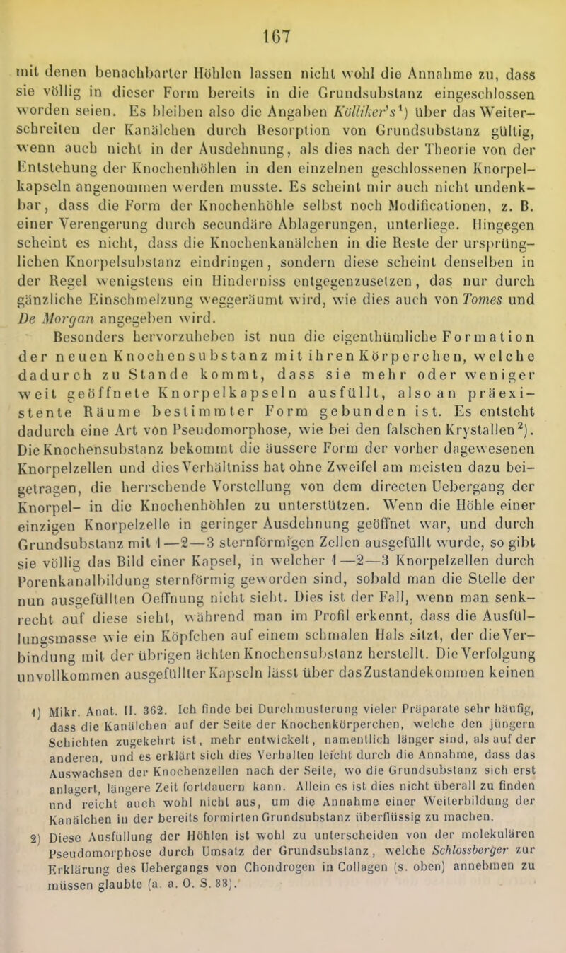 mit denen benachbarter Höhlen lassen nicht wohl die Annahme zu, dass sie völlig in dieser Form bereits in die Grundsubstanz eingeschlossen worden seien. Es bleiben also die Angaben Külliker^s^) Uber das Weiler- schreiten der Kanälchen durch Bcsorplion von Grundsubstanz gültig, wenn auch nicht in der Ausdehnung, als dies nach der Theorie von der Entstehung der Knochenhöhlen in den einzelnen geschlossenen Knorpel- kapseln angenommen werden musste. Es scheint mir auch nicht undenk- bar, dass die Form der Knochenhöhle selbst noch Modificationen, z. B. einer Verengerung durch secundäre Ablagerungen, unterliege. Hingegen scheint es nicht, dass die Knochenkanülchen in die Reste der ursprüng- lichen Knorpelsubstanz eindringen, sondern diese scheint denselben in der Regel wenigstens ein Ilinderniss entgegenzusetzen , das nur durch gänzliche Einschmelzung weggeräumt wird, wie dies auch von Tomes und De Morgan angegeben wird. Besonders hervorzuheben ist nun die eigentliümliche Formalion der neuen Knochensubstanz milihrenKörperchen, welche dadurch zu Stande kommt, dass sie mehr oder weniger weit geöffnete Knorpelkapseln ausfüllt, alsoan präexi- stente Räume bestimmter Form gebunden ist. Es entsteht dadurch eine Art von Pseudomorphose, wie bei den falschen Krystallen^). Die Knochensubslanz bekommt die äussere Form der vorher dagewesenen Knorpelzellen und dies Verhältniss hat ohne Zweifel am meisten dazu bei- getragen, die herrschende Vorstellung von dem directen Uebergang der Knorpel- in die Knochenhöhlen zu unterstützen. Wenn die Höhle einer einzigen Knorpelzelle in geringer Ausdehnung geöffnet war, und durch Grundsubslanz mit 1—2—3 slornförmigen Zellen ausgefüllt wurde, so gibt sie völlig das Bild einer Kapsel, in welcher 1—2—3 Knorpelzellen durch Forenkanalbiklung sternförmig geworden sind, sobald man die Stelle der nun ausgefülllen Oeffnung nicht sieht. Dies ist der Fall, wenn man senk- recht auf diese sieht, während man im Profil erkennt, dass die Ausfül- lungsmasse w ie ein Köpfchen auf einem schmalen Hals sitzt, der die Ver- bindung mit der übrigen ächten Knochensubstanz herstellt. Die Verfolgung unvollkommen ausgefüllter Kapseln lässt über dasZuslandekommen keinen 1) Miiir. Anat. II. 362. Ich finde bei Durchmusterunc; vieler Präparate sehr häufig, dass die Kanalchen auf der Seite der Knochenkörperchen, welche den jüngern Schichten zugekehrt ist, mehr entwickelt, namentlich länger sind, als auf der anderen, und es erklärt sich dies Verhalten leicht durch die Annahme, dass das Auswachsen der Knochenzellen nach der Seile, wo die Grundsubstanz sich erst anlagert, längere Zeit fortdauern kann. Allein es ist dies nicht überall zu finden und reicht auch wohl nicht aus, um die Annahme einer Weilerbildung der Kanälchen in der bereits formirlen Grundsubslanz überflüssig zu machen. 2) Diese Ausfüllung der Höhlen ist wohl zu unterscheiden von der molekularen Pseudomorphose durch Umsatz der Grundsubslanz, welche Schlossberger zur Erklärung des Uebergangs von Chondrogen in Collagen (s. oben) annehmen zu müssen glaubte (a a. 0. S. 33;.