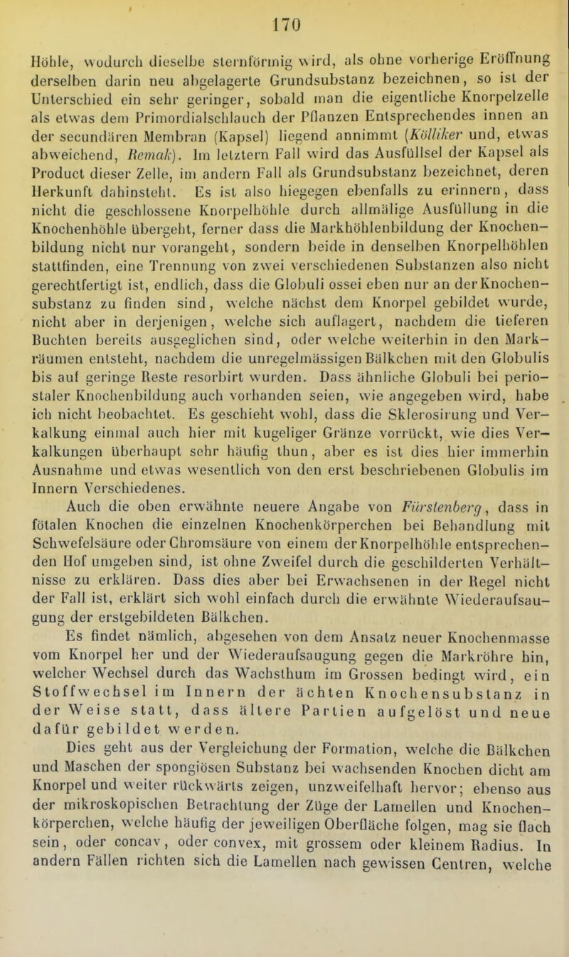 Höhle, wodurch dieselbe slernlörmig wird, als ohne vorherige EröfTnung derselben darin neu abgelagerte Grundsubstanz bezeichnen, so ist der Unterschied ein sehr geringer, sobald man die eigentliche Knorpelzelle als etwas dem Primordialschlauch der Pflanzen Entsprechendes innen an der secundiircn Membran (Kapsel) liegend annimmt [KöUiker und, etwas abweichend, liemak). Im letztern Fall wird das Ausfullsel der Kapsel als Product dieser Zelle, im andern Fall als Grundsubstanz bezeichnet, deren Herkunft dahinsteht. Es ist also hiegegen ebenfalls zu erinnern, dass nicht die geschlossene Knorpelhöhle durch allmälige Ausfüllung in die Knochenhöhle Ubergeht, ferner dass die Markhöhlenbildung der Knochen- bildung nicht nur vorangeht, sondern beide in denselben Knorpelhöhlen stattfinden, eine Trennung von zwei verschiedenen Substanzen also nicht gerechtfertigt ist, endlich, dass die Globuli ossei eben nur an der Knochen- substanz zu finden sind, welche nächst dem Knorpel gebildet wurde, nicht aber in derjenigen, welche sich auflagert, nachdem die tieferen Buchten bereits ausgeglichen sind, oder welche weiterhin in den Mark- räumen entsteht, nachdem die unregelmässigen Biilkchen mit den Globulis bis auf geringe Reste resorbirt wurden. Dass ähnliche Globuli bei perio- staler Knochenbildung auch vorhanden seien, wie angegeben wird, habe ich nicht beobachtet. Es geschieht wohl, dass die Sklerosirung und Ver- kalkung einmal auch hier mit kugeliger Gränze vorrückt, wie dies Ver- kalkungen überhaupt sehr häufig thun, aber es ist dies hier immerhin Ausnahme und etwas wesentlich von den erst beschriebenen Globulis im Innern Verschiedenes. Auch die oben erwähnte neuere Angabe von Fürstenberg, dass in fötalen Knochen die einzelnen Knochenkörperchen bei Behandlung mit Schwefelsäure oder Ghromsäure von einem der Knorpelhöhle entsprechen- den Hof umgeben sind, ist ohne Zweifel durch die geschilderten Verhält- nisse zu erklären. Dass dies aber bei Erwachsenen in der Re^el nicht der Fall ist, erklärt sich wohl einfach durch die erwähnte Wiederaufsau- gung der erstgebildeten ßälkchen. Es findet nämlich, abgesehen von dem Ansatz neuer Knochenmasse vom Knorpel her und der Wiederaufsaugung gegen die Markröhre hin, welcher Wechsel durch das Wachsthum im Grossen bedingt wird, ein Stoff Wechsel i m Innern der ächten K n och e n s u b s ta nz in der Weise statt, dass ältere Partien aufgelöst und neue dafür gebildet werden. Dies geht aus der Vergleichung der Formation, welche die Bälkchen und Maschen der spongiösen Substanz bei wachsenden Knochen dicht am Knorpel und weiter rückwärts zeigen, unzweifelhaft hervor; ebenso aus der mikroskopischen Betrachtung der Züge der Lamellen und Knochen- körperchen, welche häufig der jeweiligen Oberfläche folgen, mag sie flach sein, oder concav , oder convex, mit grossem oder kleinem Radius. In andern Fällen richten sich die Lamellen nach gewissen Gentren, welche