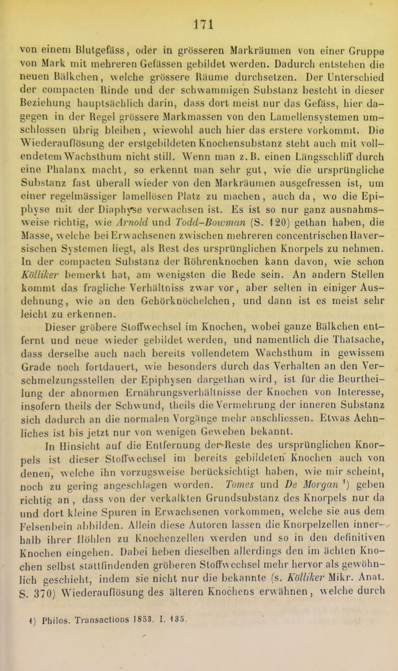 von einem Blutgefüss, oder in grösseren Markrdunien von einer Gruppe von Mark mit mehreren Gefüssen gebildet werden. Dadurch enlslclien die neuen Bälkchen, weiche grössere Räume durchsetzen. Der Unterschied der compaclen Rinde und der sciiwamniigen Substanz bestellt in dieser Beziehung hauptsächlich darin, dass dort meist nur das Gofäss, hier da- gegen in der Regel grössere Markmassen von den Lamellensyslemen um- schlossen Übrig bleiben, wiewohl auch hier das erstere vorkommt. Die Wiederauflösung der erstgebildelen Knochensubstanz steht auch mit voll- endetem Wachsthum nicht still. Wenn man z.B. einen LängsschlilT durch eine Phalanx macht, so erkennt man sehr gut, wie die ursprüngliche Substanz fast überall wieder von den Markräumen ausgefressen ist, uui einer regelmässiger lamellüsen Platz zu machen, auch da, wo die Epi- physe mit der Diaphj'se verwachsen ist. Es ist so nur ganz ausnahms- weise richtig, wie Arnold und Todd-Bowman (S. 120) gethan haben, die Masse, welche bei Erwachsenen zwischen mehreren concentrischen llaver- sischen Systemen liegt, als Rest des ursprünglichen Knorpels zu nehmen. In der compacten Substanz der Röhrenknochen kann davon, wie schon Kölliker bemerkt hat, am wenigsten die Rede sein. An andern Stellen kommt das fi-agliche Verhältniss zwar vor, aber selten in einiger Aus- dehnung, wie an den Gehörknöchelchen, und dann ist es meist sehr leicht zu erkennen. Dieser gröbere Stoffwechsel im Knochen, wobei ganze Bälkchen ent- fernt und neue wieder gebildet werden, und namentlich die Thatsache, dass derselbe auch nach bereits vollendetem Wachsthum in gewissem Grade noch fortdauert, wie besonders durch das Verhalten an den Ver- schmelzungsslellen der Epiphysen dargethan wird, ist für die Beurthei- lung der abnormen Ernährungsverhültnisse der Knochen von Interesse, insofern theils der Schwund, tlieils die Vermehrung der inneren Substanz sich dadurch an die normalen Vorgänge mehr anschlicssen. Etwas Aehn- liches ist bis jetzt nur von wenigen Geweben bekannt. In Hinsicht auf die Entfernung dei^Rcsle des ursprünglichen Knor- pels ist dieser Stoffwechsel im bereits gebildeten Knochen auch von denen, welche ihn vorzugsweise berücksichtigt haben, wie mir scheint, noch zu gering angeschlagen worden. Tomes und De Morgan geben richti£^ an, dass von der verkalkten Grundsubstanz des Knorpels nur da und dort kleine Spuren in Erwachsenen vorkommen, welche sie aus dem Felsenbein abbilden. Allein diese Autoren lassen die Knorpelzellen inner-^ halb ihrer Höhlen zu Knochenzellen werden und so in den definitiven Knochen eingehen. Dabei heben dieselben allerdings den im ächten Kno- chen selbst stattfindenden gröberen Stoffwechsel mehr hervor als gewöhn- lich geschieht, indem sie nicht nur die bekannte (s. Kölliker Mikr. Anat. S. 370) Wiederauflösung des älteren Knochens erwähnen, welche durch h) Pliiios. Transaclions 1833. 1. \rö.