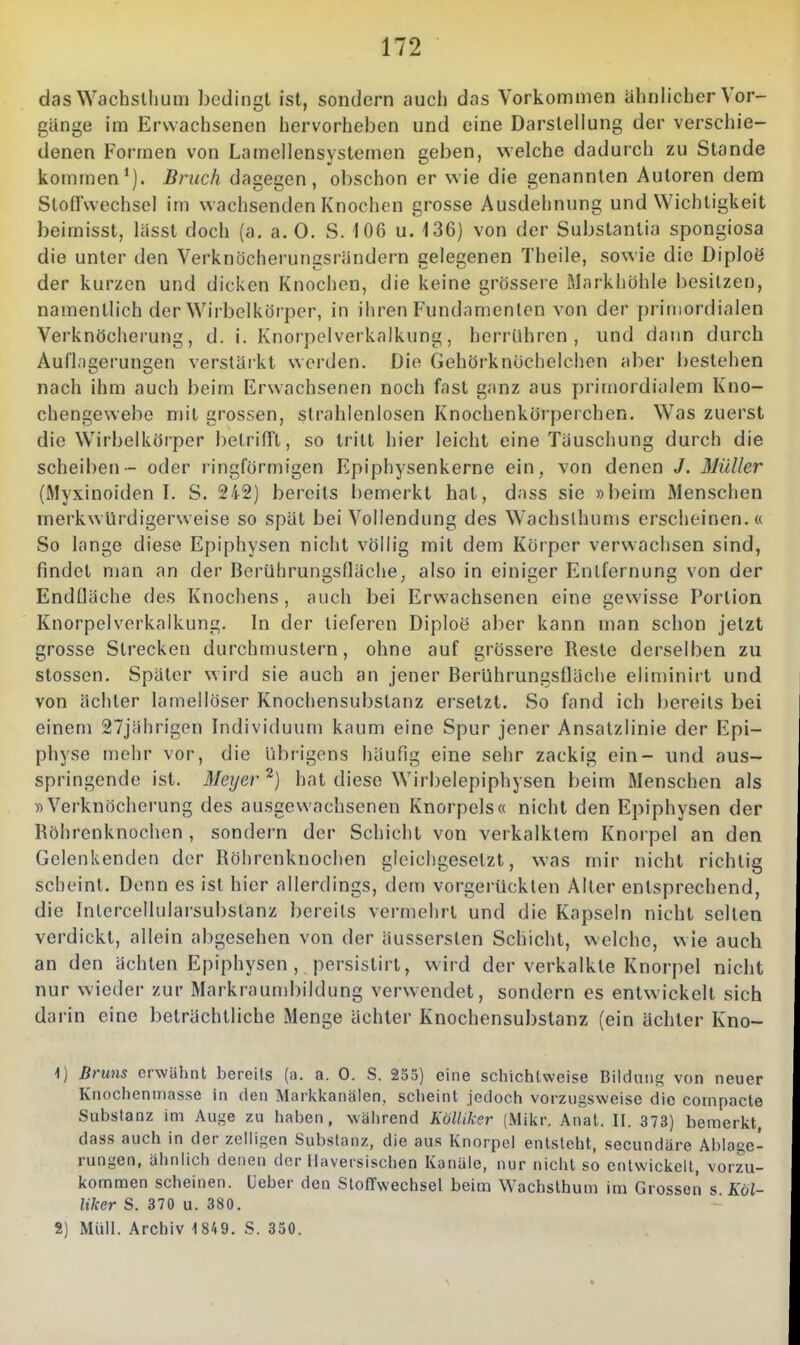 dasWachslhum bedingt ist, sondern auch das Vorkommen ähnlicher Vor- gänge im Ersvachsenen hervorheben und eine Darstellung der verschie- denen Formen von Lamellensystemen geben, welche dadurch zu Stande kommen*). Bruch dagegen, obschon er Nvie die genannten Autoren dem Slofl'wechsel im wachsenden Knochen grosse Ausdehnung und Wichtigkeit beimisst, lässt doch (a, a. 0. S. 106 u. 136) von der Subslantia spongiosa die unter den Verknöcherungsrändern gelegenen Theile, sowie die Diploö der kurzen und dicken Knochen, die keine grössere Markhöhle besitzen, namentlich der Wirbelkörper, in ihren Fundamenten von der primordialen Verknöcherung, d. i. Knorpolverkalkung, herrühren, und dann durch Auri;i2ei'un£:en verstärkt werden. Die Gehörknöchelchen aber Ijestehen nach ihm auch beim Erwachsenen noch fast ganz aus primordialem Kno- chengewebe mit grossen, strahlenlosen Knochenkörperchen. Was zuerst die Wirbelkörper betrifft, so tritt hier leicht eine Täuschung durch die Scheiben- oder ringförmigen Epiphysenkerne ein, von denen J. Müller (Myxinoiden I. S. 242) bereits bemerkt hat, dass sie »beim Menschen merkwürdigerweise so spät bei Vollendung des Wachslhums erscheinen.« So lange diese Epiphysen nicht völlig mit dem Körper verwachsen sind, findet man an der Berührungsfläche, also in einiger Entfernung von der Endfläche des Ivnochens, auch bei Erwachsenen eine gewisse Portion Knorpelverkalkung. In der tieferen Diploe aber kann man sclion jetzt grosse Strecken durchmustern, ohne auf grössere Reste derselben zu Stessen. Später wird sie auch an jener Berührungsfläche eliminirt und von ächter lamellöser Knochensubstanz ersetzt. So fand ich bereits bei einem 27jährigen bidividuum kaum eine Spur jener Ansatzlinie der Epi- physe mehr vor, die übrigens häufig eine sehr zackig ein- und aus- springende ist. Meijer^) hat diese Wirbelepiphysen beim Menschen als «Verknöcherung des ausgewachsenen Knorpels« nicht den Epiphysen der Röhrenknochen , sondern der Schicht von verkalktem Knorpel an den Gelenkenden der Röhrenknochen gleichgesetzt, was mir nicht richtig scheint. Denn es ist hier allerdings, dem vorgerückten Aller entsprechend, die bilercellularsubstanz bereits vermehrt und die Kapseln nicht seilen verdickt, allein abgesehen von der äusserslen Schicht, welche, wie auch an den ächten Epiphysen , persistirt, wird der verkalkte Knorpel nicht nur wieder zur Markraumbildung verwendet, sondern es entwickelt sich da i'in eine beträchtliche Menge ächter Knochensubstanz (ein ächter Kno— 1) Bruns erwähnt bereüs (a. a. 0. S. 235) eine sclnchlweise Bildung von neuer Knochenmasse in (ten Markkanälen, sclieint jedoch vorzugsweise die compacte Substanz im Auge zu haben, während KöUiker (Mikr. Anat. II. 373) bemerkt dass auch in der zelligen Substanz, die aus Knorpel entsteht, secundäre Ablage- rungen, ähnlich denen der Ilaversischen Kanäle, nur nicht so entwickelt, vorzu- kommen scheinen. Ueber den StoiTwechsel beim Wachsthum im Grossen s Köl- liker S. 370 u. 380. 2) Müll. Archiv 1 849. S. 350.