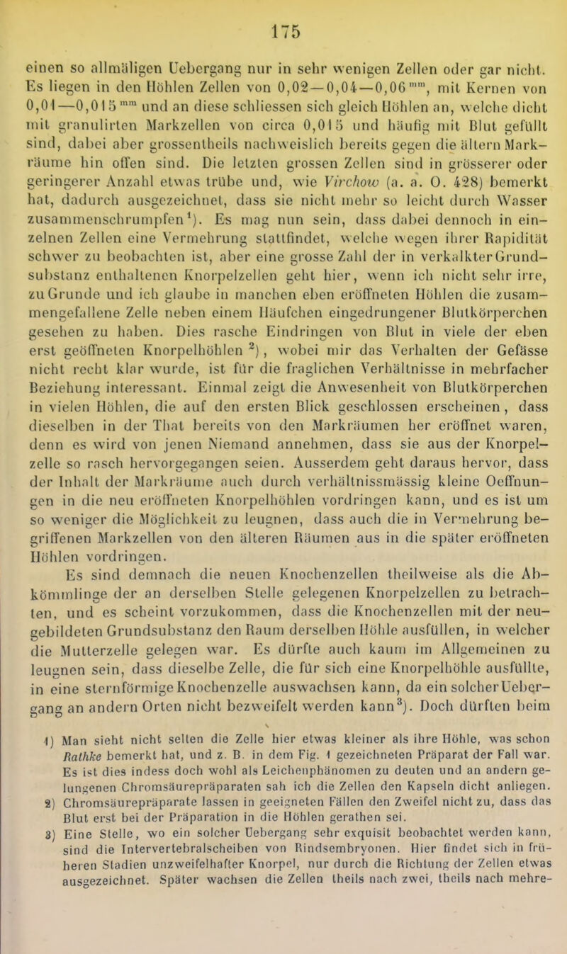 einen so allmliligen Uebergang nur in sehr wenigen Zellen oder gar nicl)(. Es liegen in den Höhlen Zellen von 0,02 — 0,04 — 0,06, mit Kernen von 0,01—0,015™' und an diese schliessen sich gleich Höhlen an, welche dicht mit granulirtcn Markzellen von circa 0,015 und häufig mit Blut gerullt sind, dabei aber grossenlheils nachweislich bereits gegen die allern Mark- räume hin offen sind. Die letzten grossen Zellen sind in grösserer oder geringerer Anzahl etwas trübe und, wie Virchoiv (a. a. 0. 428) bemerkt hat, dadurch ausgezeichnet, dass sie nicht mehr so leicht durch Wasser zusammenschrumpfen*). Es mag nun sein, dass dabei dennoch in ein- zelnen Zellen eine Vermehrung stattfindet, welche wegen ihrer RapiditUt schwer zu beobachten ist, aber eine grosse Zahl der in verkalkter Grund- substanz enthaltenen Knorpelzellen geht hier, wenn ich nicht sehr irre, zu Grunde und ich ülaube in manchen eben eröffneten Höhlen die zusam- mengelallene Zelle neben einem Häufchen eingedrungener Blutkörperchen gesehen zu haben. Dies rasche Eindringen von Blut in viele der eben erst geöffneten Knorpelhöhlen ^), wobei mir das Verhalten der Gefässe nicht recht klar wurde, ist für die fraglichen Verhältnisse in mehrfacher Beziehung interessant. Einmal zeigt die Anwesenheit von Blutkörperchen in vielen Höhlen, die auf den ersten Blick geschlossen erscheinen , dass dieselben in der Thal bereits von den Markräumen her eröffnet waren, denn es wird von jenen Niemand annehmen, dass sie aus der Knorpel- zelle so rasch hervorgegangen seien. Ausserdem geht daraus hervor, dass der Inhalt der Markräunie auch durch verhällnissmässig kleine Oeffnun- gen in die neu eröffneten Knorpelhöhlen vordringen kann, und es ist um so w^eniger die Möglichkeil zu leugnen, dass auch die in Vermehrung be- griffenen Markzellen von den älteren Räumen aus in die später eröffneten Höhlen vordringen. Es sind demnach die neuen Knochenzellen Iheilweise als die Ab- kömmlinge (Jer an derselben Stelle gelegenen Knorpelzellen zu ijclrach- ten, und es scheint vorzukommen, dass die Knochenzellen mit der neu- gebildeten Grundsubstanz den Raum derselben Höhle ausfüllen, in welcher die Mullerzelle gelegen war. Es durfte auch kaum im Allgemeinen zu leugnen sein, dass dieselbe Zelle, die für sich eine Knorpelhöhle ausfüllte, in eine sternförmige Knochenzelle auswachsen kann, da ein solcherUeber- ean» an andern Orlen nicht bezweifelt werden kann^). Doch dürften beim \ 1) Man sieht nicht selten die Zelle hier etwas kleiner als ihre Höhle, was schon Ralhke bemerkt hat, und z. B. in dem F\a. 1 gezeichneten Präparat der Fall war. Es ist dies indess doch wohl als Leichenphänomen zu deuten und an andern ge- lungenen Chromsäurepräparaten sah ich die Zellen den Kapseln dicht anliegen. 2) Chromsäurepräparate lassen in geeigneten Fällen den Zweifel nicht zu, dass das Blut erst bei der Präparation in die Höhlen gerathen sei. 3) Eine Stelle, wo ein solcher Uebergang sehr exquisit beobachtet werden kann, sind die Intervertebralscheiben von Rindsembryonen. Hier findet sich in frü- heien Stadien unzweifelhafter Knorpel, nur durch die Richtung der Zellen etwas ausgezeichnet. Später wachsen die Zellen theils nach zwei, thcils nach mehre-