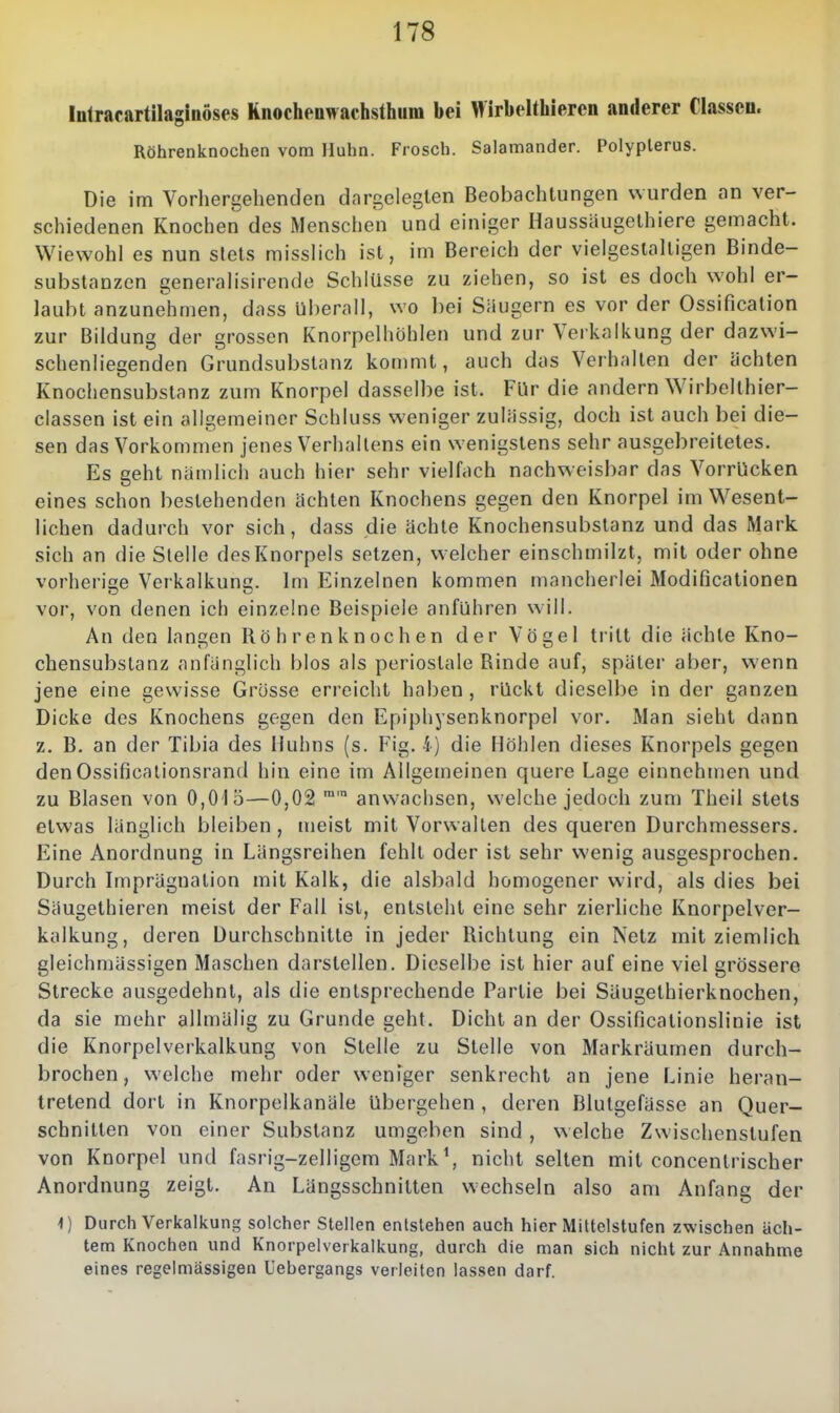 Intracartilaglnöses Rnochenwachsthuni bei Hirbelthiercn anderer Classeu. Röhrenknochen vom Huhn. Frosch. Salamander. Polyplerus. Die im Vorhergehenden dargelegten Beobachtungen wurden an ver- schiedenen Knochen des Menschen und einiger Haussäugelhiere gemacht. Wiewohl es nun stets misslich ist, im Bereich der vielgestaltigen Binde- substanzen generalisirende Schlüsse zu ziehen, so ist es doch wohl er- laubt anzunehmen, dass Uberall, wo bei Säugern es vor der Ossification zur Bildung der grossen Knorpelhöhlen und zur Verkalkung der dazwi- schenliegenden Grundsubslanz kommt, auch das Verhalten der ächten Knochensubstanz zum Knorpel dasselbe ist. Für die andern Wirbelthier- classen ist ein allgemeiner Schluss weniger zulässig, doch ist auch bei die- sen das Vorkommen jenes Verhallens ein wenigstens sehr ausgebreitetes. Es geht nämlich auch hier sehr vielfach nachweisbar das Vorrücken eines schon bestehenden ächten Knochens gegen den Knorpel im Wesent- lichen dadurch vor sich, dass die ächte Knochensubstanz und das Mark sich an die Stelle des Knorpels setzen, welcher einschmilzt, mit oder ohne vorherige Verkalkung. Im Einzelnen kommen mancherlei Modificationen vor, von denen ich einzelne Beispiele anführen will. An den langen Röhrenknochen der Vögel tritt die ächte Kno- chensubstanz anfänglich blos als periostale Rinde auf, später aber, wenn jene eine gewisse Grösse erreicht haben, rückt dieselbe in der ganzen Dicke des Knochens gegen den Epiphysenknorpel vor. Man sieht dann z. B. an der Tibia des Huhns (s. Fig. 4) die Höhlen dieses Knorpels gegen denOssificationsrand hin eine im Allgemeinen quere Lage einnehmen und zu Blasen von 0,015—0,02 ™' anwachsen, welche jedoch zum Theil stets etwas länglich bleiben, meist mit Vorwalten des queren Durchmessers. Eine Anordnung in Längsreihen fehlt oder ist sehr wenig ausgesprochen. Durch Imprägnation mit Kalk, die alsbald homogener wird, als dies bei Säugethieren meist der Fall ist, entsteht eine sehr zierliche Knorpelver- kalkung, deren Durchschnitte in jeder Richtung ein Netz mit ziemlich gleichmässigen Maschen darstellen. Dieselbe ist hier auf eine viel grössere Strecke ausgedehnt, als die entsprechende Partie bei Säugethierknochen, da sie mehr allmälig zu Grunde geht. Dicht an der Ossificationslinie ist die Knorpelverkalkung von Stelle zu Stelle von Markräumen durch- brochen, welche mehr oder weniger senkrecht an jene Linie heran- tretend dort in Knorpelkanäle übergehen , deren Blutgefässe an Quer- schnitten von einer Substanz umgeben sind, w eiche Zwischenstufen von Knorpel und fasrig-zelligem Mark\ nicht selten mit concentrischer Anordnung zeigt. An Längsschnitten wechseln also am Anfang der i) Durch Verkalkung solcher Stellen entstehen auch hier Mittelstufen zwischen ach- tem Knochen und Knorpelverkalkung, durch die man sich nicht zur Annahme eines regelmässigen Uebergangs verleiten lassen darf.