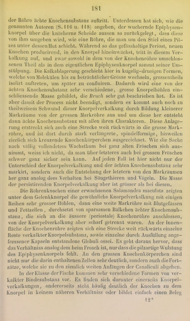 der Rühro iiclile Knochonsubslanz auftrilt. Untcrdosscn hnl sich, \\'\c dio genannten Autoren (S.M6 u. MS) angeben, der wuchernde I^piphysen- knorpel über dio knöcherne Scheide aussen so zurückgelegt, dass diese von ihm umgeben wird, wie eine Röhre, die man um den Stiel eines Pil- zes unter dessen Hut schiebt. Während so tlas gefiisshallige Periost, neuen Knochen producircnd, in den Knorpel hineinwächst, tritt in diesem Ver- kalkung iiuf, und zwar sowohl in dem von der Knochenröhrc umschlos- senen Theil als in dem eigentlichen I'!pi[)hysenknorpel sammt seiner üm- stülpung. Die Kalkablagerung geschieht hier in kugelig-drusigen Tormen, w elche von Molekülen bis zu beträchtlicher Grösse wechseln, grossentheils isoliit auftreten, um später zu coniluiren. Dadurch wird eine von der ächten Knochensubstanz sehr vei'schiedene, grosse Knorpelhöhlen ein- schlicssende Masse gebildet, die Bruch sehr gut beschrieben hat. Es ist aber daunt der Process nicht beendigt, sondern es kommt auch noch zu theihveiscm Schwund dieser Knorpelverkalkung durch Bildung kleinerer Markräumc von der grossen Markröhre aus und um diese her entsteht dann ächte Knochensubstanz mit allen ihren Charakteren. Diese Anläse- rung erstreckt sich auch eine Strecke weit rückwärts in die grosse Mark- röhi-e, und ist dort durch stark verlängerte, spindelförmige, bisweilen zierlich sich kreuzende Knochcnkörperchen ausgezcichjiet. Wie die Sache nach völlig vollendetem Wachsthum bei ganz alten Fröschen sich aus- nimmt, weiss ich nicht, da man Uber letzteres auch bei grossen Fröschen schwer ganz sicher sein kann. Auf jeden Fall ist hier nicht nur der Unterschied der Knorpelverk;dkung und der ächten Knochensubstanz sehr markirt, sondern auch die Entstehung der letztern von den Markräumen her ganz analog dem Verhalten bei Säugethieren und Vögeln. Die Masse der persislirenden Knorpelverkalkung aber ist grösser als bei diesen. Die Röhrenknochen einer erwachsenen Salamandra maculata zeigten unter dem Gelenkknorpel die gewöhnliche Knorpclvcrkalkung mit einigen Reihen sehr crosser Höhlen, dann eine weile Markröhre mit Blutiicfässen und Feltzellen , durchsetzt von sparsamen Bälkchen ächter Knochensub- stanz , die sich an die äussere (periostale) Knochenrohre anschlössen, von der Knorpelverkalkung aijer scharf gelrennt waren. An der Innen- fläche der Knochenrohre zeigten sich eine Strecke weit rückwärts einzelne Reste verkalkterKnorpelsubslanz, sowie einzelne durch Ausfüllung ange- fressener Kapseln entstandene Globuli ossei. Es geht daraus hervor, dass das Verhällniss analog dem beim Frosch ist, nur dass die pilzartige Wulslung des Epiphysenknorpels fehlt. An den grossen Ivnochenkorperchen sind nicht nur die darin enthaltenen Zellen sehr deutlich, sondern auch die Fort- sätze, welche sie zu den ziemlich weiten Anfängen der Canaliculi abgeben. In derKlasse der Fische kommen sehr verschiedene Formen von ver- kalkter Bindesubstanz vor. Es finden sich darunter einerseits Knorpel- verkalkungcn, andererseits steht häulig deutlich der Knochen zu dem Knorpel in keinem näheren Verhällniss oder bildet einfach einen Beleg 12*