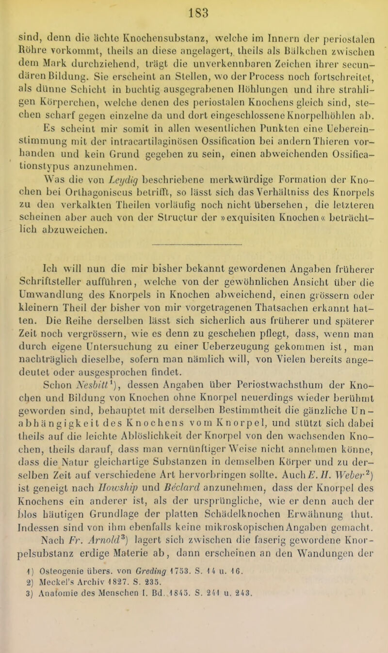 sind, denn die ächte Knochensiibstanz, welche im Innern der periostalen Röhre vorkommt, iheils un diese angelagei't, Iheils als Bülkclien zwischen dem Mark durchziehend, trägt die unverkennbaren Zeichen ihrer secun- dären Bildung. Sie erscheint an Stellen, wo der Process noch fortschreitet, als dünne Schicht in buchtig ausgegrabenen Höhlungen und ihre strahli- gen Koi'perchen, welche denen des periostalen Knochens gleich sind, sie- chen scharf gegen einzelne da und dort eingeschlossene Knorpelliöhlen ab. Es scheint mir somit in allen wesentlichen Punkten eine Ueberein- stimmung mit der intracartilaginösen Ossification bei andern Thieren vor- handen und kein Grund gegeben zu sein, einen abweichenden Ossifica- tionslypus anzunehmen. Was die von Lcydig beschriebene merkwürdige Formation der Kno- chen bei Orlhagoniscus betriin, so lässt sich das Verhältniss des Knorpels zu den verkalkten Theilen voi läufig noch nicht übersehen, die letzteren scheinen aber auch von der Structur der »exquisiten Knochen« beträcht- lich abzuweichen. Ich will nun die mir bisher bekannt gewordenen Angaben früherer Schriftsteller aufführen, welche von der gewöhnlichen Ansicht über die Umwandlung des Knorpels in Knochen abweichend, einen giössern oder kleinern Theil der bisher von mir vorgetragenen Thatsachen erkannt hat- ten. Die Reihe derselben lässt sich sicherlich aus früherer und späterer Zelt noch vergrössern, wie es denn zu geschehen pflegt, dass, wenn man durch eigene Untersuchung zu einer Ueberzeugung gekommen ist, man nachträglich dieselbe, sofern man nämlich will, von Vielen bereits ange- deutet oder ausgesprochen findet. Schon XesbiU^), dessen Angaben über Periostvvachslhum der Kno- chen und Bildung von Knochen ohne Knorpel neuerdings wieder berühmt geworden sind, behauptet mit derselben Bestimmtheit die gänzliche Un- abhängigkeit des Knochens vom Knorpel, und stützt sich dabei theils auf die leichte Ablöslichkeit der Knorpel von den wachsenden Kno- chen, theils darauf, dass man vernünftigerweise nicht annehmen könne, dass die Natur gleichartige Substanzen in demselben Körper und zu der- selben Zeit auf verschiedene Art hervorbringen sollte. AuchE.II. Webei'^) ist geneigt nach Hoicship und Beclard anzunehmen, dass der Knorpel des Knochens ein anderer ist, als der ursprüngliche, wie er denn auch der l)los häutigen Grundlage der platten Schädelknochen Erwähnung Ihut. Indessen sind von ihm ebenfalls keine mikroskopischen Angaben gemacht. Nach Fr. Arnold^) lagert sich zwischen die faserig gewordene Knor- pclsubstanz erdige Materie ab, dann erscheinen an den Wandungen der 1) Osteogenie übers, von Greding 1753. S. 14 u. 16. 2) Meckel'.s Archiv 1827. S. 235. 3) Anatomie des Menschen I. Bd. 1845. S. 241 u, 243.