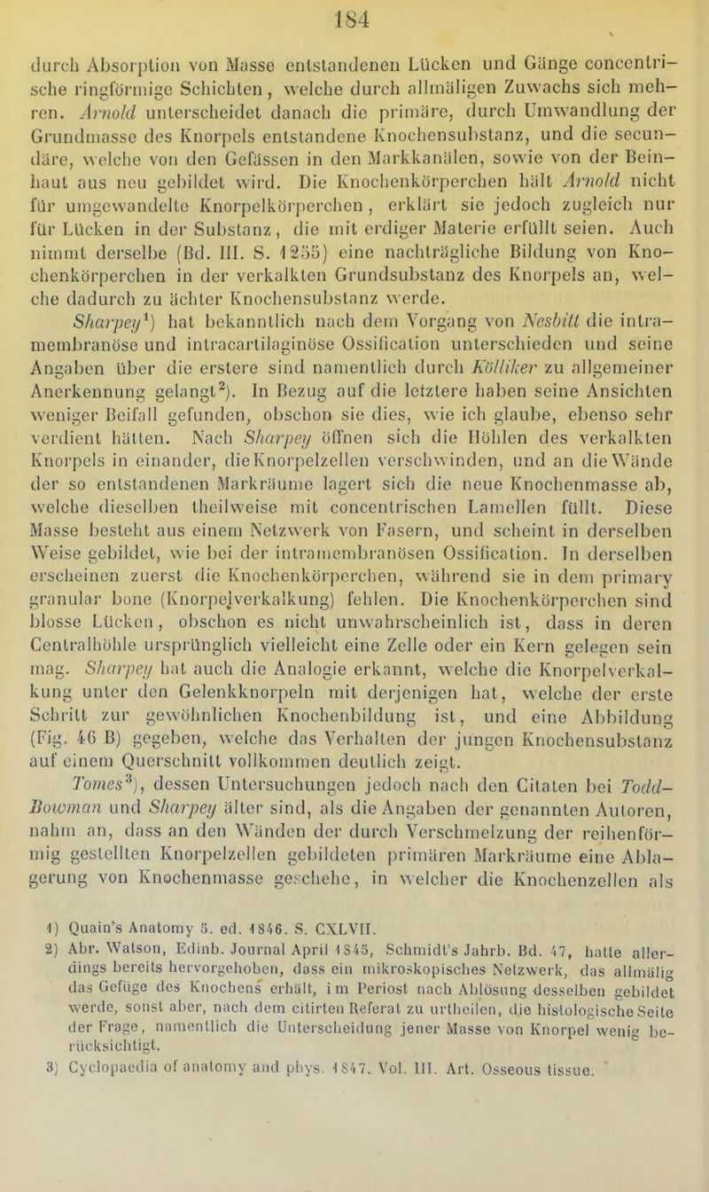 durch Absorption von Masse entstandenen Lücken und Gänge concenlri- sche ringförmige Schiebten, welche durch alhnäh'gen Zuwachs sich meh- ren. Arnold unterscheidet danach die primäre, durch Umwandlung der Grundmasse des Knorpels entstandene Knochensuhstanz, und die secun- däre, welche von den Gefässen in den Markkanälen, sowie von der Bein- haut aus neu gebildet wird. Die Knochenkörperchen hält Arnold nicht für umgewandelte Knorpelkörperchen , erklärt sie jedoch zugleich nur für Lücken in der Substanz, die mit erdiger Alaterie erfüllt seien. Auch nimmt derselbe (Bd. IIL S. 1255) eine nachträgliche Bildung von Kno- chenkörperchen in der verkalkten Grundsubstanz des Knorpels an, wel- che dadurch zu ächter Knochensuhstanz werde. Sharpey^) hat bekanntlich nach dem Vorgang von Nesbül die intra- membranöse und inlracartilaginöse Ossiilcation unterschieden und seine Angaben über die erstere sind namentlich durch Kölliker zu allgemeiner Anerkennung gelangt^). In Bezug auf die letztere haben seine Ansichten weniger Beifall gefunden, obschon sie dies, wie ich glaube, ebenso sehr verdient hätten. Nach Sharpey öffnen sich die Höhlen des verkalkten Knorpels in einander, die Knorpelzellen verschx^ inden, und an die Wände der so entstandenen Markräume lagert sich die neue Knochenmasse ab, welche dieselben theilweise mit concentrischen Lamellen füllt. Diese Masse besteht aus einem Netzwerk von Fasern, und scheint in derselben Weise gebildet, wie bei der intramembranösen Ossification. In derselben erscheinen zuerst die Knochenkörperchen, während sie in dem primary granulär bone (Knorpejverkalkung) fehlen. Die Knochenkörperchen sind blosse Lücken, obschon es nicht unwahrscheinlich ist, dass in deren Centraihöhle ursprünglich vielleicht eine Zelle oder ein Kern gelegen sein mag. Sharpey hat auch die Analogie erkannt, welche die Knorpelverkal- kung unter den Gelenkknorpeln mit derjenigen hat, welche der erste Schritt zur gewöhnlichen Knochenbilduntr ist, und eine Abbildung (Fig. 46 B) gegeben, welche das Verhalten der jungen Knochensubstanz auf einem Querschnitt vollkommen deutlich zeigt. Tomes^), dessen Untersuchungen jedoch nach den Citaten bei Todd- liowman und Sharpey älter sind, als die Angaben der genannten Autoren, nahm an, dass an den Wänden der durch Verschmelzung der reihenför- mig gestellten Knorpelzellen gebildeten primären Markräume eine Abla- gerung von Knochenmasse geschehe, in welcher die Knochenzellen als ■1) Quain's Anatomy 5. ed. 1 846. S. CXLVII. 2) Abr. Watson, Edinb. .lournal April 1S45, Schmidt's Jahrb. Bd. 47, hatte aller- dings bereits hervorgehoben, dass ein mikroskopisches Netzwerk, das allinaiig das Gefüge des Knochens erhält, im Periost nach Ablösung desselben gebildet werde, sonst aber, nach dem citirten Referat zu urlhoilen, die histologische Seite der Frage, namentlich die [Jnterscheidung jener Masse von Knorpel wenig be- rücksichtigt. 3) Cyclopaedia of anatomy and pbys. -1 847. Vol. III. Art. Osseous tissiie.