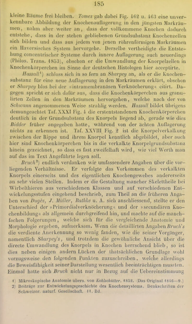 kltM'no Riiunic frei l)lcihcn. 7bwe5 gab dabei Fig. 462 u. -iO;} eine unvcr- kemibare Abbildung der Knochenaul'lagcMung in den jüngsten Markräu- nien, nahm aber weiter an, dass der vollkoninicne Knochen (hului-cli entstelle, dass in der stehen gebliebenen Grundsubstanz Knoehenzellen sich bilden und dass aus jedem von jenen rührenfürmigen Markräumen ein Ilaversisches System hervorgehe. Derselbe vertheidigle die Entste- hung concentrischer Systeme durch innere Auflagerung auch neuerdings (Philos. Trans. 1853), obschon er die Umwandlung der Knorpelzellen in Knochenkör|ierchen im Sinne der deutschen Ilistologen hier acceptirte. Ilassal/^) schloss sich in so fern an Sharpei/ an, als er die Knochen- substanz für eine neue Auflagerung in den Markräumen eiklürt, obschon er S/uirpci/ blos bei der »inlramembranösen Verknocherung« citii t. Da- gegen spricht er sich dafür aus, dass die Knochenkörperchen aus granu- lirten Zellen in den Markräumen hervorgehen, welche nach der von Schivaim angenommenen Weise slrahlig werden. Hassall bildet übrigens demungeachlet Taf, XXXI Fig. 4 die erstenlstandenen Knochenkörperchen deutlich in der Grundsubstanz des Knorpels liegend ab, gerade wie dies Bidder früher angegeben hatte, während von der ächten Auflagerung nichts zu eikennen ist. Taf. XXVHI Fig. 2 ist die Knorpelverkalkung zwischen der Rippe und ihrem Knorpel kenntlich abgebildet, aber auch hier sind Knochenkörperchen bis in die verkalkte Knorpelgrundsuijslanz hinein gezeichnet, so dass es fast zweifelhaft wird, wie viel Werth man auf das im Text Angeführte legen soll. Briich^) endlich verdanken wir umfassendere Angaben über die vor- liegenden Verhältnisse. Er verfolgte das Vorkommen des verkalkten Knorpels einerseits und des eigentlichen Knochengewebes andererseits an sehr vielen Stellen. Indem er die Gestaltung mancher Skeleltheile bei Wirbelthieren aus verschiedenen Klassen und auf verschiedenen Ent- vvickelungsstufen eingehend beschrieb, zum Theil an die früheren Anga- ben von Duges, J. Müller, Ratlike u. A. sich anschliessend, stellte er den Unterschied der »Primordial verknöcherung« und der »secundären Kno- chenbildung« als allgemein durchgreifend hin, und machte auf die manch- fjichcn Folgerungen, welche sich für die vei-gleichcnde Anatomie und Morphologie ergeben, aufmerksam. Wenn die delaillirten Angaben//rt^cA'i- die verdiente Anerkennung so wenig fanden, wie die seiner Vorgänger, namentlich Sharpeijs, und trotzdem die gewöhnliche Ansicht über die directe Umwandlung des Knorpels in Knochen herrschend blieb, so ist dies neben einigen andern Lücken der thalsächlichen Grundlage wohl vorzugsweise den folgenden Punkten zuzuschreiben, welche allerdings die Beweisfähii^keit seiner Darstellung wesentlich beeinträchtigen nuis^ tcn. Einmal hatte sich Bruch nicht nur in Bezug auf die Uebereinstimmung 1) Mikroskopisclie Anatomie übers, von Kohlschüller. 1852. (Das Original 1846—9.) 2) Beiträge zur Entwickeiungsgeschichte des Knochensystcins. Dcniisclu'illen clor Schweizer, iialuif. Gesellschaft. H. Bd.