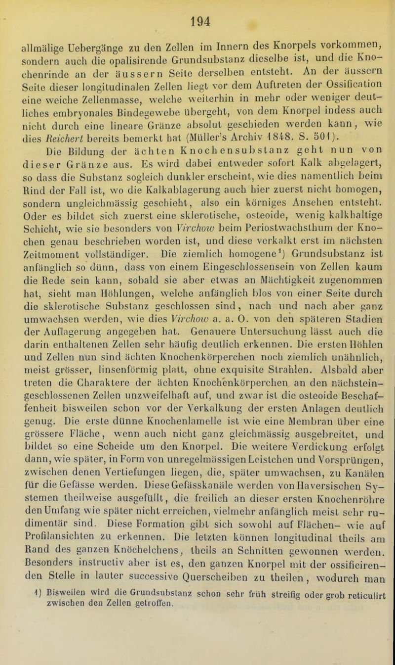 allmälige Ueberglinge zu den Zellen im Innern des Knorpels vorkommen, sondern auch die opalisircnde Grundsubsianz dieselbe ist, und die Kno- chenrinde an der äussern Seite derselben entsteht. An der äussern Seile dieser longiludinalen Zellen liegt vor dem Auftreten der Ossification eine weiche Zellenmasse, welche weiterhin in mehr oder weniger deut- liches embryonales Bindegewebe Ubergeht, von dem Knorpel indess auch nicht durch eine lineare Gränze absolut geschieden werden kann, wie dies Reichert bereits bemerkt hat (Müller's Archiv 1848. S. 501). Die Bildung der ächten K noch en Substanz geht nun von dieser Gränze aus. Es wird dabei entweder sofort Kalk abgelagert, so dass die Substanz sogleich dunkler erscheint, wie dies namentlich beim Rind der Fall ist, wo die Kalkablagcrung auch hier zuerst nicht homogen, sondern ungleichmässig geschieht, also ein körniges Ansehen entsteht. Oder es bildet sich zuerst eine sklerotische, osteoide, wenig kalkhaltige Schicht, wie sie besonders von Virchoio beim Periostwachsthum der Kno- chen genau beschrieben worden ist, und diese verkalkt erst im nächsten ZeiUnoment vollständiger. Die ziemlich homogene*) Grundsubstanz ist anfänglich so dünn, dass von einem Eingeschlossensein von Zellen kaum die Rede sein kann, sol^ald sie aber etwas an Mächtigkeit zugenommen hat, sieht man Höhlungen, welche anfänglich l)los von einer Seite durch die sklerotische Substanz geschlossen sind, nach und nach aber ganz umwachsen werden, wie dies Virchoio a. a. 0. von den späteren Stadien der Auflagerung angegeben hat. Genauere Untersuchung lässt auch die darin enthaltenen Zellen sehr häufig deutlich erkennen. Die eisten Höhlen und Zellen nun sind ächten Knochenkörperchen noch ziemlich unähnlich, meist grösser, linsenförmig platt, ohne exquisite Strahlen. Alsbald aber treten die Charaktere der ächten Knochenkörperchen an den nächstein- geschlossenen Zellen unzweifelhaft auf, und zwar ist die osteoide Beschaf- fenheit bisweilen schon vor der Verkalkung der ersten Anlagen deutlich genug. Die erste dünne Knochenlamelle ist wie eine Membran liber eine grössere Fläche, wenn auch nicht ganz gleichmässig ausgebreitet, und bildet so eine Scheide um den Knorpel. Die weitere Verdickung erfolgt dann, wie später, in Form von unregelmässigen Loistchen und Vorsprüngen, zwischen denen Vertiefungen liegen, die, später umwachsen, zu Kanälen für dieGefässe werden. DieseGefässkanäle w^erden von Haversischen Sy- stemen iheilweise ausgefüllt, die freilich an dieser ersten Knochenröhre den Umfang wie später nicht erreichen, vielmehr anfänglich meist sehr ru- dimentär sind. Diese Formalion gibt sich sowohl auf Flächen- wie auf Profilansichlen zu erkennen. Die letzten können longitudinal theils am Rand des ganzen Knöchelchens, theils an Schnitten gewonnen werden. Besonders instructiv aber ist es, den ganzen Knorpel mit der ossificiren- den Stelle in lauter successive Querscheiben zu theilen , wodurch man 1) Bisweilen wird die Grundsubsianz schon sehr früh streifig oder grob reticulirt zwischen den Zellen getroffen.