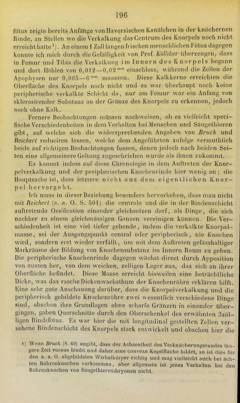 fötiis zeigte bereits Anfänge von Haversisclien Kaniilchen in der knöchernen Rinde, an Stellen wo die Verkalkung das Centrum des Knorpels noch nicht erreicht halle*). An einem 1 Zoll langen frischen menschlichen Fötus dagegen konnte ich mich durch die Gefälligkeit von Prof. AoMer überzeugen, dass in Femur und Tihia die Verkalkung im Innern des Knorpels begann und dort Höhlen von 0,012 — 0,02'' einschloss, während die Zellen der Apophysen nur 0,005—G maassen. Diese Kalkkerne erreichten die Oberfläche des Knorpels noch nicht und es war Ijberhaupt noch keine peripherische verkalkte Schicht da, nui am Femur war ein Anfang von sklerosirender Substanz an der Gränze des Knorpels zu erkennen, jedoch noch ohne Kalk. Fernere Beobachtungen n)üssen nachweisen, ob es vielleicht speci- fische Verschiedenheilen in dem Verhalten bei iMenschen und Säugethieren gibt, aufweiche sich die widersprechenden Angaben von Bruch und Reichert reduciren lassen, welche dem Angeführten zufolge vermuthlich beide auf richtigen Beobachtungen fussen, denen jedoch nach beiden Sei- ten eine allgemeinere Geltung; zugeschrieben wurde als ihnen zukommt. Es kommt indess auf diese Chronologie in dem Auftreten tler Knor- pelverkalkung und der peripherischen Knochenrinde hier wenig an ; die Hauptsache ist, dass letzlere nicht aus dem eigentlichen Knor- pel hervorgehl. Ich muss in dieser Beziehung besonders hervorliehen, dass man nicht mit Reicherl (a. a. 0. S. 50 I) die centr.ile und die in der Rindenschicht auftretende Ossificalion einander gleichsetzen darf, als Dinge, die sich nachher zu einem gleichmässigen Ganzen vereinigen können. Die Ver- schiedenheit ist eine viel tiefer gehende, indem die verkalkte Knorpel- masse, sei der Ausgangspunkt central oder periplierisch , nie Knochen wird, sondern erst wieder zerfällt, um mit dem Auftreten gefässhaltiger Markräume der Bildung von Knochensubslanz im Innern Raum zu geben. Die peripherische Knochenrinde dagegen wächst direcl durch Apposition von aussen her, von dem weichen, zelligen Lager aus, das sich an ihi er Oberfläche i)cr]ndet. Diese Masse erreicht bisweilen eine beträchtliche Dicke, was das rasche Dickenwachsthum der Knochenröhre erklären hilft. Kine sehr gute Anschauung darüber, dass die Knorpelverkalkung und die peripherisch gebildete Knochenröhre zwei wesentlich verschiedene Dinge sind, obschon ihre Grundlagen ohne scharfe Gränzen in einander über- gingen, gaben Querschnitte durch den Oberschenkel des erwähnten 3zöl- ligcn Rindsfötus. Es war hier die mit longiludinal gestellten Zellen ver- sehene Rindenschicht des Knorpels stark entsvickelt und obschon hier die 1) Wenn Bruch (S. 69) ansibt, dass der .\chsenlhcil des Vci knöclierunsisrandes län- gere Zeit voraus bleibt und dalier eine convcxe Kegelflacho bildet, so ist dies für den a. a. 0. abgebildeten Wirbclkorper richlig und mag vielleicbt auch bei beb- ten Röhrenknochen vorkommen , aber allgemein ist jenes Verhalten bei den Rührenknochen von Säugelhiercnibryonen nicht.