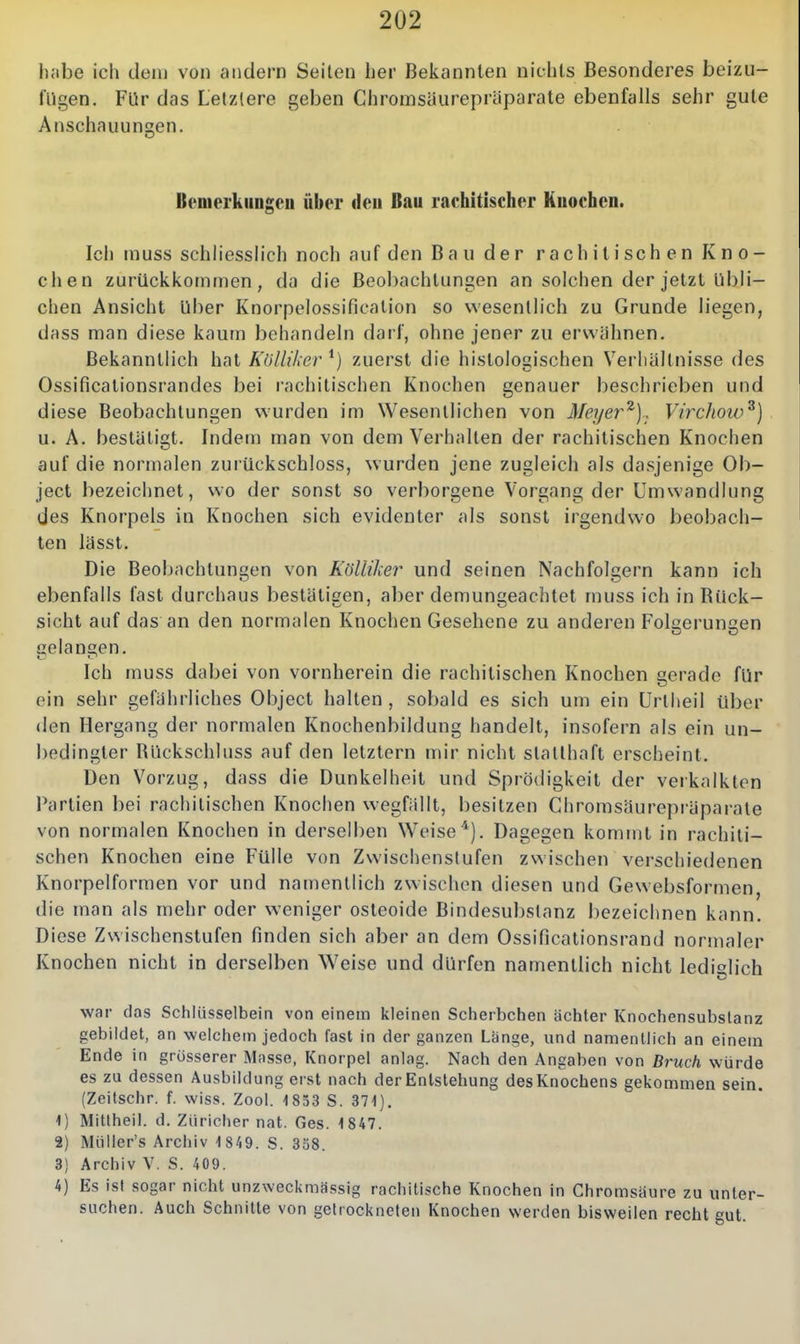2U2 habe ich den] von andern Seilen her Bekannten nichts Besonderes beizu- fügen. Für das Letzlere geben Chromsäurepräparate ebenfalls sehr gute Anschauungen. Benierkiiugcu über deu Bau rachitischer Knochen. Ich muss schliesslich noch auf den Bau der rachitischen Kno- chen zurückkommen, da die Beobachtungen an solchen der jetzt übli- chen Ansicht über Knorpelossification so wesentlich zu Grunde liegen, dass man diese kaum behandeln darf, ohne jener zu erwähnen. Bekanntlich hat KUlliker zuerst die histologischen Verhältnisse des Ossificationsrandes bei rachitischen Knochen genauer beschrieben und diese Beobachtungen wurden im Wesentlichen von Meyer^).. Virchow^) u. A. bestätigt. Indem man von dem Verhalten der rachitischen Knochen auf die normalen zuiückschloss, wurden jene zugleich als dasjenige Ob- ject bezeichnet, wo der sonst so verborgene Vorgang der Umwandlung des Knorpels in Knochen sich evidenter als sonst irgendwo beobach- ten lässt. Die Beobachtungen von KöUiher und seinen Nachfolgern kann ich ebenfalls fast durchaus bestätigen, aber demungeachtet muss ich in Biick- sicht auf das an den normalen Knochen Gesehene zu anderen Folsierunaen gelangen. Ich muss dabei von vornherein die rachitischen Knochen gerade für ein sehr gefährliches Object halten , sobald es sich um ein Urtlieil über den Hergang der normalen Knochenbildung handelt, insofern als ein un- bedingter Rückschluss auf den letztern mir nicht statthaft erscheint. Den Vorzug, dass die Dunkelheit und Sprödigkeit der verkalkten Partien bei rachitischen Knochen w-egfällt, besitzen Chromsäurepräparale von normalen Knochen in derselben Weise'^j. Dagegen kommt in rachiti- schen Knochen eine Fülle von Zwischenstufen zwischen verschiedenen Knorpelformen vor und namentlich zwischen diesen und Gewebsformen, die man als mehr oder weniger osteoide Bindesubslanz l)ezeichnen kann. Diese Zwischenstufen finden sich aber an dem Ossificalionsrand normaler Knochen nicht in derselben Weise und dürfen namentlich nicht lediglich war das Schlüsselbein von einem kleinen Scherbctien ächter Knochensubslanz gebildet, an welchem jedoch fast in der ganzen Lange, und nanienllich an einem Ende in grosserer Mnsse, Knorpel anlag. Nach den Angaben von Bruch würde es zu dessen Ausbildung erst nach der Entstehung des Knochens gekommen sein. (Zeitschr. f. wiss. Zool. 1853 S. 371). 1) Mitlheil. d. Züricher nat. Ges. 1847. 2) Müller's Archiv 1 849. S. 358. 3) Archiv V. S. 409. 4) Es ist sogar nicht unzweckmässig rachitische Knochen in Chromsiiure zu unter- suchen. Auch Schnitte von getrockneten Knochen werden bisweilen recht gut.