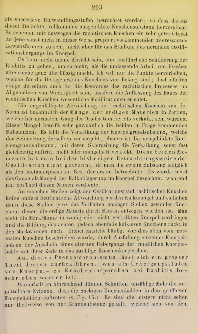 als successive Umwandlnni^sslufon betrachtet werden , so dass daraus direct die ächte, vollkommen ausgeJ3ildele Knochensubstanz hervori^inue. Es scheinen mir deswegen die rachitischen Knochen ein sehr i;utes Objcct für jene sonst nicht in dieser Weise gruppirt vorkommenden interessanten Gewel)sformen zu sein, nicht aber für das Studium des normalen Ossifi- cationshergangs im Knorpel. Es kann nicht meine Absicht sein, eine ausführliche Schilderung der Kachiiis zu geben, um so mehr, als die un)fassende Arbeit von Virchoio eine solche ganz überflüssig macht. Ich \\ill nur die Punkte hervorheben, welche für die llistogenese des Knochens von Belang sind; doch dürften einige derselben auch für die Kenntniss des rachitischen Processcs im Allgemeinen von Wichtigkeit sein, insofern die Auffassung des Baues der rachitischen Knochen wesentliche Modificationen erleidet. Die au£j;enfiilli<;ste Abweichung; der rachitischen Knochen von der Norm ist bekanntlich der Mangel der erdigen Materien in Partien, ^Yclche bei normalem Gang derOssidcation bereits verkalkt sein würden. Dieser Mangel betrifft sehr gewöhnlich die beiden in Frage kommenden Substanzen. Es fehlt die Verkalkung der Knorpelgrundsubstanz, vAelche der Sciimelzung derselben vorhergeht; ebenso ist die neugebildete Kno- chengrundsubstanz , mit deren Sklerosirung die Verkalkung sonst fast gleichzeitig auftritt, nicht oder mangelhaft verkalkt. Diese beiden Mo- mente hat man beider bisherigen B e t r a c h t u n g s w e i s e d e r 0 s s i f i ca t i 0 n nicht getrennt, da man die zweite Substanz lediglich als den metamorphosirten Best der ersten J)etrachtete. Es wurde somit das Ganze als Mangel der Kalkablagerung im Knorpel bezeichnet, w ährend mir cinTheil diesen Namen verdiente. An manchen Stellen zeigt der Ossificalionsrand rachitischer Knochen keine andere beträchtliche Abweichung als den Kalkmangel und es liaben dann diese Stellen ganz das Verhallen analoger Stellen gesunder Kno- chen, denen die erdige Materie durch Säuren entzogen worden ist. Man sieht die Markräume in wenig oder nicht verkalkten Knorpel vordringen und die Bildung des ächten, jedoch ebenfalls kalklosen Knochens rückt in den Markräumen nach. Hiebei entsteht häufig, wie dies oben vom nor- malen Knochen beschrieben wurde, durch Ausfüllung einzelner Knorpel- hohlen der Anschein eines directen Uebergangs der rundlichen Knorpel- höhle mit ihrer Zeile in das strahlige Knochenkörperchen. Auf diesen Pseudomorphismus lässt sich ein grosser Theil dessen zurückführen, was als Uebergangsstufen von Knorpel- zu Knochenkörperchen bei Rachitis be- schrieben worden ist. Man erhält an hinreichend dünnen Schnitten unzählige Male die un- mittelbare Evidenz, dass die zackigen Knochenhöhlen in den geötfneten Knorpelhöhlen auftreten (s. Fig. 16.) Es sind die letzlern nicht selten nur iheilweise von der Grundsubslanz gefüllt, welche sich von dem