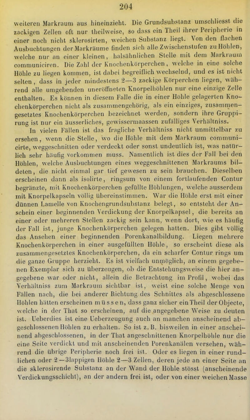 weiteren Markrauni aus hineinzieht. Die Grundsub^tanz umschliesst die zackigen Zellen oft nur Iheilwcise, so dass ein Theil ihrer Peripherie in einer noch nicht sklerosirlen, weichen Substanz liegt. Von den flachen Ausbuchtungen der Markräume finden sich alle Zwischenstufen zu Höhlen, welche nur an einer kleinen, halsähnlichen Stelle mit dem Markraum communiciren. Die Zahl der Knochenkörperchen, welche in eine solche Höhle zu liegen kommen, ist dabei begreiflich wechselnd, und es ist nicht selten, dass in jeder mindestens 2—3 zackige Körperchen liegen, wäh- rend alle umgebenden uneröffneten Knorpelhöhlen nur eine einzige Zelle enthalten. Es können in diesem Falle die in einer Höhle gelagerten Kno- chenkörperchen nicht als zusammengehörig, als ein einziges, zusammen- gesetztes Knochenkörperchen bezeichnet werden, sondern ihre Gruppi- rung ist nur ein äusserliches, gewissermaassen zufälliges Verhältniss. In vielen Fällen ist das fragliche Verhältniss nicht unmittelbar zu ersehen, wenn die Stelle, wo die Höhle mit dem Markraum comn)uni- cirte, weggeschnitten oder verdeckt oder sonst undeutlich ist, was natür- lich sehr häufig vorkommen muss. Namentlich ist dies der Fall bei den Höhlen, welche Ausbuchtungen eines weggeschnittenen Markraums bil- deten, die nicht einmal gar tief gewesen zu sein brauchen. Dieselben erscheinen dann als isolirte, ringsum von einem forllaufenden Conlur begränzte, mit Knochenkörperchen gefüllte Höhlungen, welche ausserdem mit Knorpelkapseln völlig übereinstimmen. War die Höhle erst mit einer dünnen Lamelle von Knochengrundsubstanz belegt, so entsteht der An- schein einer beginnenden Verdickung der Knorpelkapsel, die bereits an einer oder mehreren Stellen zackig sein kann, wenn dort, wie es häufig der Fall ist, junge Knochenkörperchen gelegen hatten. Dies gibt völlig das Ansehen einer beginnenden Porenkanalbildung. Liegen mehrere Knochenkörperchen in einer ausgefüllten Höhle, so erscheint diese als zusammengesetztes Knochenkörperchen, da ein scharfer Contur rings um die ganze Gruppe herzieht. Es ist vielfach unmöglich, an einem gegebe- nen Exemplar sich zu überzeugen, ob die Entstehungsweise die hier an- gegebene war oder nicht, allein die Betrachtung im Profil, wobei das Verhältniss zum Markraum sichtbar ist, weist eine solche Menge von Fällen nach, die bei anderer Richtung des Schnittes als abgeschlossene Höhlen hätten erscheinen müssen, dass ganz sicher ein Theil der Objecto, welche in der That so erscheinen, auf die angegebene Weise zu deuten ist. Ueberdies ist eine Ueberzeugung auch an manchen anscheinend ab- geschlossenen Höhlen zu erhallen. So ist z.B. bisweilen in einer anschei- nend abgeschlossenen, in der That angeschnittenen Knorpelhühle nur die eine Seile verdickt und mit anscheinenden Porenkanälen versehen, wäh- rend die übrige Peripherie noch frei ist. Oder es liegen in einer rund- lichen oder 2—31appigen Höhle 2—3 Zellen, deren jede an einer Seite an die sklerosirende Substanz an der Wand der Höhle slösst (anscheinende Verdickungsschichl), an der andern frei ist, oder von einer w eichen Masse