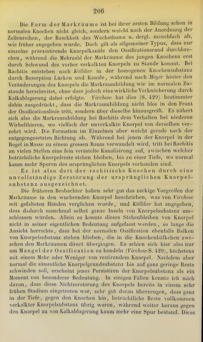 Die Form der Markräume ist bei ihrer ersten Bildung schon in normalen Knochen nicht gleich, sondern weicht nach der Anordnung der Zellenreihen, der Raschheit des WacLslhums u. dergl. manchfach ab, wie früher angegeben wurde. Doch gilt als allgemeiner Typus, dass nur einzelne praexislirende Knorpelkanäle den Ossificationsrand durchbre- chen, während die Mehrzahl der Markräume des jungen Knochens erst durch Schwund des vorher verkalkten Knorpels zu Stande kommt. Bei Rachitis entstehen nach Kölliker in der homogenen Knochensubstanz durch Resorption Lücken und Kanäle, während nach ^l/e//er hinler den Veränderungen dos Knorpels die Markraumbildung wie im normalen Zu- stande herschroilet, ohne dass jedoch eine wirkliche Yerknöcherung durch Kalkablagerung dabei erfolgte. Virchow hat dies (S. 429) bestimmter dahin ausgedrückt, dass die Markraumbildung nicht blos in den Front der Ossificalionslinie tritt, sondern über dieselbe hinausgreift. Es nähert sich also die Markraumbildung bei Rachitis dem Verhalten bei niederen Wirbellhieren, wo vielfach der unverkalkle Knorpel von derselben ver- zehrt wird. Die Formation im Einzelnen aber weicht gerade nach der entgegengesetzlen Richtung ab. Während bei jenen der Knorpel in der Regel in Masse zu einem grossen Raum verwandelt wird, tritt bei Rachitis an vielen Stellen eine fein verästelte Kanalisirung auf, zwischen welcher beträchtliche Knorpelreste stehen bleiben, bis zu einer Tiefe, wo normal kaum mehr Spuren des ursprünglichen Knorpels vorhanden sind. Es ist also dort der rachitische Knochen durch eine unvollständige Zerstörung der ursprünglichen Knorpel- substanz ausgezeichnet. Die früheren Beobachter haben sehr gut das zackige Vorgreifen der Markräume in den wuchernden Knorjiel beschrieben, was von Virchow mit gefalteten Händen verglichen wurde, und Kölliker hat angegeben, dass dadurch manchmal selbst ganze Inseln von Knorpelsubstanz um- schlossen würden. Allein es konnte dieses Stehenbleiben von Knorpel nicht in seiner eigentlichen Bedeutung aufgefasst werden , so lange die Ansicht herrschte, dass bei der normalen Ossificalion ebenfalls Balken von Knorpelsul)slanz stehen bliel^en, ilie in die Knochenbälkchen zw i- schen den JVIarkräumen direct Ubergingen. Es schien sich hier also nur um Mangel der Ossification zu handeln {VirchowS. 429), höchstens mit einem Mehr oder Weniger von restirendem Knorpel. Nachdem aber normal die sämmtliche Knorpelgiundsubstanz bis auf ganz geringe Reste schwinden soll, erscheint jenes Persistiren der Knorpelsubstanz als ein Moment von besonderer Bedeutung. In einigen Fällen konnte ich mich davon, dass diese NichtZerstörung des Knorpels bereits in einem sehr frühen Stadium eingetreten war, sehr gut daran Uberzeugen, dass ganz in der Tiefe, gegen den Knochen hin, beträchtliche Reste vollkommen verkalkter Knorpelsubstanz übrig waren, während weiter heraus gegen den Knorpel zu von Kalkablagerung kaum mehr eine Spur bestand. Diese