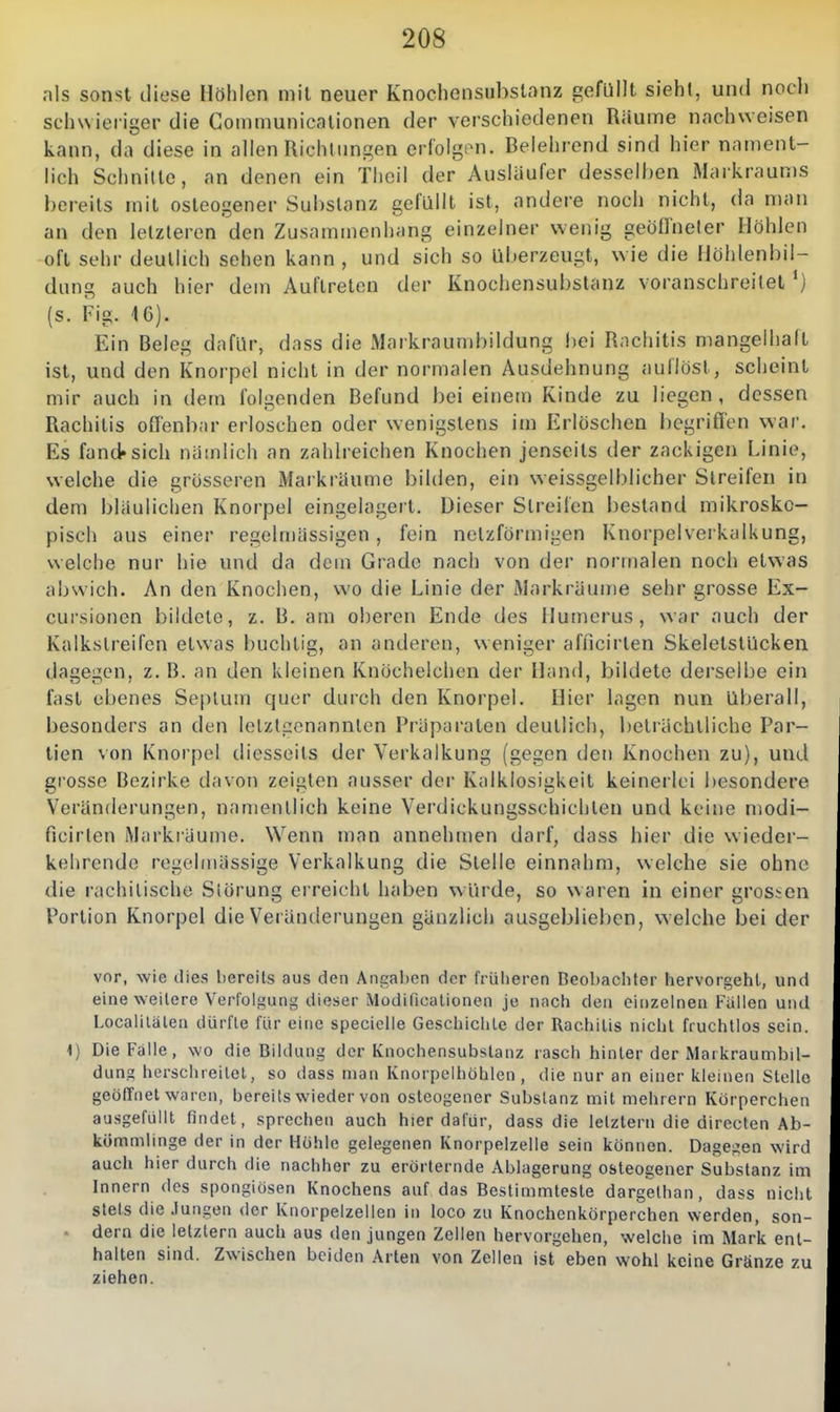 nis sonst diese Höhlen mit neuer Knochensubslnnz gefüllt sieht, und nocli schwieriger die Communicalionen der verschiedenen Räume nachweisen kann, da diese in allen Richtungen erfolgen. Belehrend sind hier nament- lich Schnitte, an denen ein Tlieil der Ausläufer desselben Markraums bereits mit osteogener Substanz gefüllt ist, andere noch nicht, da man an den letzleren den Zusammenhang einzelner wenig geöffneter Höhlen oft sehr deutlich sehen kann , und sich so überzeugt, wie die llöhlenbil- duna; auch hier dem Auftreten der Knochensubstanz voranschreitet ') (s. Fig. 16). Ein Beleg dafür, dass die Markraumbildung l)ei Rachitis mangelhaft ist, und den Knorpel nicht in der normalen Ausdehnung aullöst, scheint mir auch in dem folgenden Befund bei einem Kinde zu liegen, dessen Rachitis offenbar erloschen oder wenigstens im Erlöschen l)egriffen war. Es fand»sich nämlich an zahlreichen Knochen jenseits der zackigen Linie, welche die grösseren Markräume bilden, ein weissgelblicher Streifen in dem bläulichen Knorpel eingelagert. Dieser Streifen bestand mikrosko- pisch aus einer regelmässigen, fein netzförmigen Knorpelverkalkung, welche nur hie und da dem Grade nach von der normalen noch etwas abwich. An den Knochen, wo die Linie der Markräume sehr grosse Ex- cursionen bildete, z. B. am oberen Ende des llumerus, war auch der Kalkstreifen etwas buchlig, an anderen, weniger afncirlen SkeletstUcken dagegen, z. B. an den kleinen Knöchelchen der Hand, bildete derselbe ein fast ebenes Seplum quer durch den Knorpel. Hier lagen nun überall, besonders an den letztgenannten Präparaten deutlich, beträchtliche Par- tien von Knorpel diesseits der Verkalkung (gegen den Knochen zu), und grosse Bezirke davon zeigten ausser der Kalklosigkeit keinerlei besondere Veränderungen, namentlich keine Verdickungsschichten und keine njodi- ficirlen Markiäume. Wenn man annehmen darf, dass hier die wieder- kehrende regehnässige Verkalkung die Stelle einnahm, welche sie ohne die rachitische Störung erreicht haben würde, so waren in einer grossen Portion Knorpel die Veränderungen gänzlich ausgeblieben, w elche bei der vor, wie dies liercits aus den Angal)en der frülieren Beobachter hervorgehl, und eine weitere Verfolgung dieser Modificationen je nnch den einzelnen Fällen und Localilälen dürfte für eine specielle Geschiclile der Rachitis nicht fruchtlos sein. 4) Die Falle, wo die Bildung der Knochensubstanz rasch hinler der Markraumbil- dung herschreitet, so dass man Knorpelhöhlen , die nur an einer tcleinen Stelle geöffnet waren, bereits wieder von osteogener Substanz mit mehrern Körperchen ausgefüllt findet, sprechen auch hier dafür, dass die letztern die directen Ab- kömmlinge der in der Höhle gelegenen Knorpelzelle sein können. Dagegen wird auch hier durch die nachher zu erörternde Ablagerung osteogener Substanz im Innern des spongiösen Knochens auf das Bestimmteste dargelhan, dass nicht stets die .lungen der Knorpelzellen in loco zu Knochenkörperchen werden, son- ■ dern die letztem auch aus den jungen Zellen hervorgehen, welche im Mark ent- halten sind. Zwischen beiden Arten von Zellen ist eben wohl keine Gränze zu ziehen.