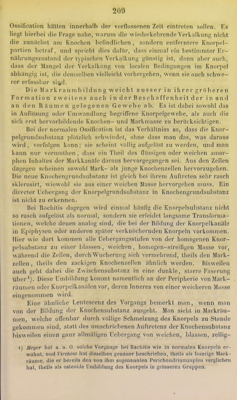 Ossificalion hilUon innerhalb der verflossenen Zeit eintreten sollen. Ks liegt hierbei die Frage nahe, warum die wiederkehrende Verkalkung nicht die zunäciist am Knochen befindlichen, sondern enlfernlere Knorpel- pnrlien betraf, nnd spiicht dies dafür, dass einmal ein beslitnmter Ei- nährungszustand der typischen Verkalkung gllnslig ist, dann aber auch, dass der Mangel der Verkalkung von localen Bedingungen im Knorpel abhängig ist, die demselben vielleicht vorhergehen, wenn sie auch schwe- rer erfassbar siud. D i e M a r k r a u m b i I d u n g w e i c h t ausser in i h r e r g r ö b e r e n Formation zweitens auch i n d e r B e s c h a f f e n h e i t d e r i n u n d an den Räumen ele^enen Gewebe ab. Ks ist dabei sowohl das in Auflösung oder Umwandlung begrifTene Knorpelgewebe, als auch die sich erst hervorbildende Knochen- und Markmasse zu berücksichtigen. Bei der normalen Ossification ist das Verhällniss so, dass die Knor- pelgrundsubstanz plötzlich schwindet, ohne dass man das, was daraus wird, verfolgen kann; sie scheint völlig aufgelöst zu werden, und man kann nur vermuthen , dass ein Theil des flüssigen oder weichen amor- phen Inhaltes der Markkanäle daraus hervorgegangen sei. Aus den Zellen dagegen scheinen sowohl Mark- als junge Knochenzellen hervorzugehen. Die neue Knochenarundsubslanz ist gleich bei ihrem Auftreten sehr rasch sklerosirt, wiewohl sie aus einer weichen Masse hervorgehen muss. Ein directer Uebergang der Knorpelgrundsubstanz in Knochengrundsubstanz ist nicht zu erkennen. Bei Rachitis dagegen wird einmal häufig die Knorpelsul)slanz nicht so rasch aufgelöst als normal, sondern sie erleidet langsame Transforma- tionen, welche denen analog sind, die bei der Bildung der Knorpelkanäle in Kpiphysen oder anderen später verknöchernden Knorpeln vorkommen. Hier wie dort kommen alle Uebergangsstufen von der homogenen Knor- pelsubstanz zu einer blassen, weichen, homogen-streifigen Masse vor, während die Zellen, durch Wucherung sich vermehrend, theils den Mark- zellen, theils den zackigen Knochenzellen ähnlich werden. Bisweilen auch geht dabei die Zwischensubstanz in eine dunkle, starre Fascrung über*). Diese Umbildung kommt namentlich an der Peripherie von Mark- räumen oder Knorpelkanälen vor, deren Inneres von einer weicheren Masse einiienomn)en wird. Eine ähnliche Lentescenz des Vorgangs bemerkt man, wenn man von der Bildung der Knochensubstanz ausgeht. Man sieht in Markräu- men, welche oflenbar durch völlige Schmelzung des Knor[)els zu Stande gekommen sind, statt des umschriebenen Auftretens der Knochensubstanz bisweilen einen ganz allmäligen Uebergang von weichen, blassen, zellig- \) Meyer hat a. a. 0. solche Vorgänge bei Racliilis wie in normalen Knorpeln er- wähnt, und yirchotü hat dieselben genauer beschrieben, theils als faserige Mark- räunie, die er bereits den von ihm sogenannten Perichondriumzapfen verglichen hat, theils als osteoide Umbildung des Knorpels in grösseren Gruppen.