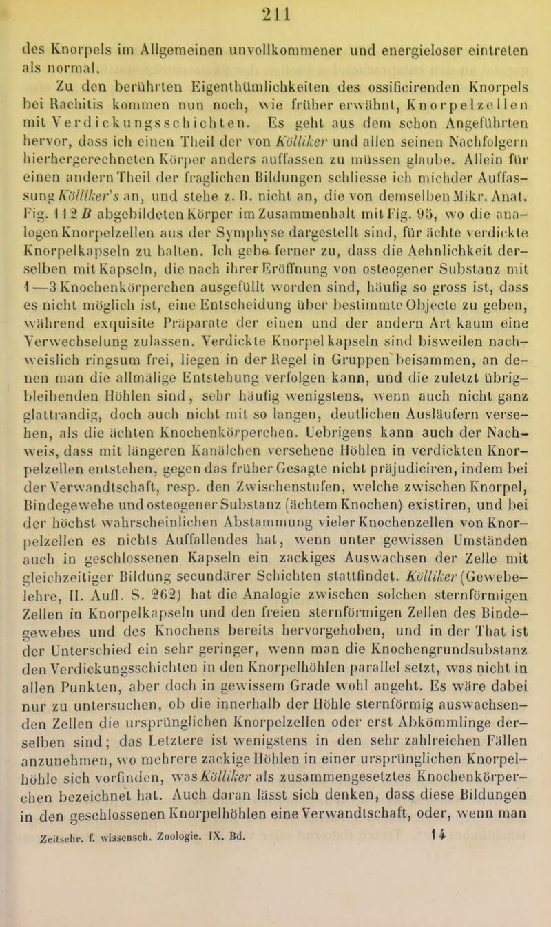 des Knorpels im Allgemeinen unvollkommener und energieloser einlrelen als normal. Zu den berührten Eigenlhilmlichkeilen des ossificirenden Knorpels bei Racliilis kommen nun noch, wie früher erwähnt, Knorpelzellen mit Ve r d i c k u ni;ssc h ich t en. Es yeht aus dem schon Angeführten hervor, dass ich einen Tlieil der von Köllikev und allen seinen Nachfolgern hierhergerechneten Körper anders auffassen zu müssen glaube. Allein für einen andern Theil der fraglichen Bildungen schliesse ich michder Auffas- sung ÄüV///i;er's an, und stehe z. B. nicht an, die von demselben Mikr. Anat. Fig. 112 ß abgebildeten Körper im Zusammenhalt mit Fig. 95, wo die ana- logen Knorpelzellen aus der Symphyse dargestellt sind, für Uchte verdickte Knorpelkapscin zu hallen. Ich gebe ferner zu, dass die Aehnlichkeit der- selben mit Kapseln, die nach ihrer Erößnung von osteogener Substanz mit 1—3 Knochenkörperchen ausgefüllt w orden sind, häufig so gross ist, dass es nicht möglich ist, eine Entscheidung über bestimmte Objecle zu geben, während excpiisite Präparate der einen und der andern Art kaum eine Verwechselung zulassen. Verdickte Knorpel kapseln sind bisweilen nach- weislich ringsum frei, liegen in der Regel in Gruppen beisammen, an de- nen man die allmälige Entstehung verfolgen kann, und die zuletzt übrig- bleibenden Höhlen sind, sehr häufig wenigstens, wenn auch nicht ganz glaltrandig, doch auch nicht mit so langen, deutlichen Ausläufern verse- hen, als die ächten Knochenkörperchen. Uebrigens kann auch der Nach- weis, dass mit längeren Kanälchen versehene Höhlen in verdickten Knor- pelzellen entstehen, gegen das früher Gesagte nicht präjudiciren, indem bei der Verwandtschaft, resp. den Zwischenstufen, welche zwischen Knorpel, Bindegewebe und osteogener Substanz (achtem Knochen) existiren, und bei der höchst wahrscheinlichen Abstammung vieler Knochenzellen von Knor- pelzellen es nichts Auffallendes hat, wenn unter gewissen Umständen auch in geschlossenen Kapseln ein zackiges Auswachsen der Zelle mit gleichzeitiger Bildung secundärer Schichten stattfindet. Ä^67/«7.er (Gewebe- lehre, Ii. Aufl. S. 262) hat die Analogie zwischen solchen sternförnngen Zellen in Knorpelkapseln und den freien sternförmigen Zellen des Binde- gewebes und des Knochens bereits hervorgehoben, und in der That ist der Unterschied ein sehr geringer, wenn man die Knochengrundsubstanz den Verdickungsschichten in den Knorpelhöhlen parallel setzt, was nicht in allen Punkten, aber doch in gewissem Grade wohl angeht. Es wäre dabei nur zu untersuchen, ob die innerhalb der Höhle sternförmig auswachsen- den Zellen die ursprünglichen Knorpelzellcn oder erst Abkömmlinge der- selben sind; das Letztere ist wenigstens in den sehr zahlreichen Fällen anzunehmen, wo mehrere zackige Höhlen in einer ursprünglichen Knorpel- höhle sich vorfinden, wasÄo7///ier als zusammengesetztes Knochenkörper- chen bezeichnet hat. Auch daran lässt sich denken, dass diese Bildungen in den geschlossenen Knorpelhöhlen eine Verwandtschaft, oder, wenn man Zeilschr. f. wissensch. Zoologie. IX. Bd. 1 4
