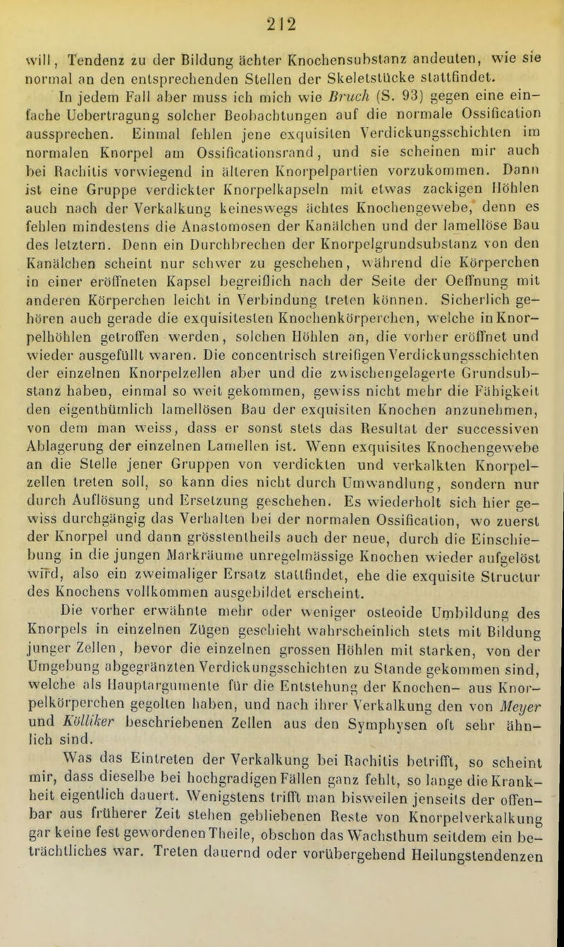 will, Tendenz zu der Bildung achter Knochensubstanz andeuten, wie sie normal an den entsprechenden Stellen der SkeletslUcke stattfindet. In jedem Fall aber muss ich mich wie Bruch (S. 93) gegen eine ein- fache Ucbertragung solcher Beobachtungen auf die normale Ossification aussprechen. Einmal fehlen jene exquisiten Verdickungsschichlen im normalen Knorpel am Ossificalionsrnnd, und sie scheinen mir auch bei Rachitis vorwiegend in älteren Knorpelparlien vorzukommen. Dann ist eine Gruppe verdickter Knorpelkapseln mit etwas zackigen Höhlen auch nach der Verkalkung keineswegs achtes Knochengewebe, denn es fehlen mindestens die Anastomosen der Kaniilchen und der lamellöse Bau des letztern. Denn ein Durchbrechen der Knorpelgrundsubstanz von den Kanälchen scheint nur schwer zu geschehen, während die Körperchen in einer eröffneten Kapsel begreiflich nach der Seite der OelTnung mit anderen Körperchen leicht in Vei bindung treten können. Sicherlich ge- hören auch gerade die exquisitesten Knochenkörperchen, welche inKnor- pelhöhlcn getroffen werden, solchen Höhlen an, die vorher eröffnet und wieder ausgefüllt waren. Die concentrisch streifigen Verdickungsschichten der einzelnen Knorpelzellen aber und die zwischengelagerte Grundsub- stanz haben, einmal so weit gekommen, gewiss nicht mehr die Fähigkeit den eigenthümlich lamellösen Bau der exquisiten Knochen anzunehmen, von dem man weiss, dass er sonst stets das Resultat der successiven Ablagerung der einzelnen Lamellen ist. Wenn exquisites Knochengewebe an die Stelle jener Gruppen von verdickten und verkalkten Knorpel- zellen treten soll, so kann dies nicht durch Umwandlung, sondern nur durch Auflösung und Ersetzung geschehen. Es wiederholt sich hier ge- wiss durchgängig das Verhalten bei der normalen Ossification, wo zuerst der Knorpel und dann grösslenlheils auch der neue, durch die Einschie- bung in die jungen Markräume unregelmässige Knochen wieder aufgelöst wfrd, also ein zweimaliger Ersatz stattfindet, ehe die exquisite Structur des Knochens vollkommen ausgebildet erscheint. Die vorher erwähnte mehr oder weniger osteoide Umbildung des Knorpels in einzelnen Zügen geschieht wahrscheinlich stets mit Bildung junger Zellen, bevor die einzelnen grossen Höhlen mit starken, von der Umgebung abgegränzlen Verdickungsschichlen zu Stande gekommen sind, welche als Hauptargumenle für die Entstehung der Knochen- aus Knor- pelkörperchen gegolten haben, und nach ihrer Verkalkung den von Meyer und Kölliker beschriebenen Zellen aus den Symphysen oft sehr ähn- lich sind. Was das Eintreten der Verkalkung bei Rachitis betrifft, so scheint mir, dass dieselbe bei hochgradigen Fällen ganz fehlt, so lange die Krank- heit eigentlich dauert. Wenigstens trifft man bisweilen jenseits der offen- bar aus früherer Zeit stehen gebliebenen Reste von Knorpelverkalkung gar keine fest gewordenen Thcile, obschon das Wachsthum seitdem ein be- trächtliches war. Treten dauernd oder vorübergehend Heilungstendenzen