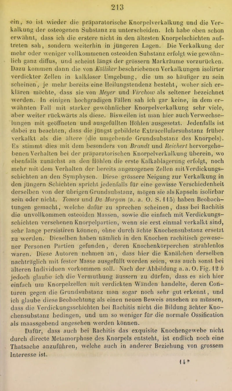 ein, so ist wieder die prüparalorische Knorpelveikaikung und die Ver- kalkung der osteogenen Substanz zu unterscheiden. Ich habe oben schon erwähnt, dass ich die erstere nicht in den ältesten Knorpelschichten auf- treten sah, sondern weiterhin in jüngeren Lagen. Die Verkalkung der mehr oder weniger vollkommenen osteoiden Substanz erfolgt wie gewöhn- lich ganz ditlus, und scheint längs der grössern Markräume vorzurücken. Dazu konnnen dann die von Äo///Aer l^eschriebenen Verkalkungen isolirter verdickter Zellen in kalkloser Umgebung, die um so häufiger zu sein scheinen, je mehr bereits eine lleilungstendenz besteht, woher sich er- klären möchte, dass sie von Meyer und Virchow als seltener I)ezeichnet werden. In einigen hochgradigen Fällen sah ich gar keine, in dem er- wähnten Fall mit starker gewöhnlicher Knorpelverkalkung sehr viele, aber weiter rückw ärts als diese. Bisweilen ist man hier auch Verwechse- lungen mit geöffneten und ausgefüllten Höhlen ausgesetzt. Jedenfalls ist dabei zu beachten, dass die jüngst gebildete Extracellularsubstanz früher verkalkt als die ältere (die un)gebende Grundsubstanz des Knorpels). Es stimmt dies mit dem besonders von Brandt und Reichert hervorgeho- benen Verhalten bei der präpai'atorischen Knorpelverkalkung überein, wo ebenfalls zunächst an den Höhlen die erste Kalkablagerung erfolgt, noch mehr mit dem Verhalten der bereits angezogenen Zellen mitVerdickungs- schichten an den Symphysen. Diese grössere Neigung zur Verkalkung in den jüngern Schichten spricht jedenfalls für eine gewisse Verschiedenheit derselben von der übrigen Grundsubstanz, mögen sie als Kapseln isolirbar sein oder nicht. Tomes und De Morcjan (a. a. 0. S. 115) haben Beobach- tungen gemacht, welche dafür zu sprechen scheinen, dass bei Rachitis die unvollkommen osteoiden Massen, sowie die einfach mit Verdickungs- schichten versehenen Knorpolpai ticn, wenn sie erst einmal verkalkt sind, sehr lange persistiren können, ohne durch ächte Knochensubstanz ersetzt zu werden. Dieselben haben nämlich in den Knochen rachitisch gewese- ner Personen Partien gefunden, deren Knochenkörperchen strahlenlos waren. Diese Autoren nehmen an, dass hier die Kanälohen derselben nachträglich mit fesler Masse ausgefüllt worden seien, was auch sonst bei älteren Individuen vorkommen soll. Nach der Abbildung a.a.O. Fig. 12 b jedoch glaube ich die Vermulhung äussern zu dürfen, dass es sich hier einfach um Knorpelzellen mit verdickten Wänden handelte, deren Con- luren ge^en die Grundsubstanz man sogar noch sehr gut erkennt, und ich glaube diese Beobachtung als einen neuen Beweis ansehen zu müssen, dass die Verdickungsschichlen bei Rachitis nicht die Bildung ächter Kno- chensubstanz bedingen, und um so weniger für die normale Ossification als maassgebend angesehen werden können. Dafür, dass auch bei Rachitis das exquisite Knochengewebe nicht durch directe Metamorphose des Knorpels entsteht, ist endlich noch eine Thatsache anzuführen, welche auch in anderer Beziehung von grossem Interesse ist. U*