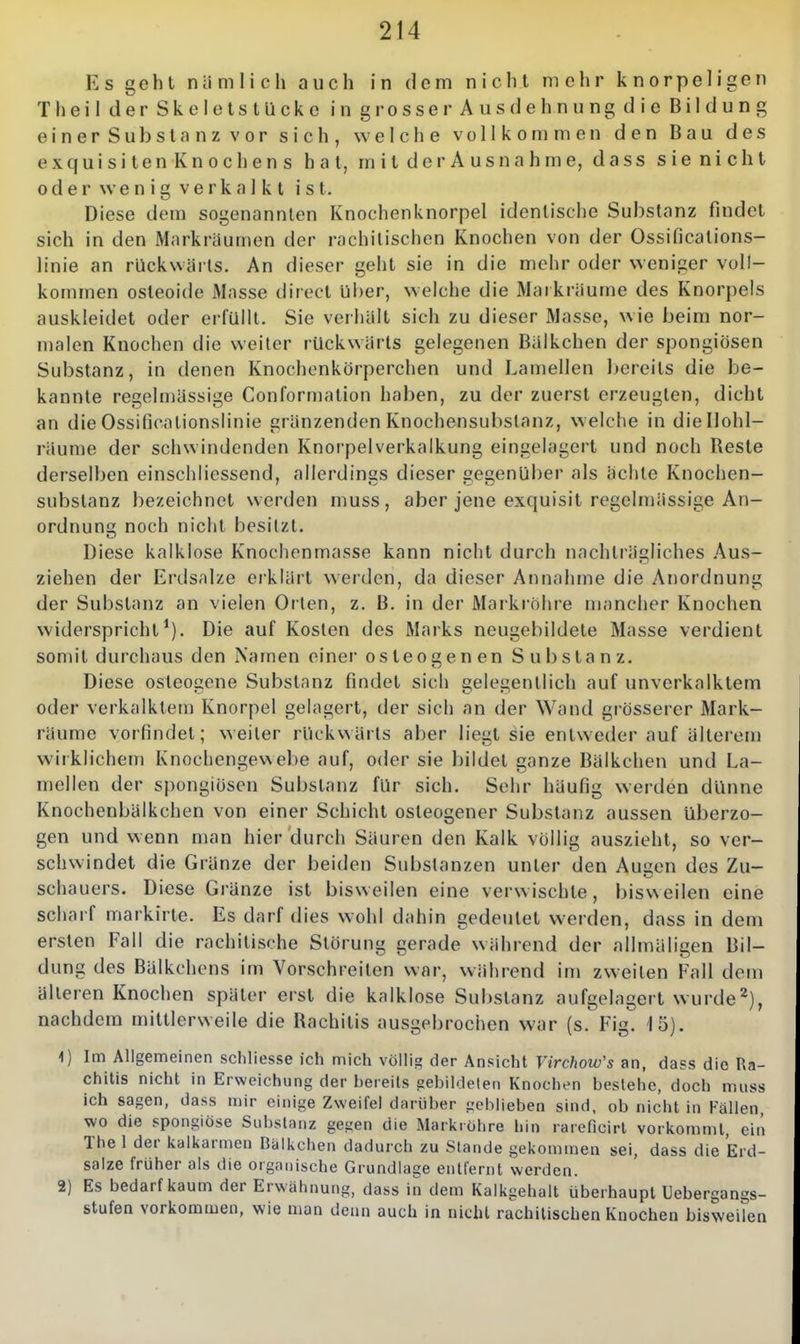 Ks gohl niimlich auch in dem nicht mehr knorpeligen Theil derSkeletstUcke in grosser Ausdehnung die Bildung einerSubstnnzvor sich, welche vollkommen den Bau des exquisiten Knochens hat, mitderAus nähme, dass sienicht 0der \venig Verka 1 kt ist. Diese dem sogenannten Knochenknorpel identische Substanz findet sich in den Mnrkräumen der rachitischen Knochen von der Ossifications- linie an rückwiiris. An dieser geht sie in die mehr oder weniger voll- kommen osteoide Masse direct über, welche die Mai kräume des Knorpels auskleidet oder erfüllt. Sie verhalt sich zu dieser Masse, wie beim nor- malen Knochen die weiter rückwärts gelegenen Biilkchen der spongiösen Substanz, in denen Knochenkörperchen und Lamellen Ijereits die be- kannte regelmässige Conformation haben, zu der zuerst erzeugten, dicht an dieOssifjcationslinie gränzenden Knochensul)slanz, welche in diellohl- räunie der schwindenden Knorpelverkalkung eingelagert und noch Reste derselben einschlicssend, allerdings dieser gegenüber als ächte Knochen- substanz bezeichnet werden muss, aber jene exquisit regelmässige An- ordnung noch nicht besitzt. Diese kalklose Knochenmasse kann nicht durch nachträgliches .Aius- ziehen der Erdsalze erklärt werden, da dieser Annahme die Anordnung der Substanz an vielen Orten, z. B. in der Mai-krohre mancher Knochen widerspricht^). Die auf Kosten des Marks neugel)ildete Masse verdient somit durchaus den Namen einer osteogenen Substanz. Diese osteogene Substanz findet sich gelegentlich auf unverkalktem oder verkalktem Knorpel gelagert, der sich an der Wand grösserer Mark- räume vorfindet; weiter rlick\>ärts aber liegt sie entweder auf älterem wirklichem Knochengewebe auf, oder sie bildet ganze Bälkchen und La- mellen der spongiösen Substanz für sich. Sehr häufig werden dünne Knochenbälkchen von einer Schicht osteogener Substanz aussen überzo- gen und wenn man hier durch Säuren den Kalk völlig auszieht, so ver- schwindet die Gränze der beiden Substanzen unter den Augen des Zu- schauers. Diese Gränze ist bisweilen eine verwischte, bisweilen eine scharf markirte. Es darf dies wohl dahin gedeutet werden, dass in dem ersten Fall die rachitische Störung gerade während der allmäligen Bil- dung des Bälkchens im Vorschreilen war, während im zweiten Fall dem älteren Knochen später erst die kalklose Substanz aufgelagert wurde^), nachdem mittlerweile die Rachitis ausgebrochen war (s. Fig. lö). 1) Im Allgemeinen scliliesse ich mich völlig der Ansicht Virchow's an, dass die Ra- chitis nicht in Erweichung der hereils gebildeten Knochen besiehe, doch muss ich sagen, dass mir einige Zweifel darüber geblieben sind, ob nicht in Fällen, wo die sponglöse Substanz gegen die Markrohre hin rareficirl vorkommt, ein The 1 der kalkarmen Balkchen dadurch zu Stande gekommen sei, dass die Erd- salze früher als die organische Grundlage entfernt werden. 2) Es bedarf kaum der Erwähnung, dass in dem Kaikgehalt überhaupt Uebergangs- stufen vorkommen, wie man denn auch in nicht rachitischen Knochen bisweilen