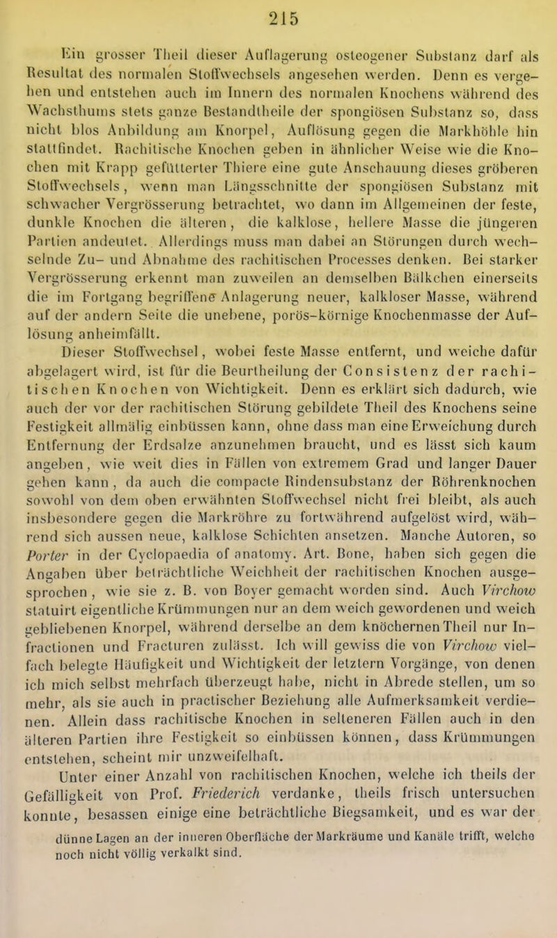 Ein grosser Tlieil dieser Auflagerung osteogener Substanz darf als Resultat des normalen Stoftweclisels angesehen werden. Denn es verge- hen und entstehen auch im Innern des normalen Knochens wahrend des Wachsthums stets ganze Beslandlhcile der spongiösen Substanz so, dass nicht l)los Anbildung am Knorpel, Auflösung gegen die RIarkhbhIe hin stattfindet. Rachitische Knochen geben in ähnlicher Weise wie die Kno- chen mit Krapp gefutterter Thiere eine gute Anschauung dieses gröberen Stoffwechsels, wenn man Längsschnitte der spongiösen Substanz mit schwacher Vergrösserung betrachtet, wo dann im Allgemeinen der feste, dunkle Knochen die älteren, die kalklose, hellere Masse die jüngeien Partien andeutet. Allerdings muss man dabei an Störungen durch wech- selnde Zu- und Abnahme des rachitischen Processes denken. Bei starker Vergrösserung erkennt man zuweilen an demselben Bälkchen einerseits die im Fortgang begriffene Anlagerung neuer, kalkloser Masse, während auf der andern Seite die unebene, porös-körnige Knochenmasse der Auf- lösung anheimfällt. Dieser Stoffwechsel, wobei feste Masse entfernt, und weiche dafür abgelagert wird, ist für die Beurtheilung der Consi Stenz der rachi- tischen Knochen von Wichtigkeit. Denn es erklärt sich dadurch, wie auch der vor der rachitischen Störung gebildete Theil des Knochens seine Festigkeit allmälig einbüssen kann, ohne dass man eine Erweichung durch Entfernung der Erdsalze anzunehmen braucht, und es lässt sich kaum anheben , wie weil dies in Fällen von extremem Grad und langer Dauer gehen kann , da auch die compacte Rindensubstanz der Röhrenknochen sowohl von dem oben erwähnten Stoffwechsel nicht frei bleibt, als auch insbesondere gegen die Markröhre zu fortwährend aufgelöst wird, wäh- rend sich aussen neue, kalklose Schichten ansetzen. Manche Autoren, so Porter in der Cyclopaedia of anatomy. Art. Bone, haben sich gegen die Angaben über beträchtliche Weichheit der rachitischen Knochen ausge- sprechen , wie sie z. B. von Boyer gemacht worden sind. Auch Virchow statuirt eigentliche Krümmungen nur an dem weich gewordenen und weich gebliebenen Knorpel, während derselbe an dem knöchernen Theil nur In- fractionen und Fracturen zulässt. Ich will gewiss die von Virchow viel- fach belegte Häufigkeit und Wichtigkeit der letztern Vorgänge, von denen ich mich selbst mehrfach überzeugt habe, nicht in Abrede stellen, um so mehr, als sie auch in practischer Beziehung alle Aufmerksan)keit verdie- nen. Allein dass rachitische Knochen in selteneren Fällen auch in den älteren Partien ihre Festigkeit so einbüssen können, dass Krünnnungen entstehen, scheint mir unzweifelhaft. Unter einer Anzahl von rachitischen Knochen, welche ich theils der Gefälligkeit von Prof. Friederich verdanke, theils frisch untersuchen konnte, besassen einige eine beträchtliche Biegsanüveit, und es war der dünne Lagen an der inneren Oberfläche der Markräume und Kanäle trifft, welche noch nicht völlig verkalkt sind.