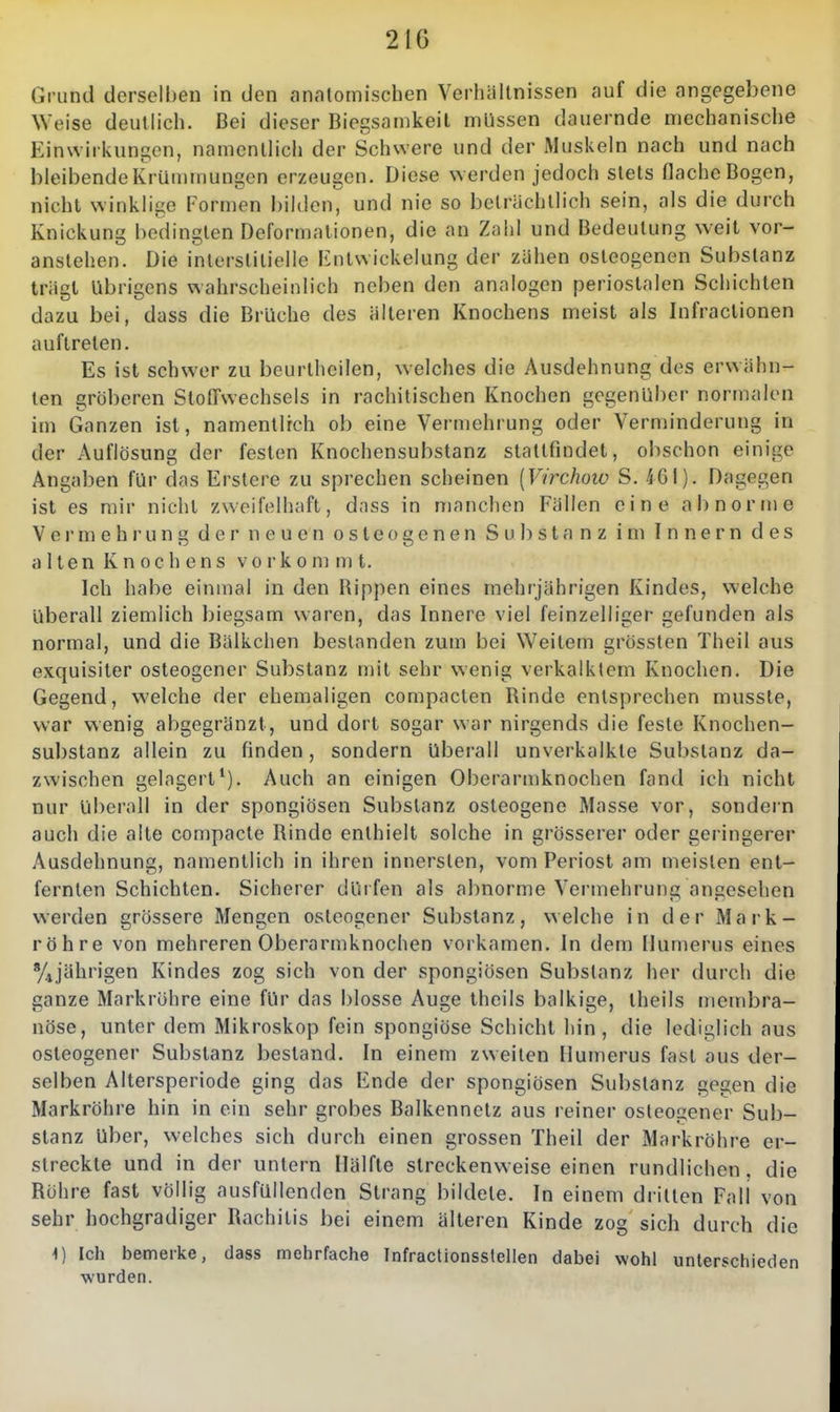 Grund derselben in den anatomischen Verhältnissen auf die angegebene Weise deutlich. Bei dieser Biegsamkeil müssen dauernde mechanische Einwirkungen, namentlich der Schwere und der Muskeln nach und nach bleibende Krümmungen erzeugen. Diese werden jedoch stets flache Bogen, nicht winklige Formen bilden, und nie so beträchtlich sein, als die durch Knickung bedingten Deformationen, die an Zahl und Bedeutung weit vor- anstehen. Die interstitielle Entwickelung der zähen osteogenen Substanz trügt übrigens wahrscheinlich neben den analogen periostalen Schichten dazu bei, dass die Brüche des älteren Knochens meist als Infractionen auftreten. Es ist schwer zu beurlheiien, welches die Ausdehnung des erwähn- ten gröberen Stoffwechsels in rachitischen Knochen gegenüber normalen im Ganzen ist, namentlich ob eine Vermehrung oder Verminderung in der Auflösung der festen Knochensubstanz stattfindet, obschon einige Angaben für das Erstere zu sprechen scheinen [Virchow S. 461). Dagegen ist es mir nicht zweifelhaft, dass in manchen Fällen eine abnorme Vei'mehrung der neuen osteogenen Substanz im Innern des altenKnochens vorkommt. Ich habe einmal in den Rippen eines mehrjährigen Kindes, welche überall ziemlich biegsam waren, das Innere viel feinzelliger gefunden als normal, und die Bälkchen bestanden zum bei Weitem grössten Theil aus exquisiter osteogener Substanz mit sehr wenig verkalktem Knochen. Die Gegend, welche der ehemaligen compacten Rinde entsprechen musste, war wenig abgegränzt, und dort sogar war nirgends die feste Knochen- substanz allein zu finden, sondern überall unverkalkte Substanz da- zwischen gelagert*). Auch an einigen Oberarmknochen fand ich nicht nur überall in der spongiösen Substanz osteogene Masse vor, sondern auch die alte compacte Rinde enthielt solche in grösserer oder geringerer Ausdehnung, namentlich in ihren innersten, vom Periost am meisten ent- fernten Schichten. Sicherer dürfen als abnorme Vermehrung angesehen werden grössere Mengen osteogener Substanz, welche in der Mark- röhre von mehreren Oberarmknochen vorkamen. In dem Mumerus eines %jährigen Kindes zog sich von der spongiösen Substanz her durch die ganze Markrohre eine für das blosse Auge theils balkige, theils membra- nöse, unter dem Mikroskop fein spongiöse Schicht hin, die lediglich aus osteogener Substanz bestand. In einem zweiten Humerus fast aus der- selben Altersperiode ging das Ende der spongiösen Substanz gegen die Markröhre hin in ein sehr grobes Balkennetz aus reiner osteogener Sub- stanz über, welches sich durch einen grossen Theil der Markröhre er- streckte und in der untern Hälfte streckenweise einen rundlichen. die Rühre fast völlig ausfüllenden Strang bildete. In einem dritten Fall von sehr hochgradiger Rachitis bei einem älteren Kinde zog sich durch die 1) Ich bemerke, dass mehrfache Infractionsstellen dabei wohl unterschieden wurden.