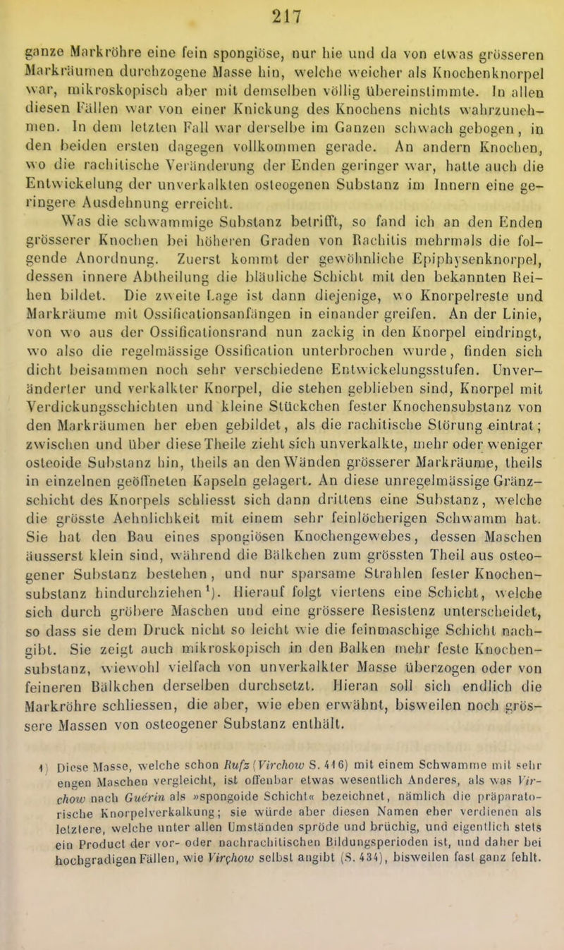 gnnze Markröhre eine fein spongiöse, nur hie und da von etwas grösseren Markräunien durchzogene Masse hin, weiche weicher als Knoehenknorpel war, mikroskopisch aber mit demselben völhg übereinstimmte. In allen diesen Fallen war von einer Knickung des Knochens nichts wahrzuneh- men. In dem letzten Fall war deisel[)e im Ganzen schwach gel)ogen, in den beiden ersten dagegen vollkommen gerade. An andern Knochen, wo die rachitische Veränderung der Enden gei-inger war, hatte auch die Entwickelung der unverkalkten osteogenen Substanz im Innern eine ge- ringere Ausdehnung erreicht. Was die schwaminige Substanz betrifft, so fand ich an den Enden grösserer Knochen bei höheren Graden von Rachitis mehrmals die fol- gende Anoi'dnung. Zuerst kommt der gewöhnliche Epiphysenknorpel, dessen innere Abiheilung die blauliche Schicht mit den bekannten Rei- hen bildet. Die zweite Lage ist dann diejenige, wo Knorpelreste und Markriiume mit Ossificationsanfiingen in einander greifen. An der Linie, von wo aus der Ossificationsrand nun zackig in den Knorpel eindringt, wo also die regelmässige Ossification unterbrochen wurde, finden sich dicht beisammen noch sehr verschiedene Entwickelungsstufen. Unver- änderter und verkalkter Knorpel, die stehen geblieben sind, Knorpel mit Verdickunusschichlen und kleine Stückchen fester Knochensubstanz von den Markräumen her eben gebildet, als die rachitische Störung eintrat; zwischen und über diese Theile zieht sich unverkalkte, mehr oder weniger osteoide Substanz hin, theils an den Wänden grösserer Markräume, theils in einzelnen geöffneten Kapseln gelagert. An diese unregelmässige Gränz- schicht des Knorpels schliesst sich dann drittens eine Substanz, welche die grösste Aehnlichkeil mit einem sehr feinlöcherigen Schwamm hat. Sie hat den Bau eines spongiösen Knochengewebes, dessen Maschen äusserst klein sind, während die Bälkchen zum grössten Theil aus osteo- gener Substanz bestehen , und nur sparsame Strahlen fester Knochen- substanz hindurchziehen*). Hierauf folgt viertens eine Schicht, welche sich durch gröbere Maschen und eine grössere Resistenz unterscheidet, so dass sie dem Druck nicht so leicht wie die feinmaschige Schicht nach- gibt. Sie zeigt auch mikroskoj)isch in den Balken mehr feste Knochen- substanz, wiewohl vielfach von unverkalkter Masse überzogen oder von feineren Bälkchen derselben durchsetzt. Hieran soll sich endlich die Markröhre schliessen, die aber, wie eben erwähnt, bisweilen noch grös- sere Massen von osteogener Substanz enthält. ^) Diose Masse, welche schon Rufz {Virchotv S. 416) mit einem Schwämme mit seiir engen Maschen vergleicht, ist offenbar etwas wesentlich Anderes, als was Vir- chow nsch Gwe'rm als »spongoide Schicht« bezeichnet, nämlich die präpnrato- rische Knorpeiverkalkung; sie würde aber diesen Namen eher verdienen als letzlere, welche nnter allen Umständen spröde und brüchig, und eigentlich stets ein Producl der vor- oder nachrachilischen Bildungsperioden ist, und daher bei hochgradigen Fällen, wie Virghow selbst angibt (S. 434), bisweilen fast ganz fehlt.