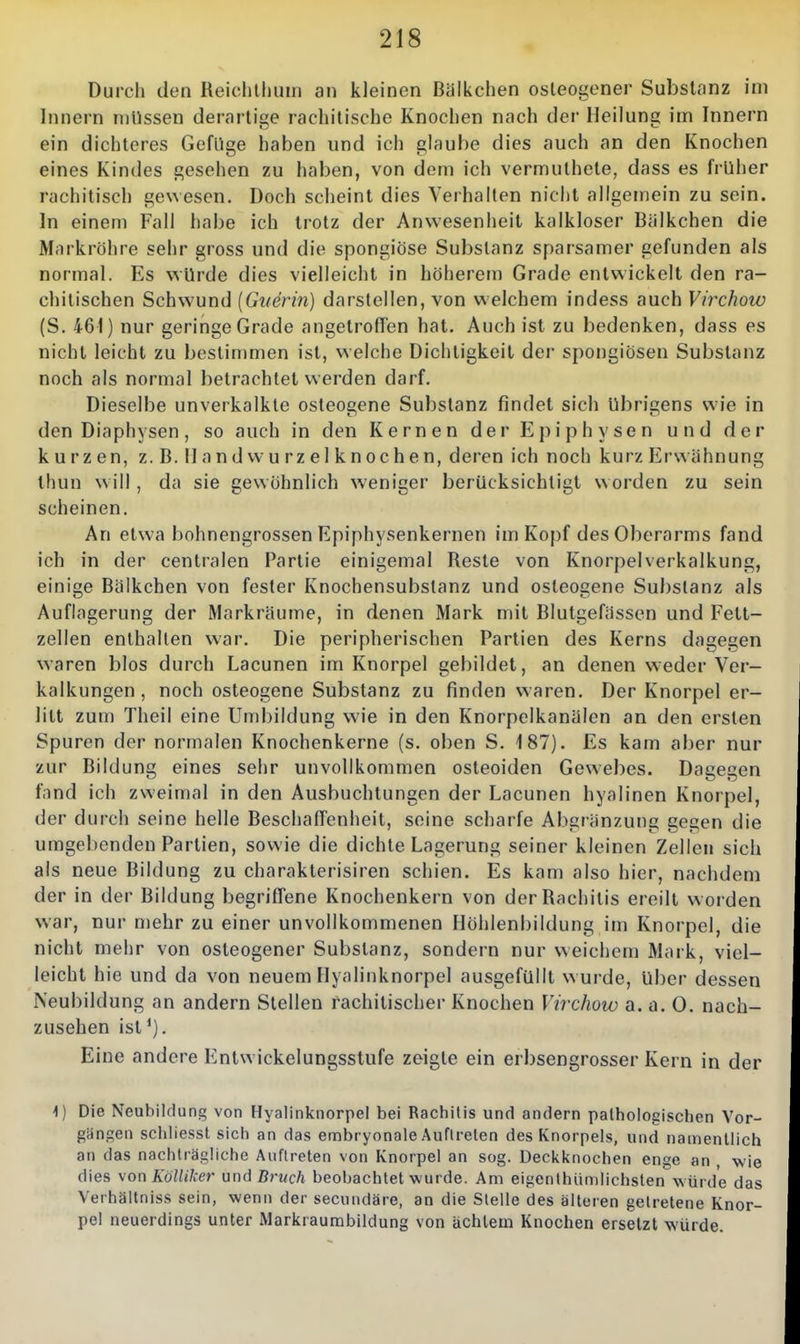 Durch den Reichllunn an kleinen Biilkchen osleogener Substanz im Innern niUssen derartige rachitische Knochen nach der Heilung im Innern ein dichteres Geflige haben und ich glaube dies auch an den Knochen eines Kindes gesehen zu haben, von dem ich vermuthete, dass es früher rachitisch gewesen. Doch scheint dies Verhalten nicht allgemein zu sein. In einem Fall habe ich trotz der Anwesenheit kalkloser Bälkchen die Markröhre sehr gross und die spongiöse Substanz sparsamer gefunden als normal. Es würde dies vielleicht in höherem Grade entwickelt den ra- chitischen Schwund [Guerin) darstellen, von welchem indess auch Virchow (S. 461) nur geringe Grade angetroflen hat. Auch ist zu bedenken, dass es nicht leicht zu bestimmen ist, welche Dichtigkeit der spongiösen Substanz noch als normal betrachtet werden darf. Dieselbe unverkalkte osteogene Substanz findet sich übrigens wie in den Diaphysen, so auch in den Kernen der Epiphysen und der kurzen, z.B.llandwurzelknochen, deren ich noch kurz Erwähnung thun w ill, da sie gewöhnlich weniger berücksichtigt worden zu sein scheinen. An etwa bohnengrossen Epiphysenkernen im Kopf des Oberarms fand ich in der centralen Partie einigemal Reste von Knorpelverkalkung, einige Bälkchen von fester Knochensubstanz und osteogene Substanz als Auflagerung der Markräume, in denen Mark mit Blutgefässen und Fett- zellen enthallen war. Die peripherischen Partien des Kerns dagegen waren blos durch Lacunen im Knorpel gebildet, an denen weder Ver- kalkungen, noch osteogene Substanz zu finden waren. Der Knorpel er- litt zum Theil eine Umbildung wie in den Knorpelkanälen an den ersten Spuren der normalen Knochenkerne (s. oben S. 187). Es kam aber nur zur Bildung eines sehr unvollkommen osteoiden Gewebes. Dagegen fand ich zweimal in den Ausbuchtungen der Lacunen hyalinen Knorpel, der durch seine helle Beschaffenheit, seine scharfe Abgrenzung gegen die umgebenden Partien, sowie die dichte Lagerung seiner kleinen Zellen sich als neue Bildung zu charakterisiren schien. Es kam also hier, nachdem der in der Bildung begrifTene Knochenkern von der Rachitis ereilt worden war, nur mehr zu einer unvollkommenen Höhlenhildung im Knorpel, die nicht mehr von osteogener Substanz, sondern nur weichem Mark, viel- leicht hie und da von neuem Hyalinknorpel ausgefüllt w urde, über dessen Neubildung an andern Stellen rachitischer Knochen Virchow a. a. 0. nach- zusehen ist'). Eine andere Entwickelungsstufe zeigte ein erbsengrosser Kern in der \) Die Neubildung von Hyalinknorpel bei Rachitis und andern pathologischen Vor- gängen schUesst sich an das embryonale Auftreten des Knorpels, und namentlich an das nachträgliche Auftreten von Knorpel an sog. Deckknochen enge an , wie dies \on KölliJcer ünd Bruch beobachtet wurde. Am eigenthiimlichsten würde das Verhältniss sein, wenn der secundäre, an die Stelle des älteren getretene Knor- pel neuerdings unter Markraumbildung von achtem Knochen ersetzt würde.