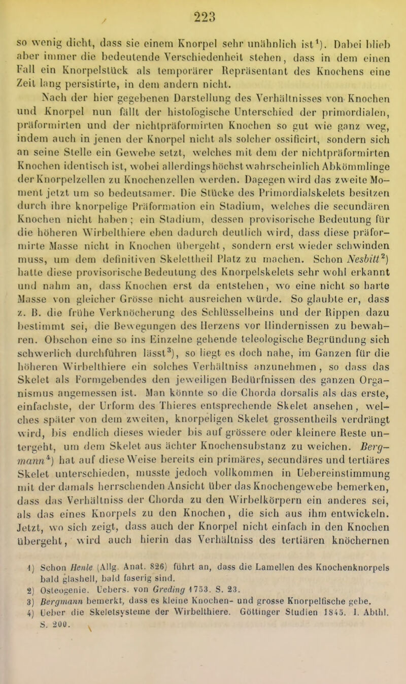 / so wenig dicht, dass sie einem Knorpel sehr unähnlich ist^). Dabei hlieb aber immer die bedeutende Verschiedenheil stehen, dass in dem einen Fall ein KnorpelstUck als temporärer Repräsentant des Knochens eine Zeil lang persistirte, in dem andern nicht. Nach der hier gegebenen Darstellung des Verhältnisses von Knochen und Knorpel nun fällt der histologische Unterschied der primordialen, präformirten und der nichlpräformirlen Knochen so gut wie ganz weg, indem auch in jenen der Knorpel nicht als solcher ossificirt, sondern sich an seine Stelle ein Gewebe setzt, welches mit dem der niclitpräformirten Knochen identisch ist, wobei allerdings höchst wahrscheinlich Abkömndinge der Knorpelzellen zu Knochenzellen werden. Dagegen wird das zweite Mo- ment jetzt um so bedeutsamer. Die Stücke des Primordialskelets besitzen durch ihre knoi-pelige Präformation ein Stadium, welches die secundäien Knochen nicht haben ; ein Stadium, dessen provisorische Bedeutung für die höheren Wirbellhiei'e ehen dadurch deutlich wird, dass diese {)räfor- mirle Masse nicht in Knochen üheigelit, sondern erst nieder schwinden muss, um dem definitiven Skelettheil Platz zu machen. Schon Neshitt^) hatte diese provisorische Bedeutung des Knorpelskelets sehr wohl erkannt und nahm an, dass Knochen erst da entstehen, wo eine nicht so harte Masse von gleicher Grösse nicht ausreichen wüide. So glaubte er, dass z. B. die frühe Verknöcherung des Schlüsselbeins und der Rippen dazu bestimmt sei, die Bewenunu'en des Herzens vor Hindernissen zu bewah- ren. OI)schon eine so ins liinzelne gehende teleologische Begründung sich schwerlich durchführen lässt'), so liegt es doch nahe, im Ganzen für die liöhercn Wirbelthiere ein solches Verhältniss anzunehmen, so dass das Skelet als Formgebendes den jeweiligen Bedüifnissen des ganzen Orga- nismus angemessen ist. Man könnte so die Chorda dorsalis als das erste, einfachste, der Urform des Thieres entsprechende Skelet ansehen, wel- ches später von dem zweiten, knorpeligen Skelet grossentheils verdrängt wird, bis endlich dieses wieder bis auf !2;rössere oder kleinere Reste un- lergeht, um dem Skelet aus ächter Knochensubstanz zu weichen. Berg- mann'^) hat auf diese Weise bereits ein primäres, secundäres und tertiäres Skelet unterschieden, mussle jedoch vollkommen in Uebereinstimmung mit der damals herrschenden Ansicht Uber das Knochengewebe bemerken, dass das Verhältniss der Chorda zu den Wirbelkörpern ein anderes sei, als das eines Knorpels zu den Knochen, die sich aus ihm entwickeln. Jetzt, wo sich zeigt, dass auch der Knorpel nicht einfach in den Knochen übergeht, wird auch hierin das Verhältniss des tertiären knöchernen \) Schon Henle (Allg. Anat. 826) führt an, dass die Lamellen des Knochenknorpels bald glasheli, bald faserig sind. 8) Osleogenie. Uebers. von Greding 1 733. S. 23. 3) Bergmann bemerkt, dass es kleine Knochen- und grosse Knorpelfische gebe. 4) Ueber die Skeletsysteme der Wirbelthiere. Göttinger Studien 1845. 1. Abllil. S. 200.