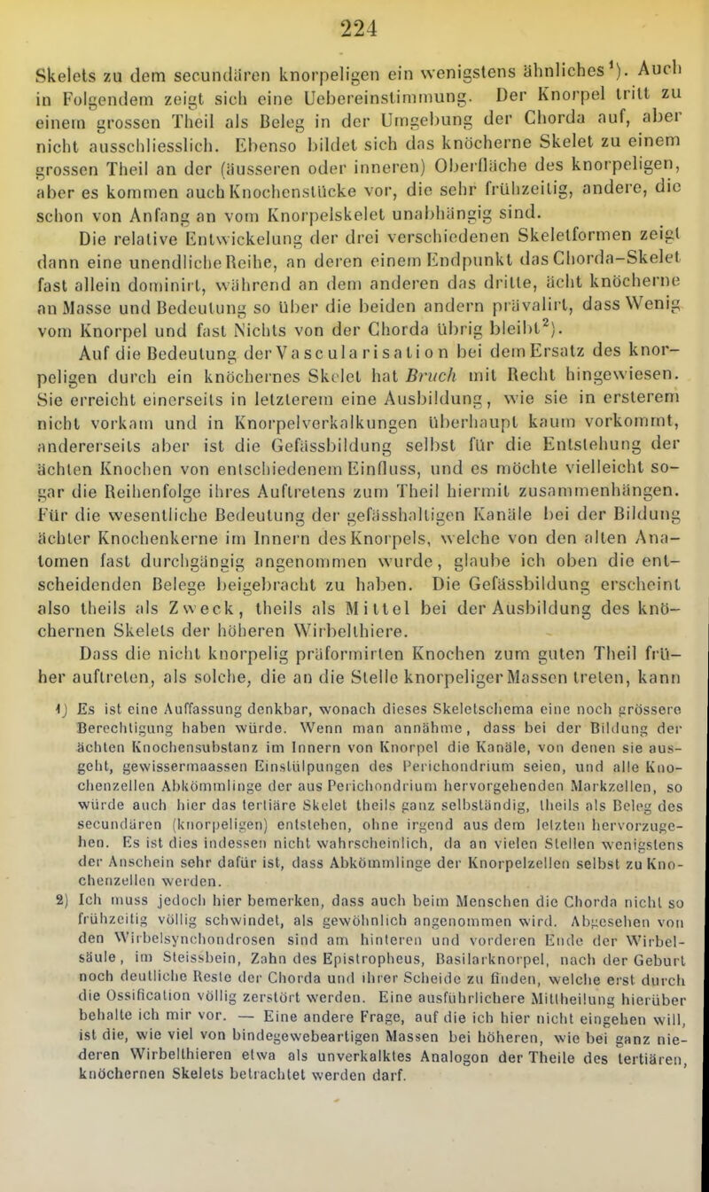 Skeiets zu dem secundiiren knorpeligen ein wenigstens ähnliches^). Auch in Folgendem zeigt sich eine Uebereinstimmung. Der Knorpel tritt zu einem grossen Theil als Beleg in der Umgebung der Chorda auf, aber nicht ausschliesslich. Ebenso bildet sich das knöcherne Skelet zu einem grossen Theil an der (äusseren oder inneren) Oberfläche des knorpeligen, aber es kommen auch Knochcnsllicke vor, die sehr frühzeitig, andere, die schon von Anfang an vom Knorpelskelet unabhängig sind. Die relative Entwickelung der drei verschiedenen Skelelformen zeigt dann eine unendliche Reihe, an deren einem Endpunkt das Chorda-Skelet fast allein dominirt, während an dem anderen das dritte, acht knöcherne an Masse und Bedeutung so über die beiden andern prävalirt, dass Wenig vom Knorpel und fast Nichts von der Chorda übrig bleibt^). Auf die Bedeutun der Va sc ula risa ti o n bei dem Ersatz des knor- peligen durch ein knöchernes Skclet hat Bruch mit Recht hingewiesen. Sie erreicht einerseits in letzlerem eine Ausbildung, wie sie in ersterem nicht vorkam und in Knorpelverkalkungen überhaupt kaum vorkommt, andererseits aber ist die Gefässbildung selbst für die Entstehung der ächten Knochen von entschiedenem Einfluss, und es möchte vielleicht so- gar die Reihenfolge ihres Auftretens zum Theil hiermit zusammenhängen. Für die wesentliche Bedeutung der gefässhalligen Kanäle bei der Bildung achter Knochenkerne im Innern des Knorpels, welche von den alten /\na- lomen fast durchgängig angenommen wurde, glaube ich oben die ent- scheidenden Belege beigebracht zu haben. Die Gefässbildung erscheint also theils als Zweck, Iheils als Mittel bei der Ausbildung des knö- chernen Skeiets der höheren Wirbellhiere. Dass die nicht knorpelig präformirlen Knochen zum guten Theil frü- her auftreten, als solche, die an die Stelle knorpeliger Massen treten, kann 4J Es ist eine Auffassung denkbar, wonach dieses Skeletschema eine noch grössere Berechtigung haben würde. Wenn man annähme, dass bei der Bihlung der ächten Knociiensubstanz im Innern von Ivnorpel die Kanäle, von denen sie aus- geht, gewissermaassen Einstülpungen des Perichondrium seien, und alle Kno- clienzeiien Abkömmlinge der aus Perichondrium hervorgehenden Markzellen, so würde auch hier das tertiäre Skelet theils ganz selbständig, theils als Beleg des secundaren (knorpeligen) entstehen, ohne irgend aus dem letzten hervorzuge- hen. Es ist dies indessen nicht wahrscheinlich, da an vielen Stellen wenigstens der Anschein sehr dafür ist, dass Abkömmlinge der Knorpelzellen selbst zuKno- chenzellcn werden. 2) Ich muss jedoch hier bemerken, dass auch beim Menschen die Chorda nicht so frühzeitig völlig schwindet, als gewöhnlich angenommen wird. Abgesehen von den Wirbelsyncliondrosen sind am hinteren und vordeien Endo der Wirbel- säule, im Steissbein, Zahn des Epistropheus, Basilarknorpel, nach der Geburl noch deutliche Reste der Chorda und ihrer Scheide zu finden, welche erst durcli die Ossification völlig zerstört werden. Eine ausführlichere Millheüung hierüber behalte ich mir vor. — Eine andere Frage, auf die ich hier nicht eingehen will, ist die, wie viel von bindegewebeartigen Massen bei höheren, wie bei ganz nie- deren Wirbellhieren etwa als unverkalktes Analogen der Theile des tertiären, knöchernen Skeiets betrachtet werden darf.