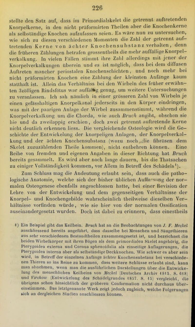 stellte den Satz auf, dass im Primordialskelet die getrennt auftretenden Knorpelkerne, in den nicht priiformirten Theilen aber die Knochenkerne als selbsliindige Knochen aufzufassen seien. Es wäre nun zu untersuchen, wie sich zu diesen verschiedenen IVIomenten die Zahl der gelrennt auf- tretenden Kerne von ächter K n oc h en s u b s ta n z verhallen , denn die früheren Zählungen betrafen grossenlheils die mehr auffällige Knorpel- verkalkung. In vielen Fällen stimmt ihre Zahl allerdings n)it jener der Knorpelverkalkungen iiberein und es ist möglich, dass bei dem diffusen Auftreten mancher periostalen Knochenschichten, und noch mehr bei nicht präformirten Knochen eine Zählung der kleinsten Anfänge kaum statthaft ist. Allein das Verhällniss bei den Wirbeln des früher erwähn- ten 3zölligen Rindsfölus war auffäWg genug, um weitere Untersuchungen zu veranlassen. Ich sah nämlich in einer grösseren Zahl von Wirbeln je einen gefässhalligen Knorpelkanal jederseils in den Körper eindringen, was mit der paarigen Anlage der Wirbel zusammenstimmt, während die Knorpelverkalkung um die Chorda, wie auch Bruch angibt, obschon sie hie und da zvveilappig erschien , doch zwei gelrennt auftretende Kerne nicht deullicli erkennen liess. Die vergleichende Osteologie wird die Ge- schichte der Entwickelung der knorpeligen Anlagen, der Knorpeiverkal- kung und der ächten Knochensubslanz (wozu noch ,,;lie fibrösen dem Skclet zuzuzählenden Theile kommen), nicht entbehren können. Eine Reihe von fremden und eigenen Angaben in dieser Richtung hat Bruch bereits gesammelt. Es wird aber noch lange dauern, bis die Thalsachen zu einiger Vollständigkeit kommen, vor Allem in Betreff des Schädels*). Zum Schluss mag die Andeutung erlaubt sein, dass auch die patho- logische Anatomie, welche sich der bisher üblichen Aufffl '<;iing der nor- malen Osteogenese ebenfalls angeschlossen hatte, bei einer Revision der Lehre von der Entwickelung und dem gegenseitigen Verhältnisse der Knorpel- und Knochengebilde wahrscheinlich theilweise dieselben Ver- hältnisse vorfinden würde, wie sie hier von der noi'malen Ossification auseinandergesetzt wurden. Doch ist dabei zu erinnern, dass eineslheils \) Ein Beispiel gibt das Keilbein. Bruch hat an die Beobachtungen von /. F. Mcdxcl anschliessend bereits angeführt, dass dasselbe bei Menschen und Säugelhieren aus sehr verschiedenen Bestandtheilen zusammengesetzt ist, und bezeichnet die beiden Wirbelkörper mit ihren Bögen als dem primordialen Skelet angehörig, die Pterygoidea externa und Cornua sphenoidalia als einseitige Auflagerungen, die Pterygoidea interna aber als selbständige Deckknochen. WMc schweres aber sein wird, in BetrefT der einzelnen Anfänge ächter Knochensubstanz bei verschiede- nen Thieren so ins Reine zu kommen, dass weitere Schlüsse erlaubt sind, kann man abnehmen, wenn man die ausführlichen Darstellungen über die Entwicke- lung des menschlichen Keilbeins von Meckel (Deutsches Archiv 1815. S. 618) und Virchow (Entwickelung des Schädcigrundes 1857. S. 15) vergleicht, die übrigens schon hinsichtlich der gröberen Couformation nicht durc-liaus über- einstimmen. Das letztgenannte Werk zeigt jedoch zugleich, welche Folgerungen sich an dergleichen Studien anschliessen können.